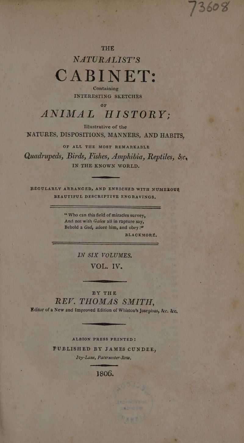 THE NATURALIST’S CABINET: Containing INTERESTING SKETCHES ANIMAL HISTORY; Illustrative of the “NATURES, DISPOSITIONS, MANNERS, AND HABITS, OF ALL THE MOST REMARKABLE Quadrupeds, Birds, Fishes, Amphibia, Reptiles, 3c, IN THE KNOWN WORLD. REGULARLY ARRANGED, AND ENRICHED WITH NUMEROUS BEAUTIFUL DESCRIPTIVE ENGRAVINGS, —— eee SS eee a EE eT ae ‘** Who can this field of miracles survey, And not with Ga/en all in rapture say, Behold a God, adore him, and obey ?” BLACKMORE, IN SIX VOLUMES. VOL IV. BY THE REV, THOMAS SMITH, Editor of a New and Improved Edition of Whiston’s Josephus, &amp;c. &amp;c. ALBION PRESS PRINTED? PUBLISHED BY JAMES CUNDEE, Ivy-Lane, Paternoster-Row, aes ee a 1806.