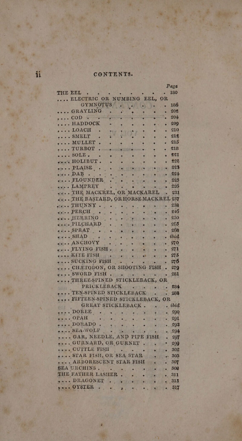 ete — a : . “¥ CONTENTS. Page THE EEL ° . . e e e ° 180 .... ELECTRIC OR NUMBING EEL, OR GYMNOTYSS AVS Cy}... 186 eave GRAYLING POR Sa joie ea eee pose COD SR coe ee 20g (de HADDOCK. ube ORC ah My alate teas 4 tet RP RIEL, Cela Meee hcedik Oey ati APR Brg Nie 2 a 9) ar Le eb ae agen pede TURBOT |. nccgtemiegayiinetene. 9 ¢ 218 el Pay SRE ce te ODETTE T OTP a Une + teil 6 Oe Se HOLIBUT oi ats Peden sic. win ke ee ofe's » PLAISE 0) Fu wtmycere yore te cie BES bed «DAG a&gt;” 5 sl ee ee sat en ia eel ial FLOUNDER, oo Ael. heey Ean ee aides LAMPREY bo Rol ty Sertsiepeiee Oa «+.. THE MACKREL, OR MACKAREL . 231 «+... THE BASTARD, ORHORSEMACKREL 237 sas TRUN NY oe ote sire (2S np 1:0) ; eS OER eae | REN ste aa. . HERRING)... ph ple tapi DRO Gaaie PILCHARD . . .&lt; Harte Vesirys 268 eee» SPRAT steely poe e ° ° e . 268 eee SHAD 6g os 00) es Heer un yes eoee dass ANCHOVY (&lt;.'t: a). © igen decode ane eae (FLYING FISH Gs) ec) eee erie 2A eree KITE FisH . ° ° so e ° 275 wae s SUCKING FISH «js: . 276 ter: CHETODON, OR SHOOTING FISH - 279 @eee ‘SWORD ‘FISH e e ° ° + 281 «++» THREE-SPINED STICKLEBACK, OR PRICKLEBACK ... « «« 284 »+++ TEN-SPINED STICKLEBACK . &lt;. 288 «+++ FIFTEEN-SPINED STICKLEBACK, OR GREAT STICKLEBACK. .. ibid Wee « DORE fo.) Suri a ae hin’ 200 »» + OPAH pia hats SOD 9 i'd ea gL BOR Bie ORIATIO Ns oi tied 6 Lg ties Ae bn, REA WOLE + 29% «+++ GAR, NEEDLE, AND PIPE FISH . 207 e++. GURNARD, OR GURNET . . + 209 eee + CUITLE FISH ai, vee eee e+. STAR FISH, OR SEA STAR shire. 308 +... ARBORESCENT STAR FISH |... 307 SHE FATHER LASHER fo. sou ife. 311 nieces DRAGONET “, . eu cuiawea 14 e818 ° ° : LP OYSTER ° ° ~ s ° &amp;&gt; @ e 317