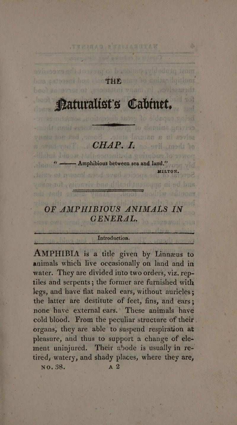 —Paturalist’s Cabinet, CHAP. I: a Amphibious between sea and land.” __ MILTON. OF AMPHIBIOUS ANIMALS IN CENERAL. Introduction. AMPHIBIA is a title given by Linneus to animals which live occasionally on land and in water. ‘They are divided into two orders, viz, rep- tiles and serpents; the former are furnished with legs, and have flat naked ears, without auricles; the latter are destitute of feet, fins, and ears; none have external ears. These animals have cold blood. From the peculiar structure of their. organs, they are able to suspend respiration at pleasure, and thus to support a change of ele- ment uninjured. Their abode is usually in re- tired, watery, and shady places, where they are, NO. 38. A 2