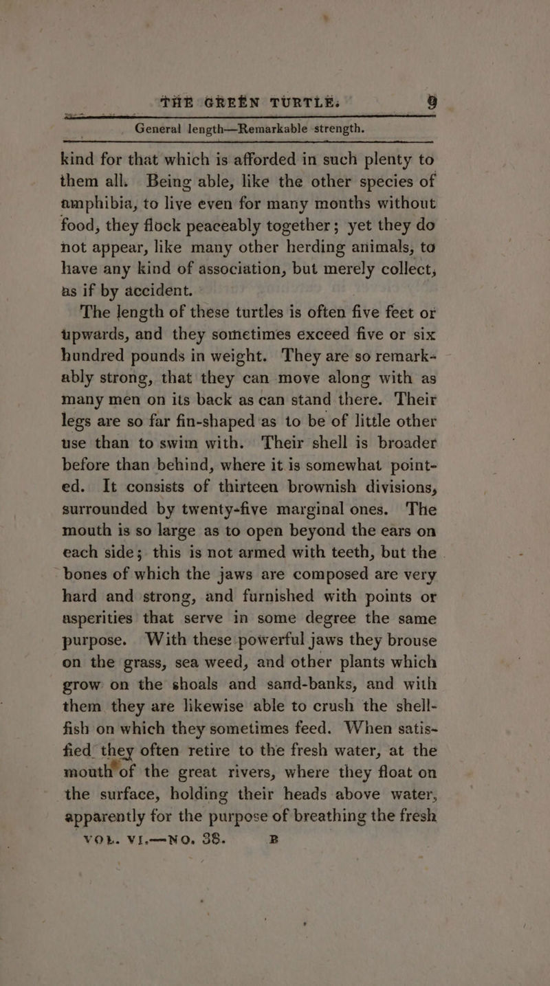 General length—Remarkable ‘strength. kind for that which is afforded in such plenty to them all. Being able, like the other species of amphibia, to live even for many months without food, they flock peaceably together; yet they do not appear, like many other herding animals, to have any kind of association, but merely collect, as if by accident. The length of these turtles is often five feet or upwards, and they sometimes exceed five or six hundred pounds in weight. They are so remark- ably strong, that they can move along with as many men on its back as can stand there. Their legs are so far fin-shapedas to be of little other use than to swim with. Their shell is broader before than behind, where it is somewhat point- ed. It consists of thirteen brownish divisions, surrounded by twenty-five marginal ones. The mouth is so large as to open beyond the ears on each side; this is not armed with teeth, but the . ‘bones of which the jaws are composed are very hard and strong, and furnished with points or asperities that serve in some degree the same purpose. With these powerful jaws they brouse on the grass, sea weed, and other plants which grow on the shoals and sand-banks, and with them they are likewise able to crush the shell- fish on which they sometimes feed. When satis- fied BS often retire to the fresh water, at the mouth of the great rivers, where they float on the surface, holding their heads above water, apparently for the purpose of breathing the fresh VOL. VL NO, 38. B