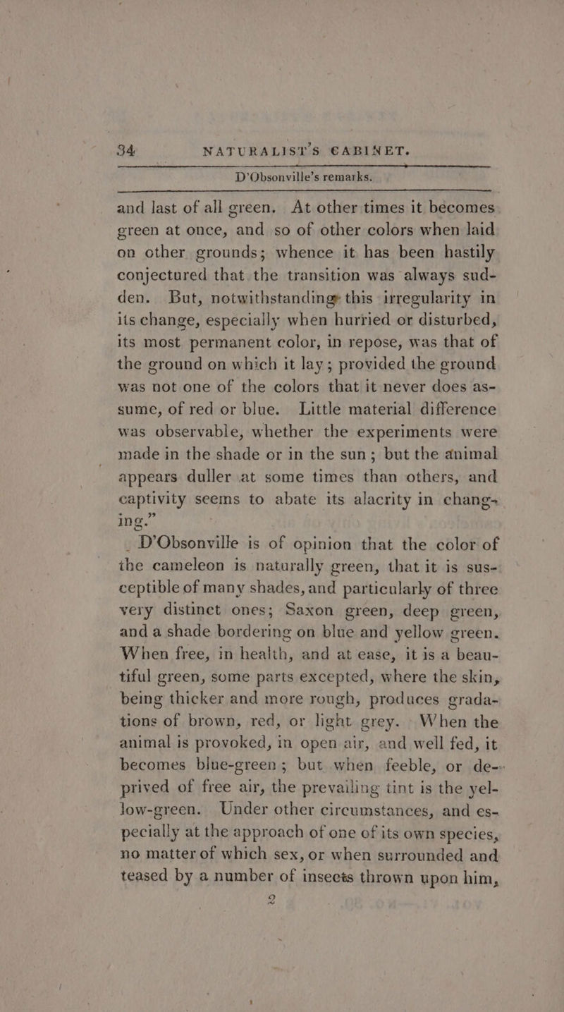 D’Obsonville’s remarks. and last of all green. At other times it becomes green at once, and so of other colors when laid on other grounds; whence it has been hastily conjectured that the transition was always sud- den. But, notwithstanding® this irregularity in its change, especially when hurried or disturbed, its most permanent color, in repose, was that of the ground on which it lay; provided the ground was not one of the colors that it never does as- sume, of red or blue. Little material difference was observable, whether the experiments were made in the shade or in the sun; but the animal appears duller at some times than others, and captivity seems to abate its alacrity in chang- ing.” | _ D’Obsonville is of opinion that the color of the cameleon is naturally green, that it is sus- ceptible of many shades, and particularly of three very distinct ones; Saxon green, deep green, and a shade bordering on blue and yellow green. When free, in health, and at ease, it is a beau- tiful green, some parts excepted, where the skin, being thicker and more rough, produces grada- tions of brown, red, or light grey. When the animal is provoked, in open air, and well fed, it becomes blue-green; but when feeble, or de-- prived of free air, the prevailing tint is the yel- Jow-green. Under other circumstances, and es- pecially at the approach of one of its own species, no matter of which sex, or when surrounded and teased by a number of insects thrown upon him, 9 eo