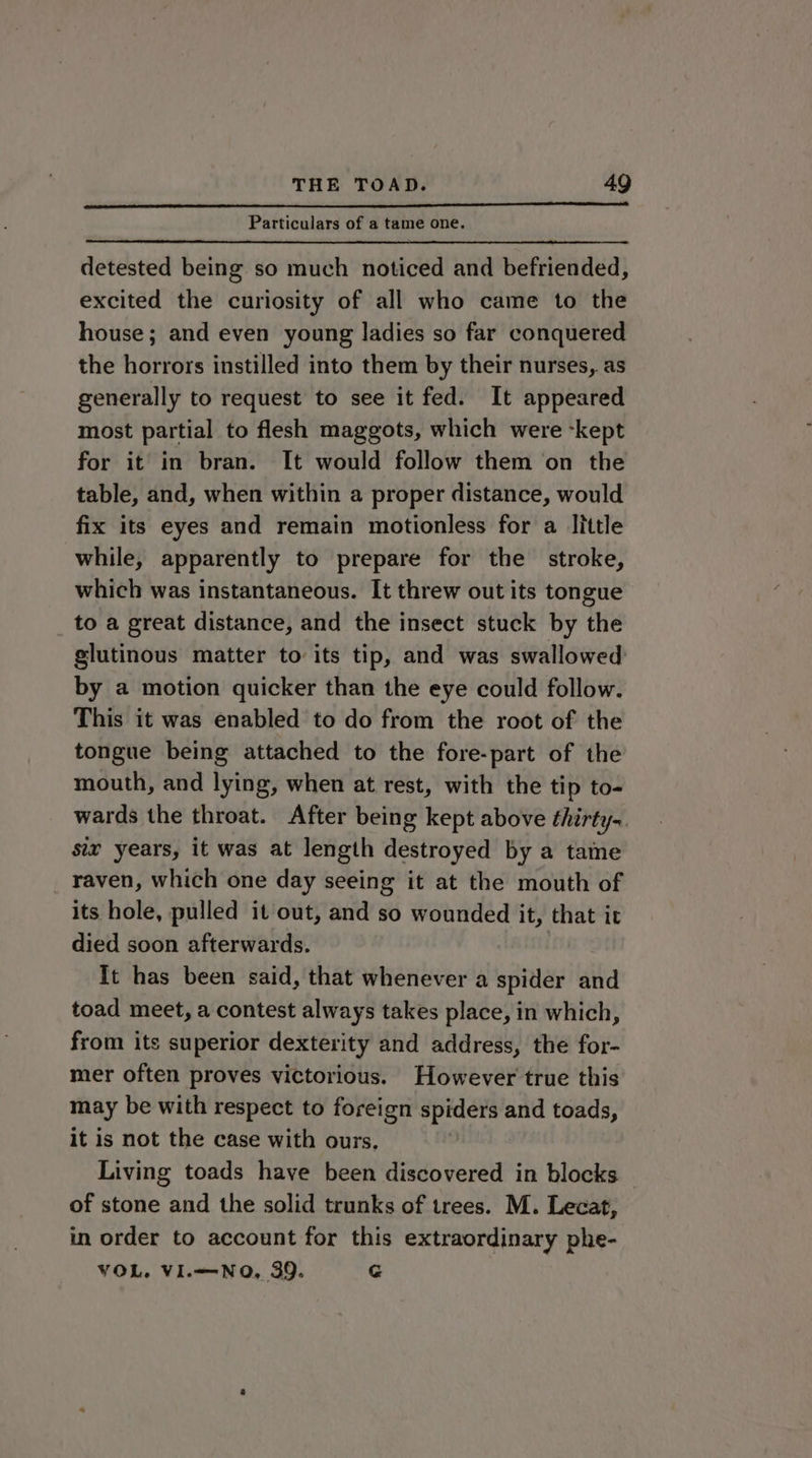 EERE nae Particulars of a tame one. detested being so much noticed and befriended, excited the curiosity of all who came to the house; and even young ladies so far conquered the horrors instilled into them by their nurses, as generally to request to see it fed. It appeared most partial to flesh maggots, which were -kept for it in bran. It would follow them on the table, and, when within a proper distance, would fix its eyes and remain motionless for a little while, apparently to prepare for the stroke, which was instantaneous. It threw out its tongue to a great distance, and the insect stuck by the glutinous matter to its tip, and was swallowed: by a motion quicker than the eye could follow. This it was enabled to do from the root of the tongue being attached to the fore-part of the mouth, and lying, when at rest, with the tip to- wards the throat. After being kept above thirty-. six years, it was at length destroyed by a taine raven, which one day seeing it at the mouth of its hole, pulled it out, and so wounded it, that it died soon afterwards. It has been said, that whenever a spider and toad meet, a contest always takes place, in which, from its superior dexterity and address, the for- mer often proves victorious. However true this may be with respect to foreign spiders and toads, it is not the case with ours. Living toads have been discovered in blocks of stone and the solid trunks of trees. M. Lecat, in order to account for this extraordinary phe- VOL. VI.—-NO, 39. G