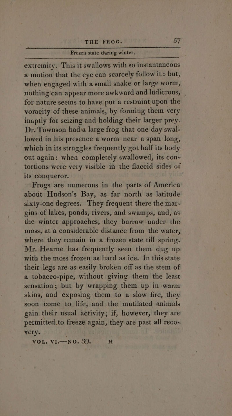 Nene aa Frozen state during winter, extremity. This it swallows with so instantaneous a inotion that the eye can scarcely follow it: but, when engaged with a small snake or large worm, nothing can appear more awkward and ludicrous, _ for nature seems to have put a restraint upon the voracity of these animals, by forming them very inaptly for seizing and holding their larger prey. Dr. Townson hada large frog that one day swal- lowed in his presence a worm near a span long, which in its struggles frequently got half its body out again: when completely swallowed, its con~ tortions were very visible in the flaccid sides of its conqueror. Frogs are numerous in the parts of America about Hudson’s Bay, as far north as latitude sixty-one degrees. They frequent there the mar-~ gins of lakes, ponds, rivers, and swamps, and, as the winter approaches, they burrow under the moss, at a considerable distance from the water, where they remain in a frozen state till spring. Mr. Hearne has frequently seen them dug up with the moss frozen as hard as ice. In this state their legs are as easily broken off as the stem of a tobacco-pipe, without giving them the least sensation; but by wrapping them up in warm skins, and exposing them to a slow fire, they soon come to life, and the mutilated animals gain their usual activity ; if, however, they are permitted.to freeze again, they are past all reco- very. VOL. VI.—NO. 39. H