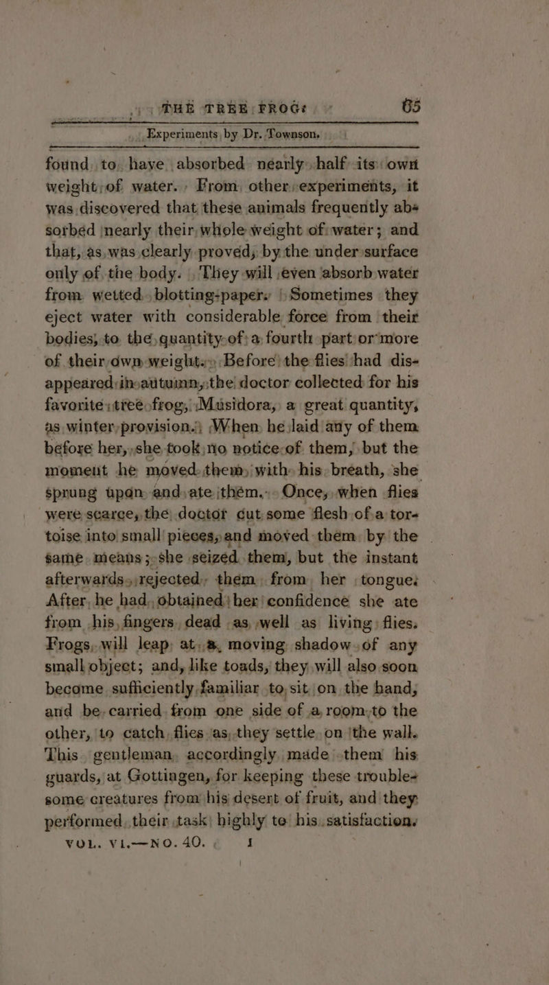 Experiments by Dr. Townson. found. to, haye absorbed. néarly. half its: own weight;of water. From, other experiments, it was discovered that these animals frequently abs sorbed nearly their, whole weight ofiwater; and that, as,was clearly proved; by the under surface only of the body. , They will even absorb water from wetted. blotting-papery | Sometimes they eject water with considerable force from their bodies; to. the, quantity-of; a: fourth part/or‘more of their, dwm weight.» Before) the fies ‘had dis- appeared ihoauituimn,;the! doctor collected for his favorite «tree. frog; “Musidora; a great quantity, as winter,provision.\ (When he laid any of them before her,,she took no notice. of them, but the moment he moved: them) with» his. breath, she sprung upan and,ate ijthém... Once, when flies were scarce, the doctor cut some flesh of.a tor- toise into small pieces, and moved them. by the | same means; she seized them), but the instant afterwards &gt; rejected, them, from her ; tongue. After, he had, obtained bher!confidence she ate from his, fingers, dead as, well as living) flies. Frogs, will leap; at,.a, moving shadow.of any small object; and, like toads, they .will also soon become sufliciently familiar to,sit on the band, and be-carried. from one side of a,room,to the other, to catch, flies ‘as,.they settle. on | ‘the wall. This. gentleman, accordingly, made .them his guards, at Gottingen, for keeping these trouble some creatures from his desert of fruit, and they: performed, their task) highly te: his..satisfaction. VOL. Vi.—NO. 40. i