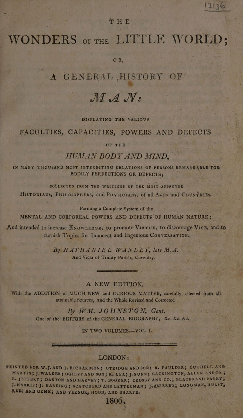 13136. ey A ae WONDERS or re LITTLE WORLD; A GENERAL HISTORY OF J AWN: DISPLAYING THE VARIOUS : FACULTIES, CAPACITIES, POWERS AND DEFECTS OF THE HUMAN BODY AND MIND, : IN MANY THOUSAND MOST INTERESTING RELATIONS OF PERSONS REMARKABLE FOR BODILY PERFECTIONS OR DEFECTS; COLLECTED FROM THE- WRITINGS OF THE MOST APPROVED Historians, PHILosopHeErs, and Puysicrans, of all AGEs and CountRIEs. Forming a Complete System of the ‘MENTAL AND CORPOREAL POWERS AND DEFECTS OF HUMAN NATURE; And intended to increase Knowiepcsr, to promote VirruE, to discourage Vice, and to furnish Topics for Innocent and Ingenious ConvERSATION. By NATHANIEL WANLEY, late M.A. And Vicar of Trinity Parish, Coventry. A NEW EDITION, With the ADDITION of MUCH NEW and CURIOUS MATTER, saree selected from ” attainable paces) and the Whole Revised and Corrected By WM. JOHNSTON, Gent. One of the EDITORS of the GENERAL BIOGRAPHY, &amp;c. &amp;c. &amp;e, IN TWO VOLUMES.—VOL. I. PRINTED FOR W.J.AND J. RICHARDSON; OTRIDGE AND SONS R.- FAULDER} CUTHELL AND MARTIN$ J.WALKER}; OGILVY AND SON; R. LEA} J.NUNN3 LACKINGTON, ALLEN ANDCO.5 E. JEFFERY; DARTON AND HARVEY} T. BOOKER} CROSBY AND CO.; BLACKS AND PARRY; | J: HARRIS; J. HARDING; SCATCHERD AND LETTERMAN } JsASPRRME; LONG MANy HURST) REES AND ORME} AND YERNOR, HOOD, AND SHARPE. }