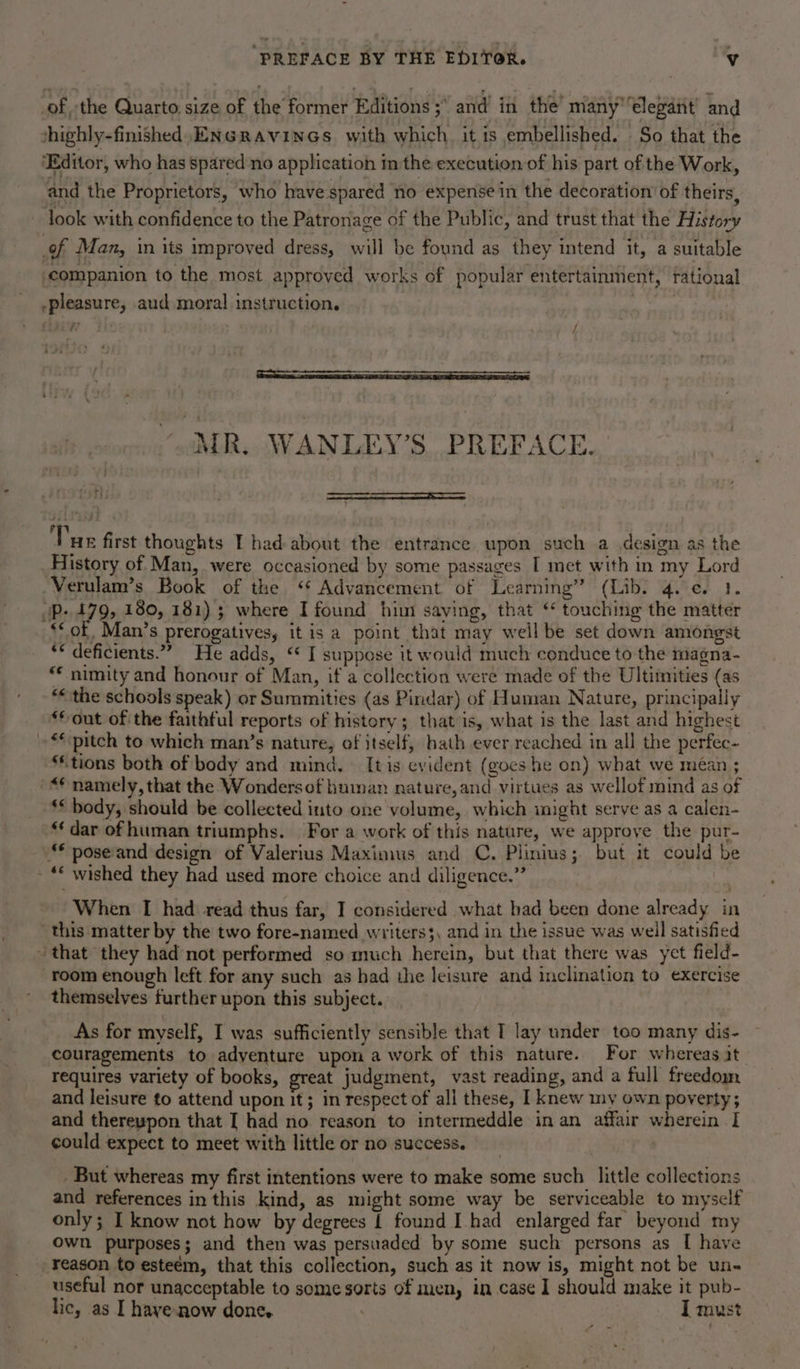 ‘PREFACE BY THE EDITOR. y of, the Quarto size of the former Editions ; and’ in the’ many elegant’ and shighly-finished, ENGRAVINGS. with which. it is embellished. So that the ‘Editor, who has spared no application in the execution of his part of the Work, and the Proprietors, who have spared no expense in the decoration of theirs, look with confidence to the Patronage of the Public, and trust that the History of Man, in its improved dress, will be found as they intend it, a suitable ‘companion to the most approved works of popular entertainment, tational -pleasure, aud moral instruction. thir Tt: ; if elaine staccemncce Aa RL TE MR. WANLEY’S PREFACE. Tue first thoughts I had about the entrance upon such a design as the History of Man, were occasioned by some passages I met with in my Lord Verulam’s Book of the ‘ Advancement of Learning” (Lib. 4. ¢. 1. oP. £79, 180, 181) ; where I found him saying, that ‘ touching the matter ‘&lt; of Man’s prerogatives, it is a point that may weil be set down amongst ‘* deficients.”” He adds, ‘« I suppose it would much conduce to the magna- “* nimity and honour of Man, if a collection were made of the Ultiinities (as “&lt;the schools speak) or Summities (as Pindar) of Human Nature, principally ‘© out of the faithful reports of history; that is, what is the last and highest “pitch to which man’s nature, of itself, bath ever reached in all the perfec- ‘tions both of body and mind. [tis evident (goes he on) what we méan ; “namely, that the Wondersof human nature,and virtues as wellof mind as of ‘* body, should be collected into one volume, which inight serve as a calen- “ dar of human triumphs. For a work of this nature, we approve the pur- pose and design of Valerius Maximus and C. Plinius; but it could be - *© wished they had used more choice and diligence.” When I had read thus far, I considered what bad been done already in ‘this matter by the two fore-named writers3, and in the issue was well satisfied that they had not performed so much herein, but that there was yet field- room enough left. for any such as had the leisure and inclination to exercise themselves further upon this subject. As for myself, I was sufficiently sensible that I lay under too many dis- couragements to adventure upon a work of this nature. For whereas at. requires variety of books, great judgment, vast reading, and a full freedom and leisure to attend upon it; in respect of all these, I knew ny own poverty; and thereupon that [ had no reason to intermeddle in an affair wherein I could expect to meet with little or no success. But whereas my first intentions were to make some such little collections and references in this kind, as might some way be serviceable to myself only; I know not how by degrees 1 found I had enlarged far beyond my own purposes; and then was persuaded by some such persons as [ have reason to esteém, that this collection, such as it now is, might not be un- useful nor unacceptable to some sorts of men, in case 1 should make it pub- lic, as I haye-now done. / I must