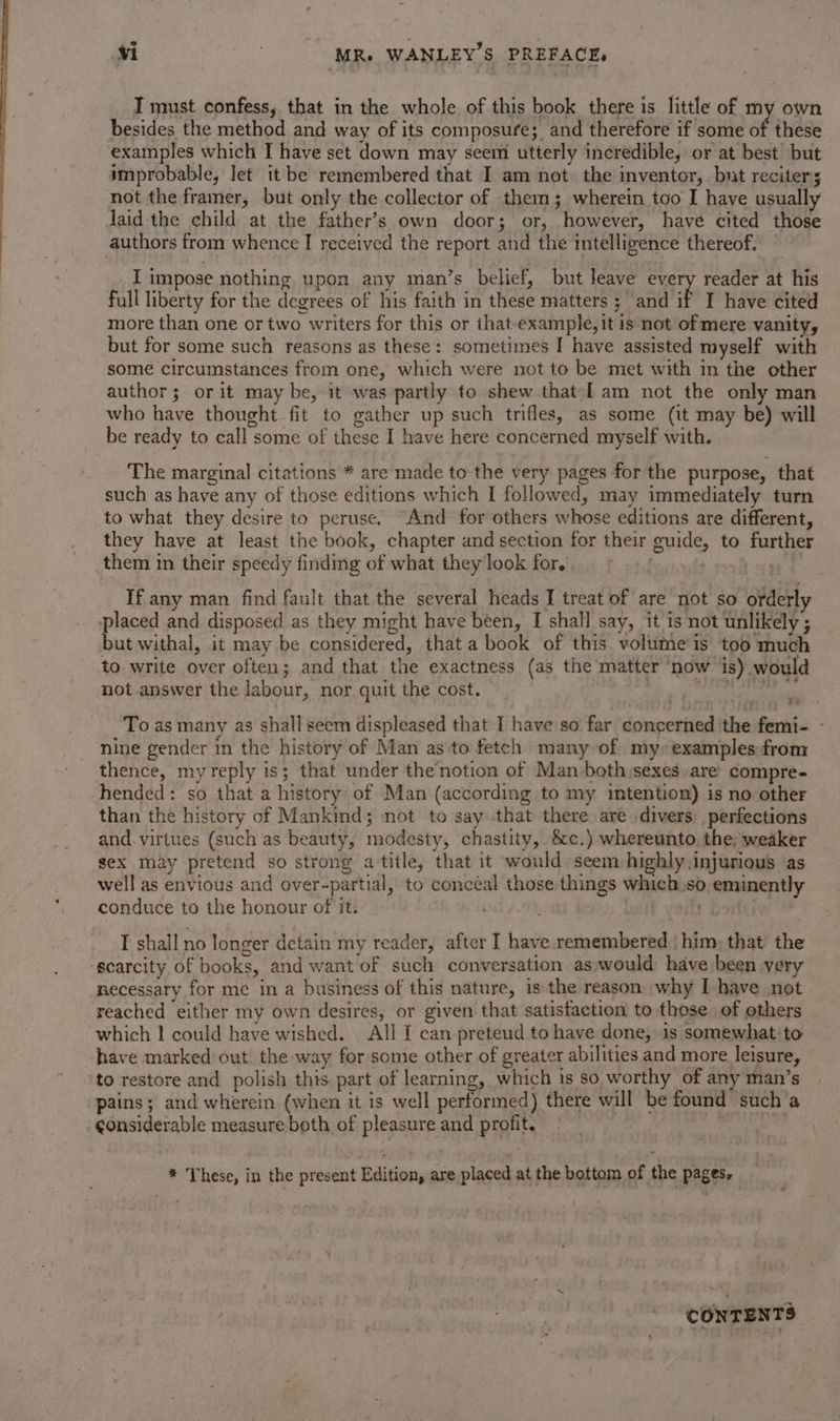 T must confess, that in the whole of this book there is little of my own besides the method and way of its composure; and therefore if some of these examples which I have set down may seem utterly incredible, or at best but improbable, Jet it be remembered that I am not the inventor,. but reciters not the framer, but only the collector of them; wherein too I have usually daid the child at the father’s own door; or, however, have cited those authors from whence I received the report and the intelligence thereof. _I impose nothing upon any man’s belief, but leave every reader at his full liberty for the degrees of his faith in these matters ; and if I have cited more than one or two writers for this or that example, it is not of mere vanity, but for some such reasons as these: sometimes I have assisted myself with some circumstances from one, which were not to be met with in the other author; or it may be, it was partly to shew that [am not the only man who have thought fit to gather up such trifles, as some (it may be) will be ready to call some of these I have here concerned myself with. The marginal citations * are made to the very pages for the purpose, that such as have any of those editions which I followed, may immediately turn to what they desire to peruse. “And for others whose editions are different, they have at least the book, chapter and section for their guide, to further them in their speedy finding of what they look for. If any man find fault that the several heads I treat of are not so orderly placed and disposed as they might have been, I shall say, it is not unlikely ; but withal, it may be considered, that a book of this volume is too much to write over often; and that the exactness (as the matter ‘now is) would not answer the labour, nor quit the cost. oe TUILE)E z To as many as shall seem displeased that I have so far concerned the femi- - nine gender in the history of Man as to fetch many of my: examples from thence, my reply is; that under the notion of Man both sexes are’ compre- hended: so that a history of Man (according to my intention) is no other than the history of Mankind; not to say that there are divers. perfections and. virtues (such as beauty, modesty, chastity, &amp;c.) whereunto the: weaker sex may pretend so strong a title, that it would seem highly:injurious ‘as well as envious and over-partial, to concéal those things which.so eminently conduce to the honour of it. I shall no longer detain my reader, after I have remembered. him, that’ the ‘scarcity of books, and want of such conversation as,would have been yery necessary for me in a business of this nature, 1s the reason why I have not reached either my own desires, or given that satisfaction to those of others which | could have wished. All I can preteud to have done, 1s somewhat to have marked out the way for some other of greater abilities and more leisure, ‘to restore and polish this part of learning, which is so worthy of any man’s pains; and wherein (when it is well performed) there will be found such’a considerable measure both of pleasure and profit. * These, in the present Edition, are placed at the bottom of the pages, CONTENTS