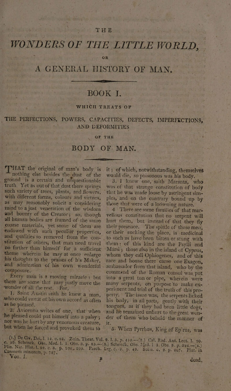 THE PERFECTIONS, POWERS, CAPACITIES, DEFECTS, IMPERFECTIONS, : AND DEFORMITIES : HAT the’ original of man’s body is nothing else besides the:dust of the ground is a certain and unquestionable truth. Yet as out of that dust there springs _ such variety of trees, plants, and fowers, with different forms, colours and virtues, as may reasonably solicit a considering mind toa just veneration of the wisdom and bounty of the Creator; so, though all human bodies are’ framed of the same coarse materials, yet some of them are endowed with such peculiar properties, stitution of others, that man need travel theme wherein he may at once enlargé his thoughts to the praises of h‘s Maker, and’ admiration of his own wonderful composure.- : a Every man is @ moving miracle: but ¢ wonder ofall the rest. - For, ; 1, Saint Austin saith he knew a man, who could sweat of! his own accord as often ‘as he pleased. . 2; Avicenna writes of one, that when he pleased could put himself into a palsy’; ~ hor was he hurt by any venomous creature, but when he forced and provoked them to ( 4 De Civ. Dei, 1. 14,'c, 23. it; of which, notwithstanding, themselves would die, so poisonous was his body. 3. 1 knew one, saith Maranta, who was of that strange constitution of body ples, and. on the contrary bound -up by those that were of a lodsening nature. 4. ‘There are some families of that mar- vellous constitution that no serpent will hurt them, but instead of that they fly their presence. ‘The spittle of these men; or their sucking the place, is medicinal to suchas have been bitten or stung with them: of this kind are the Psylli and Marsi; those also in the island of Cyprus, whom they call Ophiogenes, and of this race and house there came one Exagon, ambassador from that island, who by the . command of the Roman consul was.put into a great tunor pipe, wherein were many serpents, on purpose ‘to make ex- periment and trial of the truth of this pro- perty. ‘Phe issue was; the serpents licked his boily, in all parts, gently with their tongues, as if they had been little dogs, der of them who beheld the manner. of’ _ &amp; When Pyrrhus, King of Ep'rus, was .£. ¥6, Schenck. Obs. Med. ]. 1. Obs. 3. p. 85.—-(3.) Schenck, Obs. Med. 1. 3, Obs. 3. p. 384,.—(4.) Plin. Nat. Hist.1. 98. c. 3. P. 298,299, Pasch. Leg. c.+8. p. 43, Solin. c, 8. p. 207. Plate in Catunem minorem, p. 797. + ng ia ete *: ; VoL. 1) sae B dead,