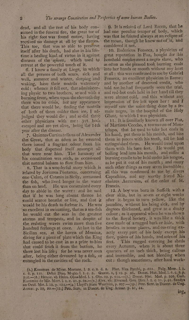 dead, and all the rest of his body con- sumed inthe funeral fire, the great toe of his right foot was found entire, having received no damage at all by the flames. This toe, that was so able to preserve itself after his death, had also in his life- time a healing kind of virtue in it against diseases of the spleen, which used to retreat at the powerful touch of it. 6. I know a family at Liege, in which all the persons of both sexes, sick and well, summer and winter, sleeping and waking, have their nostrils. ‘extremely cold: whence it fell out, that administer- ing physic to two brothers, seized with a there was no Crisis, hor any appearance that there would be, finding the nostrils. of both of them colder than ice, I ad- judged they would die ; and so did three other physicians with me: yet both escaped and are yet alive,’ being the 14th _ year after the disease. 7, Quintus Curtius tells us of Alexander the Great, that as often as he sweated there issued a fragrant odour, from, his body that dispersed itself amongst all that were near him. The harmony of his constitution was such, as occasioned that natural balsam to flow from him. 8, That is a wonderful story which is ~ ¥elated by Jovianus Portanus, concerning the fish, who lived longer in the water than onJand. He was constrained every day to abide in the water: and he said that if he was long absent thence he could scarce breathe or live, and that it world be his death to forbear it. so excellent in swimming, thatas a sea-fish he would cut the seas in the greatest storms and tempests, and in despite of the resisting waves swim more than five hundred furlongs at once. At last in the Sicilian sea, at the haven of Messina, diving for a piece of plate which the King had caused to be cast in as a prize to him ihat could fetch it from the bottom, he there lost his life; for he was never seen after, being either devoured by a fish, or entangled in the cavities of the rock. had one peculiar temper of body, which the moon, though he knew not of it, and considered it not. | 10. Rodericus Fonseca, a physician of great reputation in Pisa, bought for ‘his houshold employment a negro slave, who as often as she pleased took burning coals into her hands or mouth without any hurt at all: this was confirmed to me by Gabriel Fonseca, an excellent physician in Rome; and by another of deserved credit, who told me he had frequently seen’the trial, and red-hot coals held in her hand till they were almost cold, and.this without any impression of fire left upon her: and f inyself saw the same thing done by a fe- male negro, ‘in the hospital of the Holy Ghost, to which I was physician. 11. It is familiarly known all over Pisa, of Martinus Ceccho, a townsman of Mon- telupo, that -hé used to take hot coals in his hand, put them in his mouth, and bite them in pieces with:his teeth, till he had extinguished them. He would tread upon them with his bare feet... He would put boiling lead into his mouth, and suffer a burning candle to be held under his tongue, as he put it out of his mouth ; and many such other things as may seem incredible : all this was confirmed to me by divers Capuchins, and my worthy friend Ni- Francis. j | 12. A boy was bora in Suffolk with a clear skin, but in seven or eight weeks after it. began to turn yellow, like the jaundice, without his being sick, and by degrees thickened, and grew to a dusky colour ; as it appeared when he was shown bristles in some places, and covering eX- actly every part of his body except his every Autumn, when. it is about three quarters. of an inch thick, being callous cut: though sometimes, after hard work- ‘ c. 6. p. 151. 244.—(7.) Donat. Hist. Med. p. 306, Curt. a