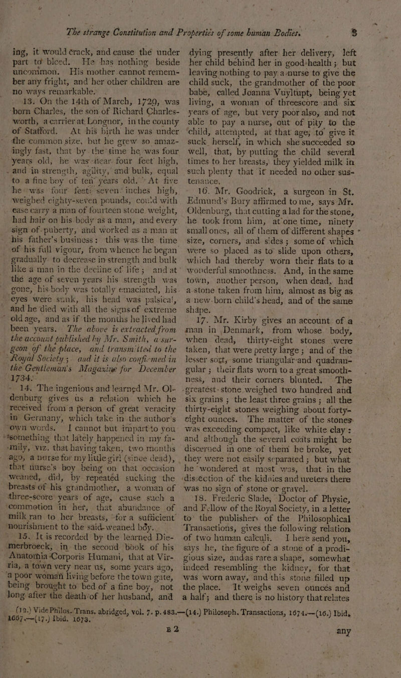 ing, it would ¢rack, and cause the under part to bleed. He has nothing beside uncommon, His mother cannot remem- ber any fright, and her other children. are no ways remarkable. . 18. On the 14th of March, 1729, was worth, acarrier at Longnor, in the county of Stafford. At his birth he was under ingly fast, that by. the’time he was four and in strength, agility, and bulk, equal to a fine boy of ten” years old.» At five he was four feeti seven‘ inches high, Weighed eighty-seven pounds, cou'd with had hair on his-body as a man, and every sign of-puberty, and worked as.a man at his father’s business: this was.the time gradually to decrease instrength and bulk thé age of seven years his strength was gone, his-body was totally emaciated, his and he died with all the signs.of extreme oldage, and as if the months he lived had been years. The above is extracted from the account published hy Mr. Smith, asur- 14, The ingenious and learned Mr. Ol- denburg gives us a relation which he received from) a person of great veracity ain Germany, which take in -the author’s I cannot but impart to you ‘Mmily, viz. that having taken, two months that nurse’s boy being on that occasion breasts of his grandmother, a woman of three-score’ years of age, cause such a that abundance of ‘nourishment to the said- weaned béy.. 15. It is recorded by the learned Die- tla, a town very near us, some ycars ago, being brought to bed of a fine boy, not Jong after the death‘of her husband, and 8 dying presently after her delivery, left her child behind her in good+health ;, but leaving nothing to pay a-nurse to give the child suck, the grandmother of the poor babe, called Joanna Vuyltupt, being yet living, a woman of threescore and six years of age, but very poor also, and not able to pay a nurse, out of pity to the child, attempted, at that age; to’ give it suck herself, in which she succeeded so well, that, by putting the child several times to her breasts, they yielded milk in such plenty that it needed no other sus- tenance, . 16. Mr. Goodrick, a surgeon in St. Edmund’s' Bury affirmed tome, says Mr. Oldenburg, that cutting a lad for the stone, small ones, all of them of different shapes size, corners, and sides; some of which were so placed as to slide upon others, which had thereby worn their flats toa wonderful smoothness. And, inthe same town, another person, when dead, had a-stone taken from him, almost as big as a new-born child’s head, and of the same shdpe. ; 17. Mr. Kirby gives an account of a aan in ,Denmark, from whose ' body, when dead, thirty-eight stones were , lesser sort, some triangular-and quadran- gular ; their flats worn toa great smooth- ness, and their corners blunted. The six grains ; the least three grains ; all the thirty-eight stones weighing about forty- sight ounces. The matter of the stones was exceeding compact, like white elay : and although the several coats might be discerned in one of them he broke, yet they were not easily separated ; but what he “wondered at most was, that in the ‘disséction of the kidnies and ureters there was no sign of stone or gravel. 18. Frederic Slade, Doctor of Physic, and Fellow of the Royal Society, in a letter to’ the publishers of the Philosophical Transactions, gives the following relation of two human calculi. I here send you, says he, the figure of a stone of a prodi- was worn away, and this stone filled up | It weighs seven ouncés and a half; and there is no history that relates % any