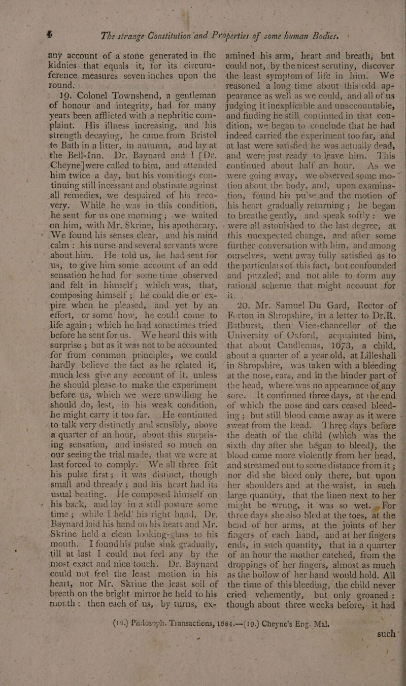 kidnies. that equals it, for its circum- ference measures seven inches upon the round. 10. Colonel Townshend, a gentleman of honour and integrity, had for many years been afflicted with a nephritic com- -plaint. His illness increasing, and ‘his strength decaying, he came, from Bristol to Bath in a litter, in autumn, and lay at the Bell-Inn. Dr. Baynard and I [Dr. Cheyne]were called to him, and attended him twice a day, but his vomitings con- tinuing still incessant and obstinate against al] remedies, we despaired of his reco- very. While he was im this condition, he sent for us one morning ; .we waited on him, «with Mr. Skrine; his apothecary, We found his senses clear, and his mind calm : his nurse and several servants were about him. He told us, he had sent for us, to give him some account of an odd sensation he had for some time _observed and felt in himself; which was, that, composing /himself ; he could die or ex- pire when he pleased, and yet by an effort, or some’ how, he could come to _Aife again; which he had sometimes tried before he sent for us. We heard this with surprise ; but as it was not to be accounted for from common principles,, we could hardly believe the fact as he related it, much less give any account of it, unless he should please to make the experiment should do, lest, in his weak condition, he might, carry it too far. He continued to talk very distinctly and sensibly, above ‘a quarter of an hour, about this surpris- ing sensation, and insisted so much on our seeing the trial made, that we last forced to comply, We all three felt his pulse first; it was distinct, though small and-thready ;. aud his heart had its usual beating. He composed himself on his cy aud lay’ in a still posture some time; while I held’ his right hand, Dr. Dim eed Jaid his hand on his heart and Mr. Skrine held a clean looking-glass to his mouth. I foundhis pulse sink gradually, till at last I could not feel any by ithe most exact and nice touch. Dr. Baynard could not feel the Teast motion in his heart, nor Mr. Skrine the jeast soil of breath on the bright mirror he held to his niouth: then each of us, by turns, ex- ad could not, by the nicest scrutiny, discover We reasoned along time about this odd ap- pearance ‘as well as we could, and all of us judging it inexplicable and unaccountable, and finding he stil] continued in that con- dition, we began to conclude that he had indeed carrietlt the experiment too far, and at last were satisfied he was actually dead, and were just ready to leave him. This continued about half an hour, As we were going away, tion about the body, and, upon examina- his heart gradually returning ; he began to breathe gently, and speak softly: we were all astonished to the last degree, at this unexpected change, and after some further conversation with him, and among ourselves, went away fully satistied as to the particulats of this fact, but.confounded rational scheme that might account for its 20. Mr. Samuel Du Gard, Rector of Forton in Shropshire, ‘in a letter to Dr-R. Bathurst, then’ Vice-chancellor of the University of Oxford, acquainted bim, that about Candlemas, 1673, a child, about a quarter of a year old, at Lilleshall the head, where was no appearance of any sore. It continued three days, at the end of which the nose and ears ceased bleed- Ing ; sweat from the Kenda. Dbhre days before the death of the child. (which was the sixth day after she bégan to bleed), the blood came more violently from her head, and streamed out to some distance from it ; nor did she bleed only there, but upon her shoulders and at the-waist, in such large quantity, that the linen next to her mizht be wrung, it was so wet... For three days she also bled at the toes, at the eid of her arms, at the joints of her fingers of each hand, of an hour the mother catched, from the as the hollow of her hand would hold. All cried vehemently, but only groaned : though about three weeks before,- it had \