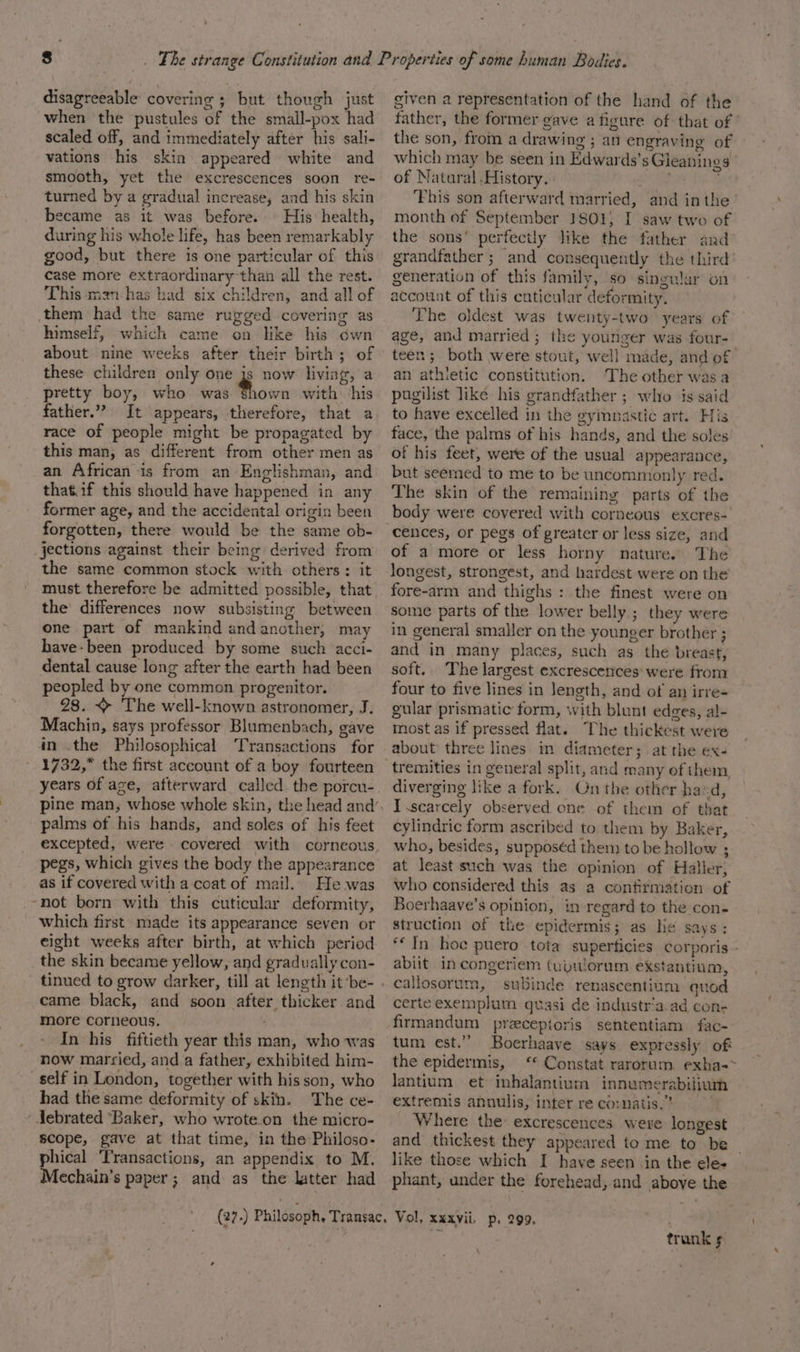 disagreeable covering ; but though just when the pustules of the small-pox had scaled off, and immediately after his sali- vations his skin appeared white and smooth, yet the excrescences soon re- turned by a gradual increase, and his skin became as it was before. His: health, during his whole life, has been remarkably good, but there is one particular of this case more extraordinary than all the rest. This man-has had six children, and all of them had the same rugged covering as himself, which came on like his own about nine weeks after their birth; of these children only one js now living, a pretty boy, who was ee with: his father.” It appears, therefore, that a race of people might be propagated by this man, as different from other men as an African is from an Englishman, and that.if this should have happened in any former age, and the accidental origin been forgotten, there would be the same ob- jections against their being derived from the same common stock with others: it must therefore be admitted possible, that the differences now subsisting between one part of mankind and another, may have-been produced by some such acci- dental cause long after the earth had been peopled by one common progenitor. 28. ~ The well-known astronomer, J. Machin, says professor Blumenbach, gave in .the Philosophical ‘Transactions for 1732,” the first account of a boy fourteen years of age, afterward called the porcu- palms of his hands, and soles of his feet pegs, which gives the body the appearance as if covered with a coat of mail. He was ‘not born with this cuticular deformity, which first made its appearance seven or eight weeks after birth, at which period the skin became yellow, and gradually con- tinued to grow darker, till at length it ‘be- came black, and soon after thicker and more corneous. In his fiftieth year this man, who was now married, and a father, exhibited him- self in London, together with his son, who had the same deformity of skin. The ce- Jebrated ‘Baker, who wroteon the micro- scope, gave at that time, in the Philoso- phical Transactions, an appendix to M. Mechain’s paper ; and as the latter had given a representation of the hand of the father, the former gave a figure of that of ’ the son, from a drawing ; an engraving of which may be seen in Edwards’s Gieanings of Natural .History. pat SA Fhis son afterward married, and inthe month of September 1801) I saw two of the sons’ perfectly like the father and grandfather; and consequently the third’ generation of this family, so singular on account of this cuticular deformity. The oldest was twenty-two years of age, and married ; the younger was four- teen; both were stout, well made, and of an athietic constitution. The other was a pugilist like his grandfather ; who is said to have excelled in the gymnastic art. His face, the palms of his hands, and the soles of his feet, were of the usual appearance, but seemed to me to be uncommonly red. The skin of the remaining parts of the body were covered with corneous excres- cences, or pegs of greater or less size, and of a more or less horny nature. The fore-arm and thighs : the finest were on some parts of the lower belly; they were in general smaller on the younger brother ; and in many places, such as the breast, soft.. The largest excrescenices’ were from four to five lines in length, and of an irre- gular prismatic form, with blunt edges, al- most as if pressed flat. The thickest were about three lines in diameter; at the ex- tremities in general split, and many of them diverging like a fork. On the other hand, I .scarcely observed one of them of that cylindric form ascribed to them by Baker, who, besides, supposéd them to be hollow ; at least such was the opinion of Haller, who considered this as a confirmation of Boerhaave’s opinion, in regard to the con. struction of the epidermis; as he says: “In hoe puero tota superficies corporis abiit in congeriem (upulorum exstantium, callosorum, subinde renascentium quod certeexemplum quasi de industr‘a.ad con- firmandum przcepioris sententiam fac- tum est.” Boerhaave says expressly of the epidermis, ‘* Constat rarorum. exha-&gt; Jantium et inhalantium innumerabilium extremis annulis, inter re co: natis.” Where the excrescences were longest and thickest they appeared to me to be like those which I have seen in the ele- phant, under the forehead, and above the