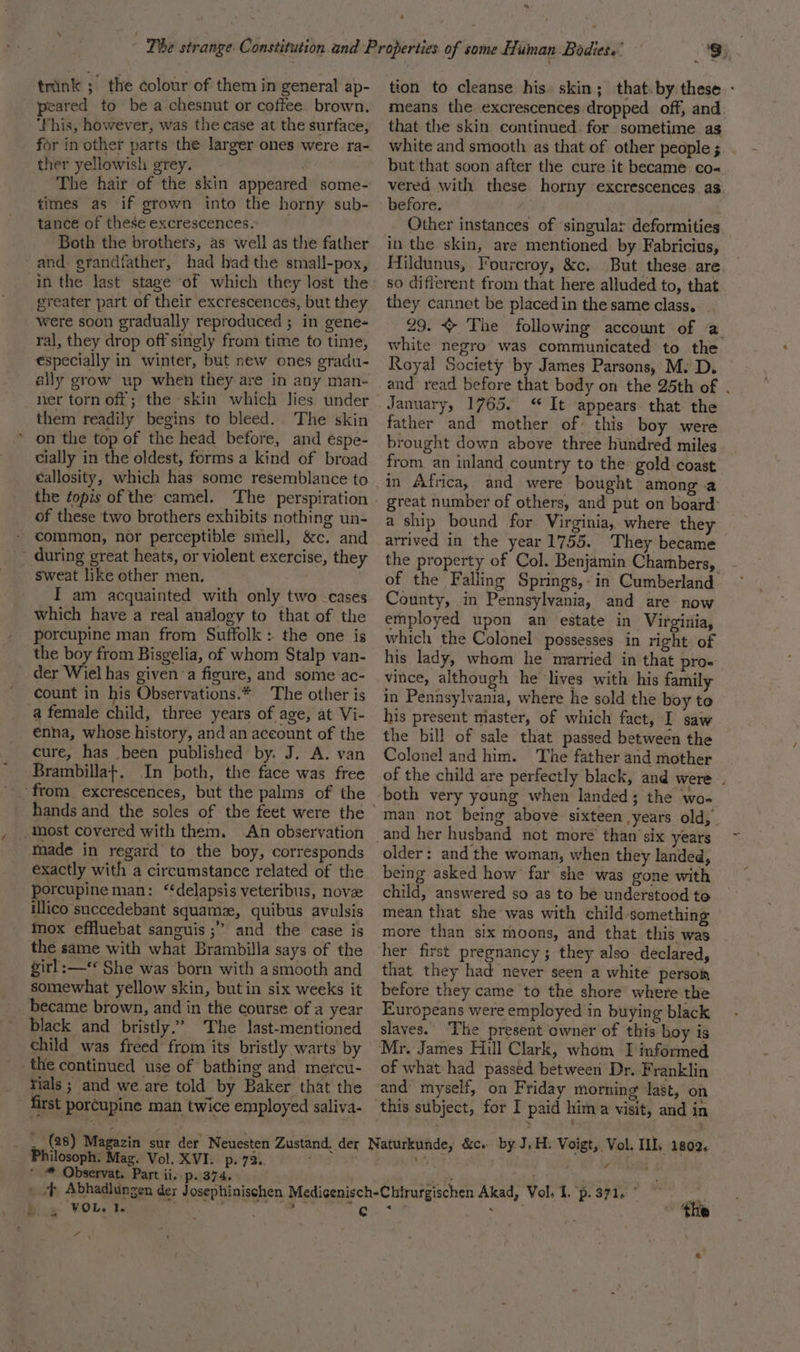 trink ; the colour of them in general ap- peared to be a chesnut or coffee brown. ‘This, however, was the case at the surface, for in other parts the larger ones were ra- ther yellowish grey. The hair of the skin appeared some- times as if grown into the horny sub- tance of these excrescences. Both the brothers, as well as the father and grandfather, had had the small-pox, greater part of their excrescences, but they were soon gradually reproduced ; in gene- ral, they drop off singly from time to time, €specially in winter, but new ones gradu- ally grow up when they are in any man- ner torn off; the skin which lies. under them readily begins to bleed. The skin * on the top of the head before, and éspe- cially in the oldest, forms a kind of broad éallosity, which has some resemblance to the fopis of the camel. The perspiration of these two brothers exhibits nothing un- common, nor perceptible smell, &amp;c. and _ during great heats, or violent exercise, they sweat like other men, T am acquainted with only two -cases which have a real analogy to that of the porcupine man from Suffolk: the one is the boy from Bisgelia, of whom Stalp van- der Wiel has given a figure, and some ac- ' count in his Observations.* The other is a female child, three years of age, at Vi- énha, whose history, and an account of the cure, has been published by. J. A. van Brambilla+. In both, the face was free most covered with them. An observation made in regard to the boy, corresponds exactly with a circumstance related of the porcupine man: ‘delapsis veteribus, nove illico succedebant squamz, quibus avulsis mox effluebat sanguis ;” and the case is the same with what Brambilla says of the girl:—** She was born with asmooth and somewhat yellow skin, butin six weeks it became brown, and in the course of a year black and bristly.’ The last-mentioned _ child was freed from its bristly warts by the continued use of bathing and mercu- rials ; and we are told by Baker that the first porcupine man twice employed saliva- a tion to cleanse his: skin; that.by these - means the excrescences dropped off, and that the skin continued. for sometime as white and smooth as that of other people ; but that soon after the cure it became co- vered with these horny excrescences as Other instances of ‘singular deformities in the skin, are mentioned by Fabricius, Hildunus, Fourcroy, &amp;c. But these are so different from that here alluded to, that they cannot be placed in the same class. 29. ~ The following account of a white negro was communicated to the Royal Society by James Parsons, M. D. and read before that body on the 25th of . January, 1765. “ It appears that the father and mother of this boy were brought down above three hundred miles from an inland country to the gold coast great number of others, and put on board: a ship bound for Virginia, where they arrived in the year 1755. They became the property of Col. Benjamin Chambers, - of the Falling Springs,-in Cumberland ~ County, in Pennsylvania, and are now employed upon an estate in Virgitia, which the Colonel possesses in right. of his lady, whom he married in that proe vince, although he lives with his famil in Pennsylvania, where he sold the boy to his present master, of which fact, I saw the bill of sale that passed between the Colonel and him. The father and mother of the child are perfectly black, and were . both very young when landed; the wo- man not being above sixteen years old, older: and the woman, when they landed, being asked how’ far she was gone with child, answered so as to be understood to mean that she was with child-something more than six rhoons, and that this was her first pregnancy; they also declared, that they had never seen a white persoi before they came to the shore where the Europeans were employed in buying black slaves. ‘The present owner of this boy is of what had passed between Dr. Franklin this subject, for I paid hima visit, and in Philosoph. Mag. Vol. XVI. p. 72.. ' ® Observat. Part ii. p. 374. “ Fad &lt; the