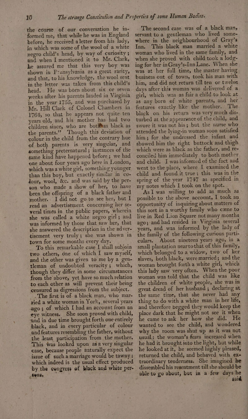 the course of our conversation he in- “formed me, that while he was in England before, he received aletter from his lady, in which was some of the wool of a white negro child’s head, by way of curiosity 5 and. when I mentioned it to Mr. Clark, he assured me that this very boy was shown in Pransylvania as a great rarity, and that, to his knowledge, the wool sent in the letter was taken from this child’s head. He was born about six or seven weeks after his parents landed in Virginia in the year 1755, and was purchased by Mr. Hill Clark of Colonel Chambers in 1764, so that he appears not quite ten years old, and his mother has had two children since, who are botlf¥as black as the parents.” ‘Though this deviation of colour in the child from the contrary hue of both parents is very singular, and something preternatural ; instances of the game kind have happened before; we had one about four years ago here in London, which was a white girl, something younger - than this boy, but exactly similar in co- dour, wool, &amp;c. and was said by the per- son who made a show of her, to have been the offspring of a black father and mother. I did not goto see her, but I read an advertisement concerning her se- yveral times in the public papers, wherein she was called a white negro girl; and was informed by those that saw her, that she answered the description in the adver- tisement very truly; she was shown in town for some months every day. To this remarkable case I shall subjoin two others, Gne of which I saw myself, and the other was given to me by a gen- tleman of undoubted veracity ; which, though they differ in some circumstances from the above, yet have so much relation to each other as will prevent their being censured as digressions from the subject. The first is of- a black man, who mar- ried a white womanin York, several years ago; of which I had an account from an eye witness. She soon proved with child, sand in due time brought forth one entirely black, and in every particular of colour and features resembling the father, without the least participation from the mother. This was looked upon asa very singular case, because people naturally expect the issue of sucha marriage would be tawny: which indeed is the usual effect produced ‘by the congress of black and white per- FONE, pene ih The second case was of a, black man, servant toa gentleman who lived some- where in the neighbourhood of Gray’s Inn. ‘This black man married a white woman who lived in the same family, and when she proved with child took a lodg- ing for her inGray’s-Inn Lane. When she was at her full time, the master having business out of town, took his man with him, and did not return till ten or twelve days after this woman was delivered of a girl, which was as fair a child to look at as any born of white parents, and her features exactly like the mother. The black on. his return was very much dis- turbed at the appearance of the child, and swore it was not his; but the nurse who attended the lying-in woman soon satisfied him; for she undressed the infant and showed him the right buttock and thigh which were as black as the father, and re- conciled him immediately to both mother and child: J was informed of the fact and went to the place, where [ examined the child and found it true: this was in the spring of the year 1747: as specified in my notes which I took on the spot. As I was willing to add as much as possible to the above account, I took an, opportunity of inquiring about matters of this sort in a worthy family who came to live in Red Lion Square not many months ago; and had resided in’ Virginia several years, and was informed by the lady of the family of the following curious parti- culars. About nineteen years ago, in a which belonged to a widow, two’ of her slaves, both black, were married; and the woman brought forth a white girl, which this lady saw very often. When the poor woman was told that the child was lke the children of white people, she was in great dread of her husband ; declaring at the same time, that she never had any thing to do with a white man in her life, and therefore begged they would keep the place dark that he might not see it when he came to ask her how she did. He wanted to see the child, and wondered why the room was shut up as it was not usual: the woman’s fears increased when he had it brought into the light, but while he looked at it, he seemed highly pleased, returned the child, and behaved with ex- traordinary tenderness. She imagined he dissembled his resentment till she should be said