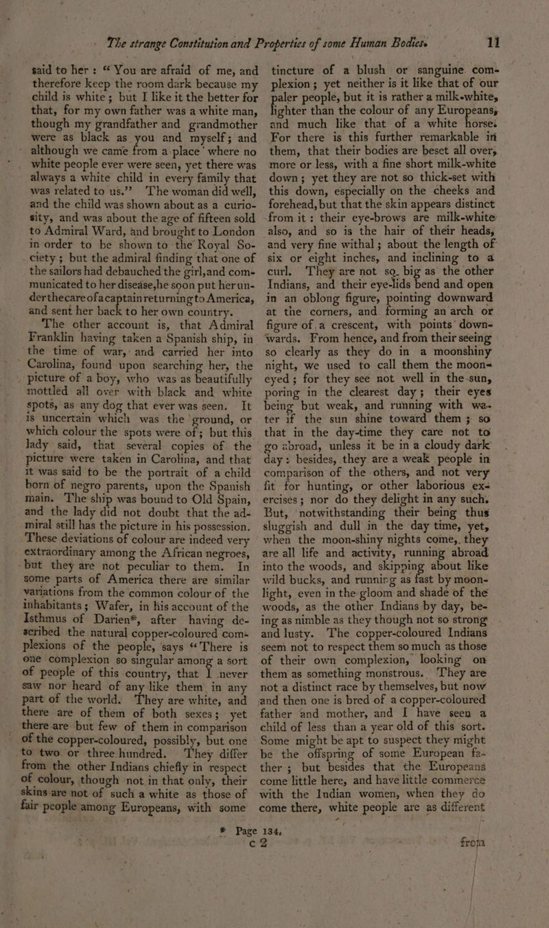 said to her : © You are afraid of me, and therefore keep the room dark because my child is white ; but I like it the better for that, for my own father was a white man, though my grandfather and grandmother were as black as you and myself; and - although we came from a-place’ where no white people ever were seen, yet there was always a white child in every family that was related to us.”? [he woman did well, and the child was shown about as a curio- sity, and was about the age of fifteen sold in order to be shown to the Royal So- _ ciety ; but the admiral finding that one of _ the sailors had debauched the girl,and com- municated to her disease,he soon put herun- derthecare ofacaptain returnin gto America, and sent her back to her own country. The other account is, that Admiral Franklin having taken a Spanish ship, in the time of war, and carried her into ’ Carolina, found upon searching her, the picture of a boy, who was as beautifully mottled all over with black and white spots, as any dog that ever was seen. It is uncertain which was the’ ground, or which colour the spots were of ; but this dady said, that several copies of the picture were taken in Carolina, and that it was said to be the portrait of a child main. The ship was bound to Old Spain, and the lady did not doubt that the ad- miral still has the picture in his possession. ‘These deviations of colour are indeed very extraordinary among the African negroes, but they are not peculiar to them. In some parts of America there are similar variations from the common colour of the inhabitants ; Wafer, in his account of the Isthmus of Darien*, after having de- scribed the natural copper-coloured com- plexions of the people, says “There is one complexion so singular among a sort of people of this country, that I never saw nor heard of any like them in any part of the world. They are white, and there are of them of both sexes; yet there are but few of them in comparison of the copper-coloured, possibly, but one ‘to two or three hundred. They differ from the other Indians chiefly in respect of colour, though not in that ouly, their skins are not of such a white as those of fair people among Europeans, with some 11 tincture of a blush or sanguine com- plexion; yet neither is it like that of our aler people, but it is rather a milk-white, hahtes than the colour of any Europeans, and much like that of a white Raises For there is this further remarkable in them, that their bodies are beset all over, more or less, with a fine short milk-white down; yet they are not so thick-set with this down, especially on the cheeks and forehead, but that the skin appears distinct also, and so is the hair of their heads, and very fine withal ; about the length of six or eight inches, and inclining to a curl, They are not sq. big as the other Indians, and their eye-lids bend and open in an oblong figure, pointing downward at the corners, and forming an arch or figure of a crescent, with points down- ‘wards. From hence, and from their seeing so clearly as they do in a moonshiny night, we used to call them the moon- eyed; for they see not well in the-sun, poring in the clearest day; their eyes being but weak, and running with we. ter if the sun shine toward them 3 so that in the day-time they care not to go abroad, unless it be ina cloudy dark day: besides, they are a weak people in comparison of the others, and not very fit for hunting, or other laborious ex- ercises; nor do they delight in any such. But, ‘notwithstanding their being thus sluggish and dull in the day time, yet, when the moon-shiny nights come,. they are all life and activity, running abroad into the woods, and skipping about like wild bucks, and runnirg as fast by moon- light, even in the gloom and shade of the woods, as the other Indians by day, be- ing as nimble as they though not'so strong and lusty. The copper-coloured Indians seem not to respect them so much as those of their own complexion, looking on them as something monstrous. ‘They are not a distinct race by themselves, but now and then one is bred of a copper-coloured child of less than a year old of this sort. Some might be apt to suspect they might be the offspring of some European fa- ther ; but besides that the Europeans come little here, and have little commerce with the Indian women, when they do come there, white people are as different fropa