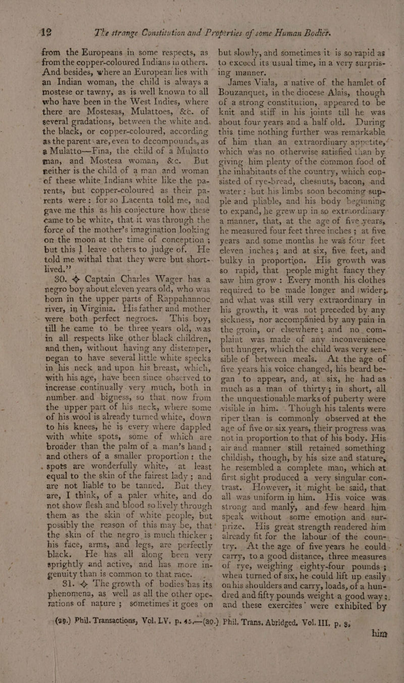 ‘ from the Europeans in some respects, as And besides, where an European lies with an Indian woman, the child is always a mostese or tawny, as is well known to all who have been in the West Indies, where the black, or copper-coloured, according as the parent&lt;are, even to decompounds, as -a Mulatto—Fina, the child of a Mulatto man, and Mostesa woman, &amp;c. But neither is the child of a man and woman “of these white Indians white like the pa- rents, but copper-coloured as their pa- rents were: for so Lacenta tald me, and gave me this as his conjecture how, these came to be white, that it was through the force of the mother’s imagination looking on the moon at the time of conception ; but this ] leave others to judge of. He lived.’ _ 30. &gt; Captain Charles Wager has a born in the upper parts of Rappahannoc river, in Virginia. His father and mother This boy, till he came to be three years old, .was in all respects like other black children, and then, without having any distemper, pegan to have several little white specks in his neck and upon his breast, which, with his age, have been since observed to increase continually. very much, both in number. and bigness, so that now from the upper part of his neck, where some of his wool is already turned white, down to his knees, he is every where dappled with white spots, some of which are broader than the palm of a man’s hand; equal to the skin of the fairest lady ; and are not liablé to be tanned. But they -are, I think, of a paler vwhite, and do not show flesh and blood so lively through possibly the reason of this may be, that the skin of the negro is much thicker ; his face, arms, and legs, are perfectly black. He. has all along been very sprightly and active, and has more in- genuity than is common to that race. 31. The growth of bodies ‘has its phenomena, as well as all the other ope. rations of. nature ; sometimes it goes on but slowly, and sometimes it is so rapid as to exceed its usual time, In a very surpris- - ing manner. - . _ James Viala, a native of the hamlet of Bouzanquet, in the diocese Alais, though of a strong constitution,. appeared to be knit and stiff in his joints till he was about four years and a half old. During this time nothing further. was remarkable of him than an extraordinary appetite,“ which was no otherwise satisfied than by giving. him plenty of the common food of the inhabitants of the country, which con- water: but his limbs soon becoming-sup- ple and pliable, and his body beginning to expand, he grew up in. so extraordinary’ a manner, that, at the age of five years, he measured four feet three inches ; at five years and some months he was four feet eleven inches; and at six, five, feet, and bulky in proportion. His growth was so rapid, that people might fancy they ” saw him grow: Every month his clothes and what was still very extraordinary in his growth, it was not preceded by any sickness, nor accompanied by any pain in the groin, or elsewhere; and no_com- plaint was made of any inconvenience but hunger, which the child was very sen- sible of between meals. At the age of — five years his voice changed, his beard be- gan to appear, and, at_six, he had as ° much asa man of thirty in short, all the unquestionable marks of puberty were visible in him. - Though his talents were riper titan is commonly observed at the age of five or six years, their progress was. not in proportion to that of his body. His airand manner ‘still retamed something childish, though, by his size and stature, he resembled a complete man, which at first sight produced a very singular con- trast. However, it might be said, that all was uniform in him. His voice was strong and manly, and few heard him speak without some emotion and sur- prize. His great strength rendered him already fit for the labour of the coun-. - try. At the age of five years he could. -' carry, toa good distance, three measures of rye, weighing eighty-four pounds ; onhis shoulders and carry, loads, of a hun- dred and fifty pounds weight.a good way 3. and these exercises’ were exhibited by \ him \