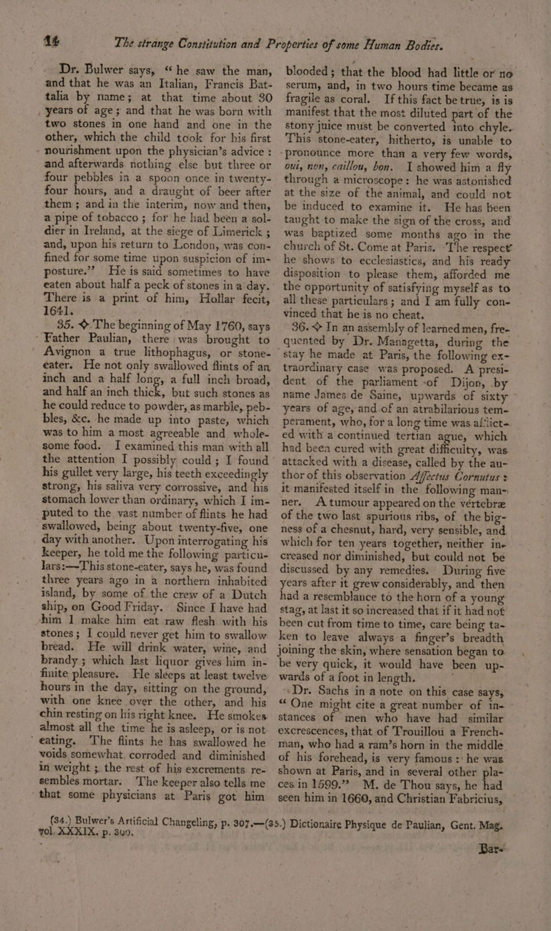 Dr. Bulwer says, **he saw the man, and that he was an Italian, Francis Bat- talia by name; at that time about 30 years of age; and that he was born with two stones in one hand and one in the other, which the child took for his first nourishment upon the physician’s advice : and afterwards nothing else but three or four pebbles in a spoon once in twenty- four hours, and a draught of beer after them ; and in the interim, now and then, a pipe of tobacco ; for he had been a sol- dier in Ireland, at the siege of Limerick ; and, upon his return to London, was con- fined for some time upon suspicion of im- posture.”? He is said sometimes to have eaten about half a peck of stones ina day. There is a print of him, Hbollar fecit, 1641. 35. &gt;.The beginning of May 1760, says Father Paulian, there was brought to Avignon a true lithophagus, or stone- eater. He not only swallowed flints of an inch and a half long, a full inch broad, and half an inch thick, but such stones as he could reduce to powder, as marble, peb- bles, &amp;c. ‘he made up into paste, which was to him a most agreeable and whole- some food. I examined this man with all his gullet very large, his teeth exceedingly strong, his saliva very corrossive, and his stomach lower than ordinary, which I im- puted to the vast number of flints he had swallowed, being about twenty-five, one day with another. Upon interrogating his keeper, he told me the following particu- lars:—~T his stone-eater, says he, was found three years ago in a northern inhabited island, by some of the crew of a Dutch ship, on Good Friday. Since I have had him 1 make him eat raw flesh with his stones; I could never get him to swallow bread. He will drink water, wine, and brandy ; which last liquor gives him in- finite pleasure. He sleeps at least twelve hours in the day, sitting on the ground, with one knee over the other, and his chin resting on his right knee. He smokes almost all the time he is asleep, or is not voids somewhat. corroded and diminished in weight ;. the rest of his excrements re- sembles mortar. The keeper also tells me ‘that some physicians at Paris got him blooded; that the blood had little or no serum, and, in two hours time became as fragile as coral. If this fact be true, is is manifest that the most diluted part of the stony juice must be converted into chyle. This stone-eater, hitherto, is unable to out, non, caillou, bon. I showed him a fly through a microscope: he was astonished at the size of the animal, and could not be induced to examine it. He has been taught to make the sign of the cross, and wes baptized some months ago in the church of St. Come at Paris. ‘The respect’ he shows to ecclesiastics, and his ready disposition to please them, afforded me the opportunity of satisfying myself as to all these particulars; and I am fully con- vinced that he is no cheat. 36. &lt;&gt; In an assembly of learned men, fre- quented by Dr. Managetta, during the traordinary case was proposed. A presi- dent of the parliament -of Dijon, by name James de Saine, upwards of sixty years of age, and.of an atrabilarious tem- perament, who, for a long time was af‘lict-. ed with a continued tertian ague, which had been cured with great difficulty, was. attacked with a disease, called by the au- thor of this observation Afectus Cornutus : it manifested itself in the following man- ner. A tumour appeared on the véertebre of the two last spurious ribs, of the big- ness of a chesnut, hard, very sensible, and which for ten years together, neither ine creased nor diminished, but could not be discussed by any remedies. During five years after it grew considerably, and then had a resemblance to the horn of a young stag, at last it so increased that if it had not been cut from time to time, care being ta- ken to leave always a finger’s breadth joining the skin, where sensation began to. be very quick, it would have been up- wards of a fot in length. ‘Dr. Sachs in a note on this case SayS, “ One might cite a great number of i1n- stances of men who -have had similar excrescences, that of Trouillou a French- man, who had a ram’s horn in the middle of his forehead, is very famous :' he was shown at Paris, and in several other pla- ces. in 1599.” M. de Thou says, he had seen him in 1660, and Christian Fabricius, vol, XXXIX, p. 3u0. Bar=