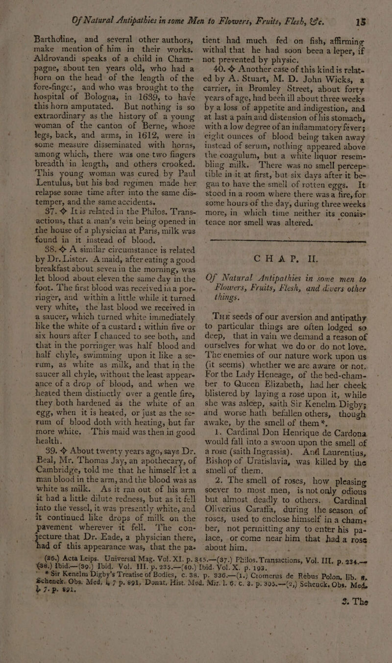 Bartholine, and several other authors, make mention of him in their works. Aldrovandi speaks of a child in Cham- pagne, about ten years old, who had a horn on the head of the length of the fore-finge:, and who was brought to the hospital of Bologna, in 1639, to have this horn amputated. But nothing is so extraordinary as the history of a young woman of the canton of Berne, whose legs, back, and arms, in 1612, were in some measure disseminated with horns, among which, there was one-two fingers breadth in length, and others crooked. This young woman was cured by Paul Lentulus, but his bad regimen’ made her relapse some time after into the same dis- temper, and the same accidents. 37. Itis related in the Philos. Trans- actions, that a. man’s vein being opened in _the house of a physician at Paris, milk was found in it instead of blood. 38. &lt; A similar circumstance is related by Dr. Lister. A maid, after eating a good breakfast about seven in the morning, was Jet blood about eleven the same day in the foot. The first blood was received ia a por- ringer, and within a little while it turned very white, the last bleod we received in a saucer, which turned white immediately like the white of a custard ; within five or six hours after I chanced to see both, and that in the porringer was half blood and half chyle, swimming upon it like a se- rum, as white as milk, and that in the saucer all chyle, without the least appear- ance of a drop of blood, and when we Aeated them distinctly over a gentle fire, they both hardened as the white of an egg, when it is heated, or just as the se- ~ rum of blood doth with heating, but far more white. “This maid was then in good health. | | _ 39.4 About twenty years ago, says Dr. Beal, Mr. Thomas Jay, an apothecary, of Cambridge, told me that he himself let a man blood in the arm, and the blood was as white as milk. As it ran out of his arm ait had a little dilute redness, but as it fell into the vessel, it was presently white, and it continued like drops of milk on the pavement wherever it fell. ‘The con- eos that Dr. Eade, a physician there, had of this appearance was, that the pas (%6.) Acta Leips. - 15 tient had much fed on fish, affirming withal that he had soon been a leper, if not prevented by physic. 40. + Another case of this kind is relat- ed by A. Stuart, M. D. John Wicks, a carrier, in Bromley Street, about forty years of age, had been ill about three weeks by a loss of appetite and indigestion, and at last a pain and distension of his stomach, with a low degree of an inflammatory féver; eight ounces of blood being taken away instead of serum, nothing appeared above the coagulum, but a white liquor resem- bling milk. There was no smell percep-. tible in it at first, but: six days after it be- gan to have the smell of rotten eggs. It stood in a room where there wasa fire, for some hours of the day, during three weeks more, in which time neither its consis- tence nor smell was altered. ta \ Co Fd, Pow Dy Of Natural Antipathies in some men. to Flowers, Fruits, Flesh, and divers other things. Tue seeds of our aversion and antipathy to particular things are often lodged so deep, that in vain we demand a reason of ourselves for what we door do not love. The enemies of our nature work upon us (it seems) whether we are aware or not. For the Lady Heneage, of the bed-cham- ber to Queen Elizabeth, had her cheek: blistered by laying a resé upon it, while she was asleep, saith Sir Kenelm. Digby; and worse hath befallen others, though awake, by the smell of them *, 1. Cardinal Don Henrique de Cardona would fall into a swoon upon the smell of arose (saith Ingrassia), Ané Laurentius, Bishop of Uratislavia, was killed by the smell of them, ‘ 2. The smell of roses, how pleasing soever to most men, is not only odious but almost deadly to others. . Cardinal Oliverius Caraffa, during the season of roses, used to enclose himself in a cham+ ber, not permitting any to enter his pa- lace, or come near him that hada rose about him. Gat . b 7: Pp. 891. 3. The