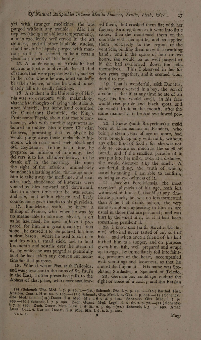 yet, with stronger medicines. she ‘was urged without any trouble. Also her. nephew (though of a bilious temperament), a man excellently well verséd in the art. military, and all ‘other laudable studies, : ‘could never be happily purged with man- na; so that it seemed to bea Certain peculiar property of that family. 15. A noble count of Arustadht had such an antipathy to olive oil, that all kind of sauces that weré preparedwith it, and set in the ro6m where ke was, miwést suddefily be taken thence, ‘or else he would immie- diately fall into deadly faintings. | 16, A student in the University of Haf- nia was. so. overcomfe with melancholy, “that he had thoughts of laying violent hands pon himself; but beforehand consulted Dr. Christianus Qstenfeld, the King’s Professér of Physic, about that case‘of con- Science, who with forcible arguments la- boured to induce him to more Christian resolves, ‘promising that by physic he would purge away those nzelancholy hu- mours which occasioned such black and @il-cogitations. Inthe mean time, he prepares an infusion of ar-imony, And delivers it to his chamber-fellow, to be drank off in the morning. He upon the sight of the infusion, immediately foundsuch a loathing arise, thathebesought him to take away the medicine, and soun after such abuadance of humeurs were voided by him wpward and downward, ‘that in a short time after ke was sound and safe, and with a chéarful and lively ‘countenance gave thanks to his physician. » 1%. Rondeletius saith, he knew’ a Bishop of France, who when he was by mo means abje to take any physic, as oft as he had need, he used to, have it pre- pared for him in a great quantity; that ‘done, he caused it to be poured hot into ‘a clean bason, where he used to stir it to and fro with.4 small stick, and to hold his mouth and nostrils ‘over the steam of _ it, by which he was purged as plentifully as if he had taken any Convenient medi- cine fer that purpose. . 18. When [ was at Pisa, saith Fallopius, and was physicianto the nuns of St. Paul’s _ in the East, [ often prescribed pills to the: | Abbess.of that place, who never swallow- Anatom. Cent. 5. Hist. 64. 699.—(20.) Schenck. |. 7. p- $90. 1 7. p: 690. Lusit. Cent. 2. Cur: 36. Doaat, Hist, Med, Mir. | VOL, 1. Pes . 17 ed them, but crushed them flat with her fingers, forming them as it were into little cakes, then she moistened them on the one side with her spittle, and so applied band; and in the space of four or five hours, she would be as well purged as if she had swallowed down the pills themselves. This Iobserved in her for two years together, andit seemed won- derful to me. : 19, ‘That is wonderful, saith Donatus, which was observed inva boy, the son of acount; that if at any time he ate ef an egg, his. lips would swell, in his face would. rise purple and. black spots, and hé would froth at the mouth, after the sdine, manner as if he had swallowed poie son. . 20. I knew (saith Bruyerinus) a maid born at Chauniacum in Flanders, who &gt; being sixteen years of age or more, had been bronght up only with milk, without any ether kind of food ; fer she was not able to endure se much as the smell of. bread, and if the smallest particle of it Was put into her milk, even ata distance, she would discover it by the smell.: A wonderful thing, the truth of _ which, notwithstanding, £ am able to confirm, as being an eye-witness of it, 21. Jacobus Foroliviensis,. the most excelent, physician of his age, hath lett witnessed of himself, that if at any time he ate garlick, he was no less.tormented than if he had drank, poison, the very saine symptoms appearing in him as are usual in those that.are poisoned ; and was hurt by the smell of it, as if it-had been something pestilential, 22. 1 know one (saith Aanatus Lusita- nus) who bad never tasted of any sort of fish ;, and awhen ence a friend of his had invited him toa supper, and on purpose given him fish, well prepared and wrapt Bp in eggs, he immediately fell into faint-. ing pressures of the heart, accompanied with vomitings and looseness, so that he almost died upon it. His name was Ste-. phanus Surdaster, a Spaniard. of Toledo. . - 23. Germanicus could ypt endure the sight or voice of acuck ; aud the Fersian &gt; 304. Schenck. Obs. Med. 1 7 p. Med. Legal. 4. 5. tit. 2. p. 73,—({21.) Schenck. Magi