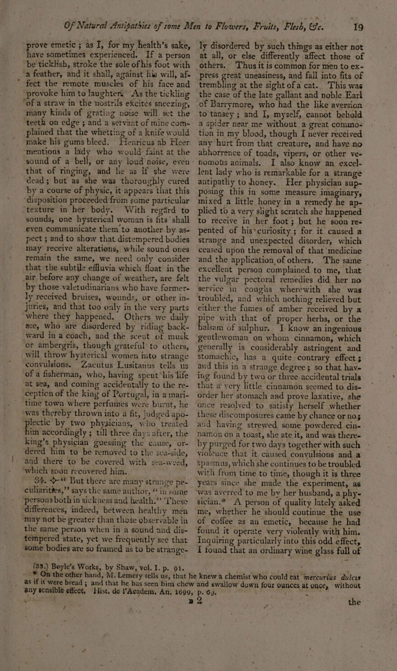 fave sometimes experienced. If a person be ticklish, stroke the sole ofhis foot with ‘a feather, and it shall, against his will, af. fect the remote muscles of his face and provoke him to laughter. Ass the tickling ‘many kinds of grating noise will. set the ‘teeth on edge ;.and a setvant of mine com- plained that the whetting of a knife would make his gums bleed. Henricus ab Heer mentions a lady who would: faint at the that of ringing, and lie as if she were dead; but as she was thoroughly cured by a course of physic, it appears that this ‘disposition proceeded from some particular ‘texture in her body. With regard to sounds, one hysterical woman is fits’ shall eyen communicate them'to another by as- pect ; and to show that distempered bodies may receive alterations, while sound ones remain the same, we need only ‘consider that the subtile efluvia which float in the air before any change of weather, are felt by those valetudinarians who have former- ly received bruises, wounds, or other in- juries, and that too only in the very parts where they happened. Others we daily sce, who are disordered by riding back- ward in a coach, and the scest of musk or ambergris, though grateful’ to others, will throw hysterical women imto strange convulsions. “Zacutus Lusitanus tells us of a fisherman, who, having spent “his ‘life at sea, and coming accidentally to the re- ception of the king of Portugal, in a mari- time town where perfumes were burnt, he ‘was thereby thrown into a fit, judged apo- plectic by two physicians, who treated him accordingly ; till three days after, the King’s physician guessing the cause, or- dered him to be removed to the sca-side, and there to be covered with sea-weed, which soon recovered him. culiaritfes,”’ says the same author, “ in some ‘persons bothin sicksess and health.” ‘These ‘differences, indeed, between healthy men may not be greater than those observable in the same person when in a sound and dis- some bodies are so framed as to be strange- (33.) Boyle’s Works, by Shaw, vol. I. p. 91. 19 at all, or else differently affect those of others. Thus it is common for men to ex- press great uneasiness, and fall into fits of trembling at the sight ofa cat. This was the case of the late gallant and noble Earl of Barrymore, who had the like aversion to'tansey ; and I, myself, cannot behold a spider near me without a great commos tion in my blood, though I never received any hurt from that creature, and have no abhorrence of toads, vipers, or other ve- nomotis animals. I also know an excel- lent lady who is remarkable for a strange antipathy to honey. Her physician sup- posing this in some measure imaginary, mixed a little honey in a remedy he ap- plied to a very slight scratch she happened to receive in her foot; but he soon res pented of his*curiosity ; for it caused a strange and unexpected disorder, which ceased upon the removal of that ‘medicine The same excellent person complained to me, that the vulgar pectoral remedies did -her no service in coughs wherewith she was troubled, and which nothing relieved but ither the fumes of amber received by a pipe with that of proper herbs, or the balsam of sulphur. I know an ingenious gentlewoman on whom cinnamon, which stomachic, has a quite contrary effects and this in a strange degree; so that hav- ing found by two or three accidental trials that a' very little cinnamon seemed to dis- order her stomach and prove laxative, she once resolved to satisty herself whether these discomposures came by chance or nos and having strewed some powdered cin- namon on a toast, she ate it, and was there- by purged for two days together with such violeuce that it caused convulsions and a spasmus, which she continues to be troubled with from time to time, though it is three years since she made the experiment, as sician.* A person of quality lately asked me, whether he should continue the use of coffee as an emetic, because he had Inquiring particularly into this odd effect, { found that an ordinary wine glass full of any sensible effect, / the