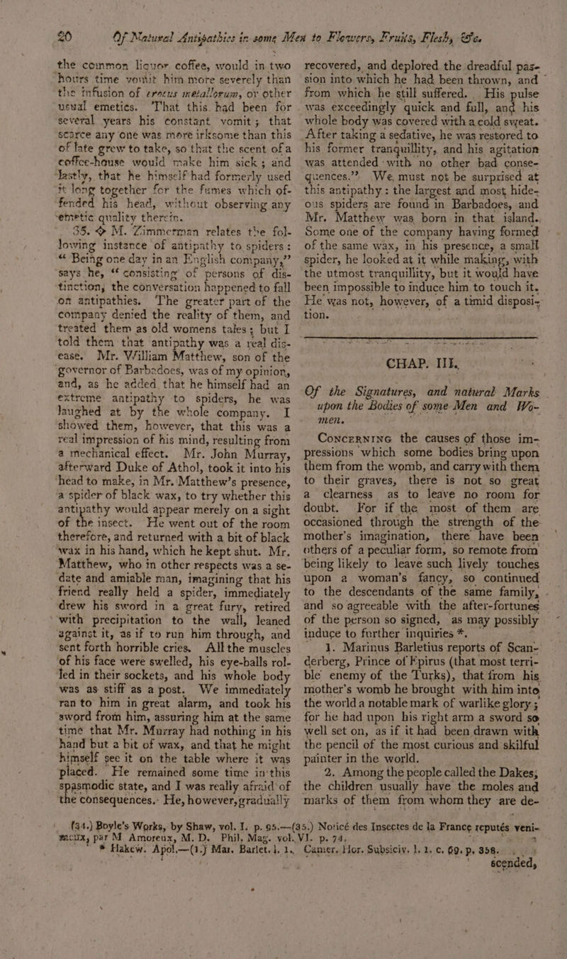 the common licuor coffee, would in two hours time vomit him more severely than the mfusion of erecus metallorum, or other uswal emeties. That this. had been for several years his constant vomit; that scarce any one was more irksome than this of late grew to take, so that the scent ofa coffce-hause would make him sick; and lastly, that he himself had formerly used i long together for the fumes which of- fended his head, without observing any emetic quality therein. 35. &gt; M. Zimmerman relates the fol- lowing instance of antipathy to spiders : “ Being one day inan English company,” says he, ‘f consisting’ of persons of dis- tinction, the conversation happened to fall on antipathies. ‘T’he greater part of the company denied the reality of them, and treated them as old womens tales; but I told them that antipathy was a real dis- ease. Mr. William Matthew, son of the ‘governor of Barbadoes, was of my opinion, and, as he added that he himself had an extreme antipathy to spiders, he was Jaughed at by the whole company. I showed them, however, that this was a real impression of his mind, resulting from a mechanical effect. Mr. John Murray, afterward Duke of Athol, took it into his head to make, in Mr. Matthew’s presence, ‘a spider of black wax, to try whether this antipathy would appear merely on a sight of the insect. He went out of the room therefore, and returned with a bit of black awax in his hand, which he kept shut. Mr. Matthew, who in other respects was a se- date and amiable man, imagining that his friend really held a spider, immediately drew his sword in a great fury, retired ‘with precipitation to the wall, leaned egainst it, as 1f to run him through, and sent forth horrible cries. All the muscles of his face were swelled, his eye-balls rol- led in their sockets, and his whole body was as stiff as a post. We immediately ran to him in great alarm, and took his sword from him, assuring him at the same time that Mr. Murray had nothing in his hand but a bit of wax, and that he might himself see it on the table where it was placed. He remained some time in‘this spasmodic state, and I was really afraid of the consequences. He, however, gradually recovered, and deplored the dreadful pas- sion into which he had; been thrown, and © from which he still suffered. His pulse whole body was covered with a cold sweat. After taking a sedative, he was restored to his former tranguillity,. and his agitation was attended with no other bad conse- quences.”” We, must not be surprised at this antipathy: the largest and most hide- ous spiders are found in Barbadoes, and Mr. Matthew was born in that. island. Some one of the company having formed of the same wax, in his presence, a small spider, he looked at it while making, with the utmost tranquillity, but it would have been impossible to induce him to touch it. He was not, however, of a timid disposi- tion. ind. We a RT CHAP. IIE. Of the Signatures, and natural Marks upon the Bodies of some Men and Wo- LEN. ConcerninG the causes of those im- pressions which some bodies bring upon them from the womb, and carry with them to their graves, there is not so great a clearness as to leave no room for doubt. For if the most of them are occasioned through the strength of the mother’s imagination, there have been others of a peculiar form, so remote from being likely to leave such liyely touches upon a woman’s fancy, so continued to the descendants of the same family, - and so agreeable with the after-fortunes of the person so signed, as may possibly induce to further inquiries *. : _ 1. Marinus Barletius reports of Scan- derberg, Prince of Fpirus (that most terri- ble enemy of the Turks), that from his mother’s womb he brought with him into the worlda notable mark of warlike glory ; for he had upon his right arm a sword so well set on, as if it had been drawn with the pencil of the most curious and skilf painter in the world. 2. Among the people called the Dakes; the children usually have the moles and “ &gt; scended,