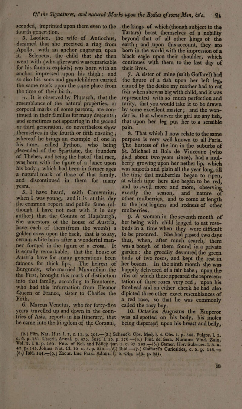 scended, imprinted upon them even to the fourth generstion, 3. Laodice, the wife of Antiochus dreamed that she received a ring from _Apollo, with an anchor engraven upon jt. Seleucus, the -child that she then went with (who afterward was remarkable for his famous explaits) was born with an anchor impressed upon his thigh; and so also his sons and grgndehildren carried the same mark upon the same place from the time of their birth. +. It is observed by Plutarch, that the resemblance of the natural properties, or corporal marks of some parents, are con- tinued in their families for many descents ; and sometimes not appearing in the second or third generation, do nevertheless show _ themselves in the fourth or fifth ensuing ; whereof he brings an example of one in his time, called Python, who being .decended of the Spartiate, the founders of Thebes, and being the lastof that race, was born with the figure of a lance upon his body ; which had been in former ages a natural mark of those of that family, and discontinued in them for many years. 5. I have heard, saith Camerarius, when I was young, andit is at this day the common report and public fame (al- though I have not met with it in any _author) that the Counts of Hapsburgh, the ancestors of the house of Austria, have each of them(from the womb) a golden cross upon the back, that is to say, certain white hairs after a wonderful man- ner formed in the figure of a cross. It -is equally remarkable, that the house of Austria have for many generations been famous for thick lips. = Burgundy, who married Maximilian the the First, brought this mark of distinction into that family, according to Brantome, who had this. information from Eleanor Queen of France, sister to Charles the Fifthytins, yo. } 6. Marcus Venetus, who for forty-five years travelled up and down in the coun- tries of Asia, reports in his Itinerary, that he came into the kingdom of the Corzani, Tartars) boast themselves of a nobility beyond that of all other kings of the earth ; and upon this account, they. are black eagle u continues wi their lives. . 7. A sister of mine (saith Gaffarel) had n their shoulder, which them to the last day of caused by the desire my mother had to eat fish when she was big with child, and it was represented with so much perfection and rarity, that you would take it to be drawn by some excellent master ;. and the won-. der is, that whenever the girl ate: any fish, that upon her leg put her toa sensible pain, | , 8. That which I now relate to the same urpose is very well known to all Paris. The hostess of the inn in the suburbs of St. Michael at Bois de Vincenne (who died about two years since), had a mul- berry: growing upon her nether lip, which was smooth and plain all the year long, till the timy that mulberries began to ripen, season, and nature of other muJberrigs, and to come at length to the just bigness and redness of other mulberries. 9g. A woman in the seventh month of her being with child longed to eat rose- buds in a time when they were difficult to be procured. She had passed two days thus, when, after much search, there was a bough of them found ina private buds of two roses, and kept the rest in her bosom. In the ninth month she was happily delivered of a fair babe; upon the tibs of which there appeared the represen- tation of three roses very red ; upon his forehead and on either cheek he had also dipicted three other exact resemblances of a red rose, so that he was commonly called the rosy boy. 10. Octavius Augustus the Emperor was all spotted on his body, his moles being dispersed upon his breast and belly, ¢. 6. p. (@.) Wid. 144.—(9.) Zacut, Lus. Prax. Admit. _ Gaffarel’s Curiosities, c. 5, p. 143.—+ in