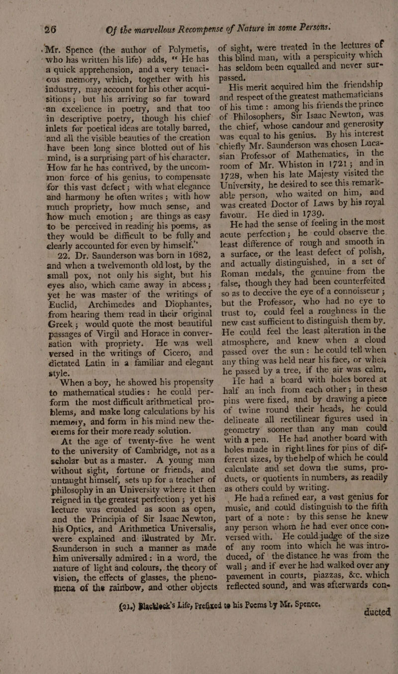 ‘Mr. Spence (the author of Polymetis, . «who has written his life) adds, * He has a quick apprehension, anda very tenaci- ‘ous memory, which, together with his industry, may account for his other acqui- sitions; but his arriving so far toward ‘an excellence in poetry, and that too in descriptive poetry, though his chief inlets for poetical ideas are totally barred, and all the visible beauties of the creation have been long since blotted out of his mind, is-a surprising part of his character. How far he has contrived, by the uncom- mon force of his genius, to compensate for this vast defect ; with what elegance and harmony he often writes; with how much propriety, how much sense, and how much emotion; are things as easy to be perceived in reading his poems, as they would be difficult to be fully and clearly accounted for even by himself.” 22. Dr. Saunderson was born in 1682, and when a twelvemonth old lost, by the small pox, not only his sight, but his eyes also, which came away in abcess; yet he’ was master of the writings of Euclid, Archimedes and Diophantes, from hearing them read in their original Greek ; would quote the most beautiful passages of Virgil and Horace in conver- sation with propriety. He was well versed in the writings of ‘Cicero, and dictated Latin in a familiar and elegant style. . When a boy, he showed his propensity to mathematical studies: he could per- form the most difficult arithmetical pro- blems, and make long calculations by his memory, and form in his mind new the- orems for their more ready solution. At the age of twenty-five he went to the university of Cambridge, not asa scholar but as a master. A young man without sight, fortune or friends, and untaught himself, sets up for a teacher of philosophy in an University where it then reigned in the greatest perfection ; yet his lecture was crouded as soon as open, and the Principia of Sir Isaac Newton, his Optics, and Arithmetica Universalis, were explained and: illustrated by Mr. Saunderson in such a manner as made him universally admired: ina word, the nature of light and colours, the theory of mena of the rainbow, and ‘other objects of sight, were treated in the lectures of this blind man, with a perspicuity which has seldom been equalled and never sut- passed, : ah His merit acquired him the .friendship and respect of the greatest mathematicians of his time: among his friends the prince of Philosophers, Sir Isaac Newton, was the chief, whose candour and generosity was equal to his genius. By his interest sian Professor of Mathematics, in the room of Mr, Whiston in 1721; and in 1728, when his late Majesty visited the University, he desired to see this remark- able person, who waited on him, and was created Doctor of Laws by his royal favour. He died in 1739. He had the sense of feeling in the most acute perfection; he could observe the least difference of rough and smooth in a surface, or the least defect of polish, and actually distinguished, in a set of Roman medals, the genuine: from the so as to deceive the eye of a connoisseur ; but the Professor, who had no eye to trust to, could feel a roughness in the new cast sufficient to distinguish them by. He could feel the least alteration in the atmosphere, and knew when a cloud passed over the sun: he could tell when any thing was held near his face, or whea he passed by a tree, if the air was. calm, He had a board with holes bored at pins were fixed, and by drawing a piece of twine round their heads, he could delineate all rectilinear figures used in _ geometry sooner than any man could with a pen. He had another board with holes made in right lines for pins of dif- ferent sizes, by the help of which he could calculate and set down thie sums, pro- ducts, or quotients in numbers, as readily as othets could by writing. _ He hada refined ear, a vast genius for music, and could distinguish to the fifth part of a note: by this sense he knew any person whom he had ever once cone versed with. He couldjudge of the size of any room into which he was intro- wall ; and if ever he had walked over any pavement in courts, piazzas, &amp;c. which reflected sound, and was afterwards cons ducted s