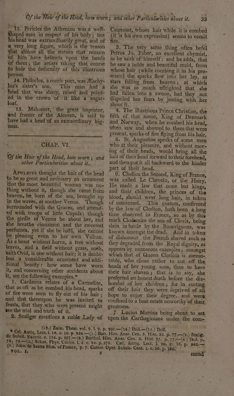 “13. Pericles the Athenian was.a well: Shaped man in respect of his body; but ishead was extraordinarily great, and of a very long figure, which is the reason that almost all the statues that remain of him ‘have helmets upon the heads ‘of them; the artists taking that course to hide the deformity of this illustrious person. ete ae, 14, Philocles, a comic poet, was Aaschy- ’ Jus’s sister's son. This man had ‘a head that was sharp, raised and point- ed ‘in the ‘crown of it like a ‘sugar- feat?) 25, aera ica | 87s 5 _, 15. Mahomet, the great impostor, and framier of the Alcoran, is said to have hada head of an extraordinary big- ness. ay CHAP. VI. ‘Of te Hair of the Head, hoiv worn and other Particularities about tt. to beso great and necessary an ornament heaven,-be born of the sea, brought up in the waves, as another Venus. Though surrounded with the Graces, and attend: the girdle of Venus be: about her, and she breathe cinnamon and the sweetest perfumes, yet if she be hatd, she cantiot be pleasing even to her own Vulcan. As a beast without horns, a treé without leaves, and a field’ without grass, sueh, saith Ovid, is one without hair; it is doubt- less a ‘considerable ornament and addi- ‘tional ‘beauty: how some have worn it, and concerning other accidents about it, see the following examples.* .. 1. Cardanus relates of a Carmelite, ‘that as oft as he combed his head, sparks of fire were seen to fly out of his’ hair ; and that thereupon he was invited. to _ feasts, that they who were see the trial andtruth of it. | %. Scaliger mentions a noble Lady ‘of Ww ® Cel, Antiq. Lect. 1. 18. c: de Subtil. Exercit. c. 174. p. 78, 79.—-(5.) Schot. Phys. Curios. 4 VOL, I, (it is his own expression) seems to yomit fire. ee co | he 8. The very same thing often befel Petrus Jo. Faber, an excellent chymist, as he ‘saith ‘of himself: and he adds, that he saw a noble and beautiful maid, from whose hair (while combing it in his pre- sence) the sparks flew into her Jap, as stars falling from heaven; at which she was so much affrighted that she had fallen into a swoon, had they not, 4. The illustrious Prince Christian, the fifth of that name, King of Denmark and Norway, when he combed his head, , present, sparks of fire flying from his hair, 5. St. Augustine speaks of some men who at their pleasute, and without mov- ing of their heads, would bring all the hair of their head forward to their forehead, and then put it all backward to the hinder part of their head. was called Le Chevelu, or the Hairy. He made a law that .none but kings, and their children, the princes of the blood, shoviid wear Jong hair, in token of command. ‘This custom, confirmed by the law of Clodion, hath been a long time observed in. France, so as by this mark Clodamire the son of Clovis, being slain in battle by the .Bourvignons, was knewn amongst the dead. And in token of dishonour the French shaved such as they degraded from the Royal dignity, as appears by numerous examples; amongst whieh that of. Queen Clotilda is memo- heads of her young. sons, than to have their hair shaven; that is to say, she preferred an honest death before the dis- hondut of her children; for in cuiting off their hair they were deprived of all- hope to enjoy their degree, and were confined to a base estate unworthy of their, greatness,  ae 7. Lucius Martivis being about to set. upon the Carthaginians under. the come. | Hist. 37. p. 77.—(4.) Ibid. p. Cel. Antiq. Lect. 1, 20. cy 16. Pp. 942,— -