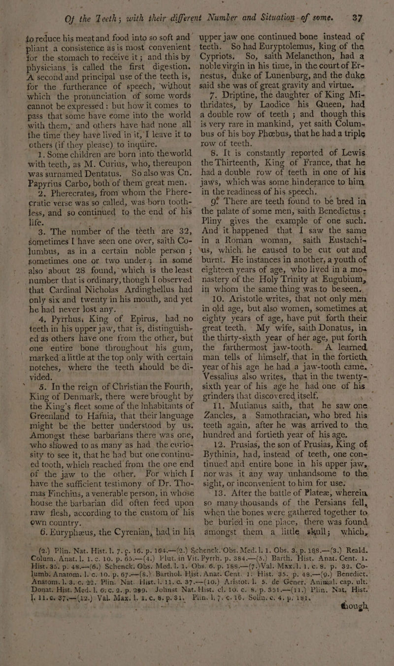 4 liant a consistence as is most convenient for the stomach to receive it; and this by physicians. is called the first digestion. ‘A second and principal use of the teeth is, for the furtherance of speech, ‘without cannot be expressed: but how it comes to pass that some have eome into the world the time they have lived in it, I leave it to others (if they please) to inquire. ~ 1. Some children are born into the world. with teeth, as M. Curius, who, thereupon So also was Cn. Papyrius Carbo, both of them great men. 2. Pherecrates, from whom the Phere- cratic verse was so called, was born tooth- less, and so continued to the end of his life. 3. The it ber if the teeth are 32 gometimes I have seen one over, saith Co- Jumbus, as in a certain noble person ; sometimes one or two under in somé that Cardinal Nicholas Ardinghellus had only six and twenty in his mouth, and yet he had never Jost any. 4, Pyirhus; King of Epirus, had no teeth in his upper jaw, that is, distinguish- ed as others have one from the other, but ene ‘entire bone throughout his gum, marked alittle at the top only with certain vided. King of Denmark, there were brought by the King’ s fleet some of the inhabitants of Greenland to Hafnia, that their language might be the better understood by us. Amongst these barbarians there was one, who slowed to as many as had the curio- sity to see it, that he had but one continu- ed tooth, which reached from the one end ef the jaw to the other. For which I have the sufficient testimony. of Dr. Tho- mas Finchius, a venerable person, in whose house thé barbarian did often feed upon Own country. 6. Eury pheeus, the Cyrenian, had 3 in his 37 upper jaw one continued bone instead of teeth. So had Euryptolemus, king of the Cypriots, So, saith Melancthon, had a noble virgin in his time, in the court of Er- nestus, duke of Lunenburg, and the duke said she was of great gravity and virtue. thridates, by Laodice his Queen, had a double row of teeth ; and though this is very rare in mankind, yet saith Colum~ bus of his boy Phoebus, that he had a triple row of teeth. 8. It is constantly reported of Lewis the Thirteenth, King of France, that he had a double row of teeth in one of his jaws, which was some hinderance to him in the readiness of his speech, go’ There are teeth found to be bred in the palate of some men, saith Benedictus : Pliny gives the example of one such. And it happened that I saw the same in a Roman woman, — saith Eustacht- ‘us, which. he caused tobe cut out and - burnt. He instances in another, a youth of eighteen years of age, who lived in a mo- nastery of the Holy Trinity at Eugubium, in whom the same-thing was to beseen.. 10. Aristotle writes, that not only men in old age, but also women, sometimes at eighty years of age, have put forth their great tecth. My “wife, saith Donatus, in the thirty-sixth year of her age, put forth the farthermost jaw-tooth. A learned man tells of himself, that in the fortieth, year of his age he had a jaw -tooth came. Vessalius also writes, that in the twenty= grinders that discov ered itself, 11. Mutianus saith, that he saw one Zancles, a. Samothracian, who bred his teeth again, after he was arrived to the hundred and fortieth year of his age. 12. Prusias, the son of Prusias, King of Bythinia, had, instead of teeth, one con- tinued and entire bone in his upper jaws. nor was it any way unhandsome to the. sight, or inconvenient to him for use. 13. After the battle of Plateze, wherein so manythousands of the Persians fell, when the bones were gathered together to be buried-in one place, there was found amongst them a_ little skal; which, Colum. Anat. 1. 1. Donat. Hist. Med. 1. 6: ¢. 2..p. 299: 1 dl.c. aeri(a2.): Val. Max. 1. 2. ¢.,6-. 94. p- 32. Co- Hist. ‘35. p. 48,—(9.) Benedict. though,