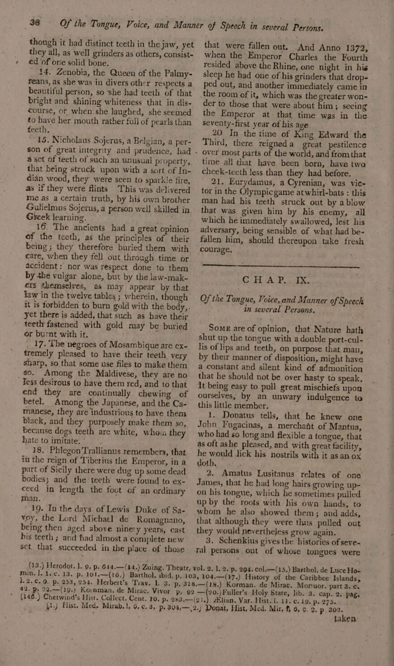 though it had distinct teeth in the jaw, yet they all, as well grinders as others, consist- €d of one solid bone. {4. Zenobia, the Queen of the Palmy- réans, as she was in divers other respects a beautiful person, so she had teeth of that bright and shining whiteness that in dis- course, or when:she laughed, shé seemed to have her mouth rather full of pearls than (erth,. 15. Nicholaus Sojerus, a Belgian, a per- a set of teeth of such an unusual property, that being struck upon with a sort of In- dian wood, they were seen to sparkle fire, as if they were flints This was delivered me as a certain truth, by his own brother Gulielmus Sojerus, a person well skilled in Greek learning. 16. ‘The ancients had a great opinion of the teeth, as the principles of their being; they therefore buried them with _ care, when they fell out through time or accident : nor was respect done to them by the vulgar alone, but by the law-mak- ers themselves, as may appear by that flaw in the twelve tables ; wherein, though yet there is added, that such as have their teeth fastened with gold may be buried or burnt with it. 17. ‘The negroes of Mosambique are ex- tremely pleased to have their teeth very sharp, so that some use files to make them so. Among the Maldivese, they are no Yess desirous to have them red, and to that end they are continually chewing of betel. Among the Japanese, and the Ca- manese, they are industrious to have them black, and they purposely make them so, because dogs teeth are white, whom they hate to imitate. _ 18. Phlegon Trallianus remembers, that in the reign of Tiberius the Emperor, in a part of Sicily there were dug up some dead bodies; and the teeth were found to ex- ceed in length the foot of an ordinary man. 19. In the days of Lewis Duke of Sa- voy, the Lord Michael de Romagnano, being then aged above ninety years, cast sct that succeeded in the place of those that were fallen out. And Anno 1372, when the Emperor Charles the Fourth resided above the Rhine, one night in his sleep he had one of his grinders that drop- ped out, and another immediately came in the room of it, which was the greater won- der to those that were about him; seeing the Emperor at that time was in the seventy-first year of his age. 20 In the time of King Edward the Third, there reigneda great pestilence over most parts of the world, and from that time all that have been born, have twa cheek-teeth less than they had before. 21. Eurydamus, a Cyrenian, was vice tor in the Olympic game at whirl-bats : this man had his teeth struck out by a blow that was given him by his enemy, — all which he immediately swallowed, lest his adversary, being sensible of what had be- fallen him, should thereupon take fresh courage. . CHAP. Of the Tongue, Voice, and Manner of Speech in several Persons. ya Some are of opinion, that Nature hath shut up the tongue with a double port-cul- lis of lips and teeth, on purpose that man, by their manner of disposition, might have a constant and silent kind of admonition that he should not be over hasty to speak, It being easy to pull great mischiefs upon ourselves, by an unwary indulgence to this little member, . 1. Donatus tells, that he knew one John Fugacinas, a merchaat of Mantua, who had so long and flexible a tongue, that as oft ashe pleased, and with great facility, doth. 2. Amatus Lusitanus relates of one James, that he had long hairs growing up-. on his tongue, which he sometimes pulled up by the roots with his own hands; to whom he also showed them; and adds, that although they were thus pulled out they would nevertheless grow again. 3. Schenkius gives the histories of seve- ral persons ont of whose tongues were 1.2.€..9. p, 253, 254. Herbert’s Tray. 1. 3. 42. p. 22.—(19.} Koinman. de Mirac. Vivor t Donat, Hist, Med. Mir, f 6, ¢. 2, p. 302. taken