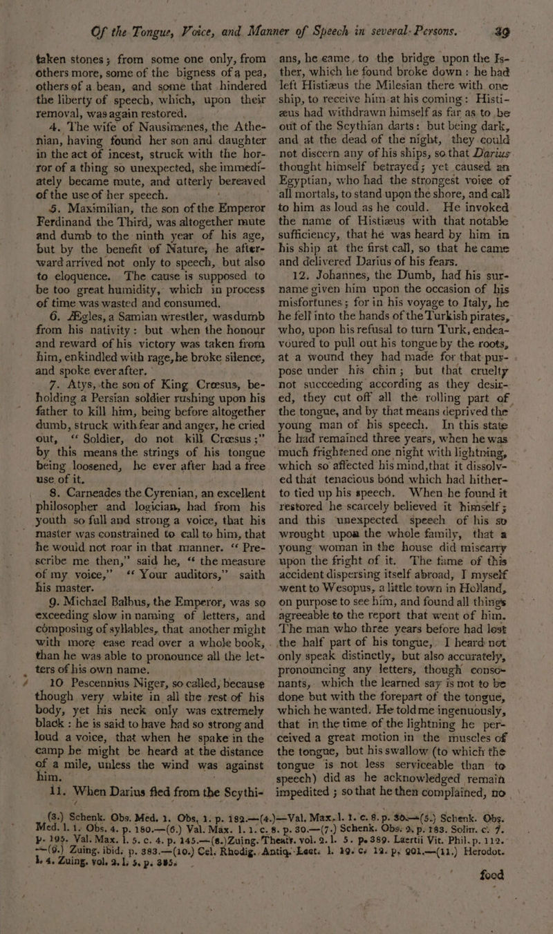 taken stones; from some one only, from others more, some of the bigness ofa pea, ~~ the liberty of speech, which, upon their removal, was again restored, A. The wife. of Nausimenes, the Athe- nian, having found her son and. daughter in the act of incest, struck with the “hor- ror of a thing so unexpected, she immedi- ately became mute, and atterly DARAERS of the use of her speech. 5. Maximilian, the son of the Potiecer Ferdinand the Third, was altogether mute and dumb to the ninth year of his age, but by the benefit ef Nature, he after- ward arrived not only to speech, but also to eloquence. The cause is supposed to be too great humidity, which in process of time was wasted and consumed, 6. AXgles,a Samian wrestler, wasdumb from his nativity: but when the honour and reward of his victory was taken from him, enkindled with rage, he broke silence, and spoke ever after. ° 7. Atys,-the son of King Creesus, be- holding a Persian soldier rushing upon his father to kill him, being before altogether dumb, struck with fear and anger, he cried out, ‘* Soldier, do not. kill Creesus ;’ by this means the strings of his tongue being loosened, he ever after had a tree use of it. 8. Carneades the Cyrenian, an excellent philosopher and logician, had from _ his youth so full and strong a voice, that his master was constrained to call to him, that he wouid not roar in that manner. ‘ Pre- scribe me then,” said he, “ the measure of my voice,” ‘* Your auditors,’ saith his master. exceeding slow innaming of letters, and composing of syllables, that another might with more ease read over a whole book, than he was able to pronounce all the let- ters of his own name. 10 Pescennius Niger, so called, because though very white in all the rest of his body, yet his neck only was extremely black : he is said to have had so strong and loud a voice, that when he spake in the camp he might be heard at the distance him. | 11. When Darius fled from the Scythi- (a) Bia Gbs. Med, 1. Obs, 1 3g ans, he came, to the bridge upon the Js- ther, which he found br oke down : he hag left Histiaus the Milesian there with one zeus had withdrawn himself as far as. to be out of the Scythian darts: but being dark, and at the dead of the night, they could not discern any of his ships, so that Darius thought himself betrayed; yet caused an Egyptian, who had the strongest voiee of all mortals, to stand upon the shore, and call to him as loud as he could. He invoked the name of Histizus with that notable sufficiency, that hé was heard by him in his ship at the first call, so that he came 12. Johannes, the Dumb, had his sur- name given him upon the occasion of his misfortunes; for in his voyage to Italy, he he fell into the hands of the Turkish pirates, who, upon his refusal to turn Turk, endea- voured to pull out his tongue by the roots, at a wound they had made for that pur- pose under his chin; but that cruelty not succeeding according as they desix- ed, they cut off all the. rolling part of the tongue, and by that means deprived the young man of his speech. In this state he had remained three years, when he was much frightened one night with lightning, which so affected his mind,that it dissolv- ed that tenacious bond which had hither- to tied up his speech. When he found it restored he scarcely believed it himself ; and this unexpected speech of his sv wrought upoa the whole family, that a young woman in the house did miscarry upon the fright of it. The tame of this accident dispersing itself abroad, T myself went to Wesopus, a little town in Holand, on purpose to see him, and found all things agreeable to the report that went of him. The man who three years before had lest only speak distinctly, but also accurately, pronouncing any letters, though conso- nants, which the learned say is not to be done but with the forepart of the tongue, which he wanted. He toldme ingenuously, that in the time of the lightning he per- ceived a great motion in the muscles of the tongue, but his swallow (to which the tongue is not less serviceable than to speech) did as he acknowledged remain impedited ; sothat he then complained, 0 | » 30-—=(5.) Schenk. Obs. 30.—(7.) Schenk. Obs. 2. p. 183. Solim. cy 7. food