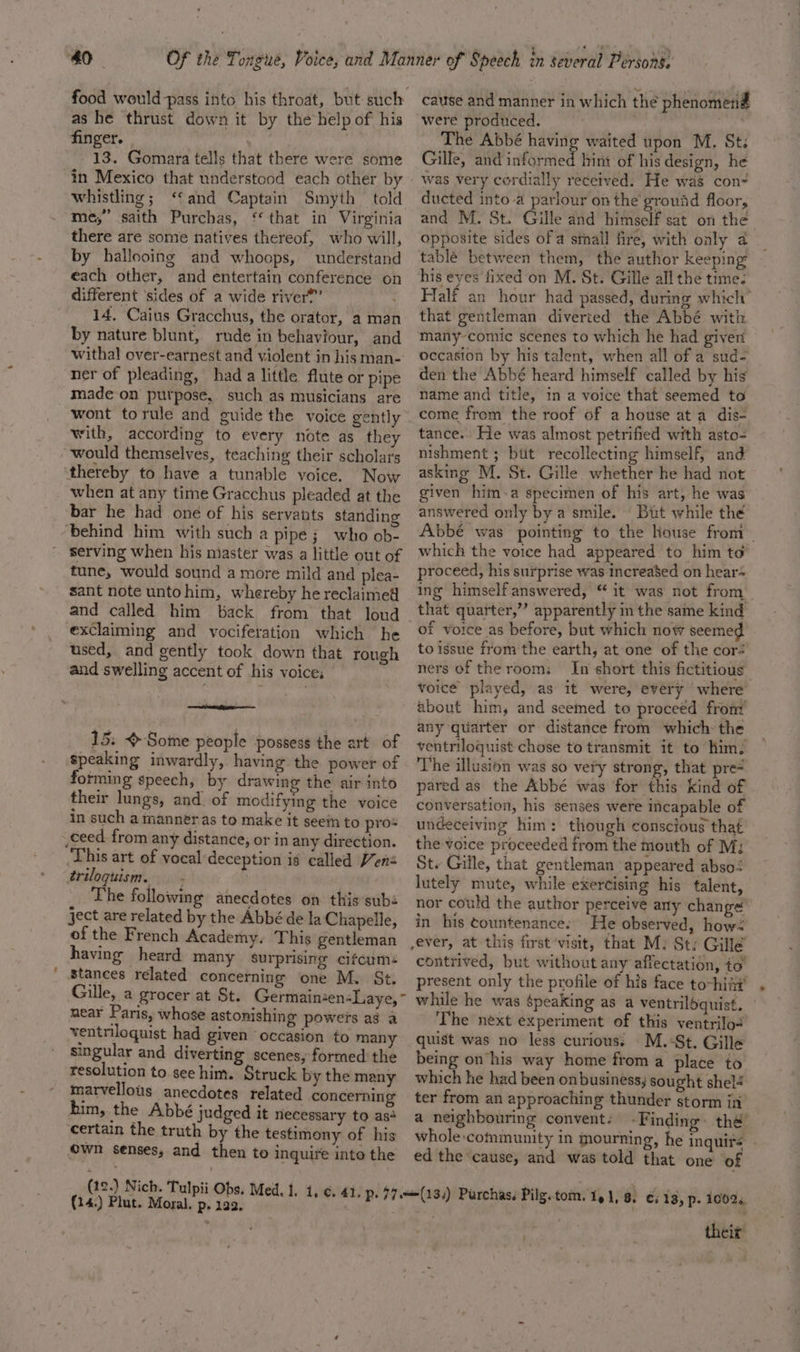 Of the Tongue, Voice, and Manner of Speech in several Personé. food would pass into his throat, but such cause and manner in which the phenomenid as he thrust down it by the help of his were produced. i var finger. | ) The Abbé having waited upon M. St: 13. Gomara tells that there were some Gille, and informed hint of his design, he in Mexico that understood each other by | was very cordially received. He was con- whistling; ‘and Captain Smyth told ducted into a parlour onthe ground floor, me,” saith Purchas, ‘that in Virginia and M. St. Gille and himself sat on the there are some natives thereof, who will, opposite sides of a stnall fire, with only a2 by hallooing and whoops, understand tablé between them, the author keeping each other, and entertain conference on his eyes fixed on M. St. Gille all the time: different ‘sides of a wide river®”’ Half an hour had passed, during which” 14, Caius Gracchus, the orator, aman that gentleman diverted the Abbé with by nature blunt, rude in behaviour, and ‘™many-comic scenes to which he had giver withal over-earnest and violent inhisman- Occasion by his talent, when all of a sud- ner of pleading, hada little flute or pipe den the Abbé heard himself called by his made on purpose, such as musicians are Name and title, in a voice that seemed to wont torule and guide the voice gently come from the roof of a house at a dis- with, according ‘to every note as they tance. He wads almost petrified with asto-= would themselves, teaching their scholars mishment ; bit recollecting himself, and when at any time Gracchus pleaded at the given him-a specimen of his art, he bie bar he had one of his servants standing answered only by a smile. | But while the behind him with such a pipe; who ob- Abbe was pointing to the house from serving when his niaster was a little out of Which the voice had appeared to him to tune, would sound a more mild and plea- proceed, his surprise was increased on hear= sant note untohim, whereby hereclaimed ig himself answered, “ It was not from. and called him back from that loud that quarter,” apparently in the same kind exdlaiming and vociferation which he Of Voice as before, but which now seemed used, and gently took down that rough © issue from the earth, at one of the cor: and swelling accent of his voice, | ners of the rooms In short this fictitious . ! voice played, as it were, every where about him, and seemed to proceed from any quarter or distance from which: the ft PO 3 ventriloquist chose to transmit it to him. speaking inwardly, having the power of The illusion was so very strong, that pre= forming speech, by drawing the air into pared as the Abbé was for this kind of their lungs, and. of modifying the voice conversation, his senses were incapable of in such a manner as to make it seem to prot undeceivin &amp; him: though conscious that erie 15: Some people possess the art of This art of vocal deception is called Vens triloguism. — - The following anecdotes on this subs ject are related by the Abbé de la Chapelle, of the French Academy. This gentleman having heard many surprising cifcum: stances related concerning one M. St. Gille, a grocer at St. Germainen-Laye, “ near Paris, whose astonishing powers as a ventriloquist had given occasion to many singular and diverting scenes, formed the resolution to see him. Struck by the meny marvellous anecdotes related concerning him, the Abbé judged it necessary to as+ ‘certain the truth by the testimony of his own senses, and then to inquire into the (19.) Nich. Tulpii Obs. Med. 1. 1. 6. (24.) Plut. Moral. p. 122, the voice proceeded from the mouth of M: St. Gille, that gentleman appeared abso: lutely mute, while exercising his talent, nor could the author perceive any change: in his countenance. He observed, how? contrived, but without any affectation, to’ present only the profile of his face to-hift' while he was speaking as a ventriloquist. The next experiment of this ventrilo“ quist was no less curious: M.-St. Gille being on’ his way home froma place to which he had been on business; sought shelé ter from an approaching thunder storm in a neighbouring convent: ‘Finding: the whole:community in mourning, he inquire | ed the cause, and was told that one of their