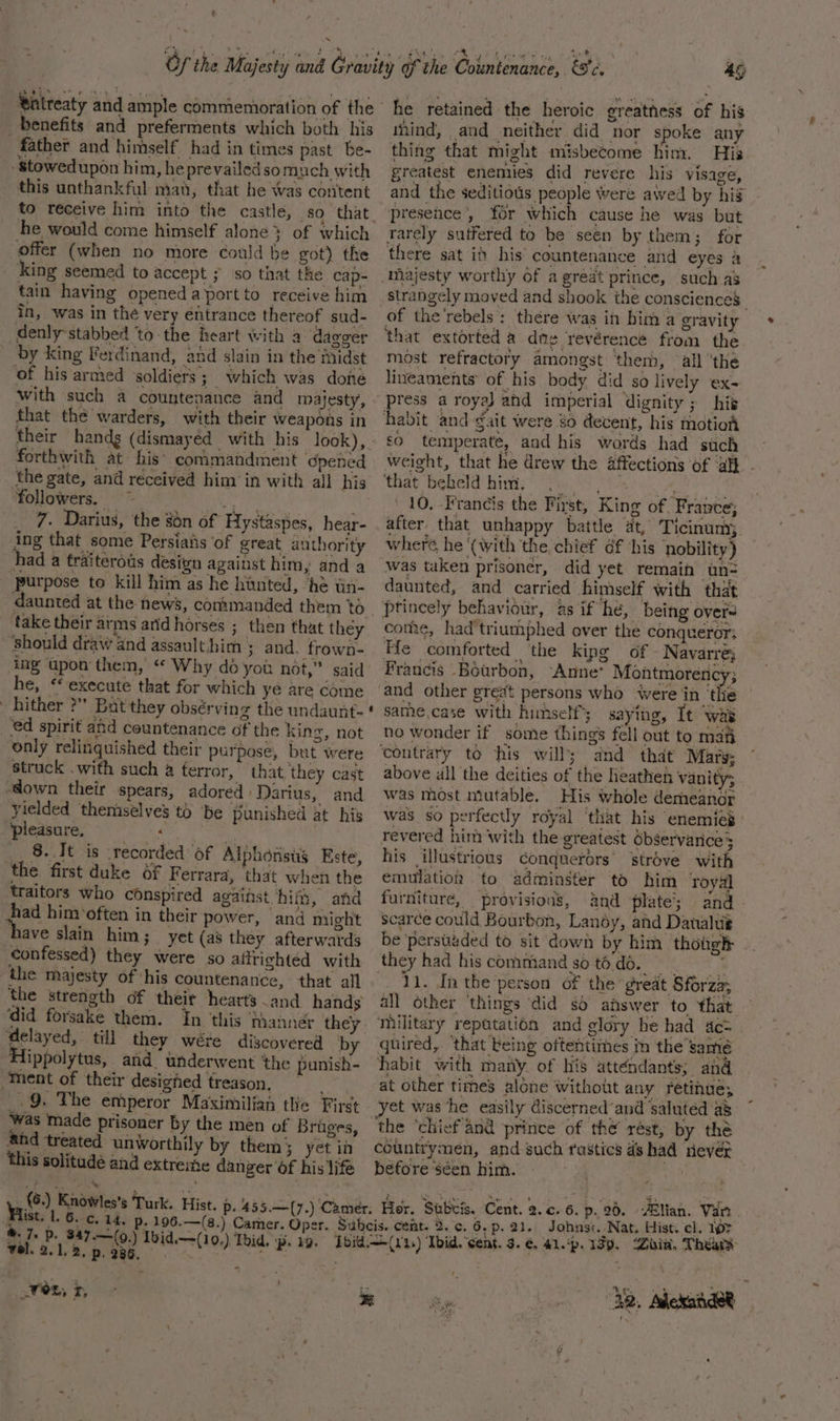 ~ €ntreaty and ample commemoration of the yenefits and preferments which both his father and himself had in times past be- -stowedupon him, he prevailedsomuch with this unthankful man, that he Was content he would come himself alone} of which offer (when no more could be got) the king seemed to accept ; so that the cap- tain having opened aportto receive him in, was in the very entrance thereof sud- denly stabbed ‘to the heart with a ‘dagger by king Ferdinand, and slain in the inidst of his armed soldiers; which was done with such a countenance and majesty, that the warders, with their weapons in forthwith at his’ conimandment pened the gate, and received him in with all his followers. ~ PS es _ 7. Darius, the on of Hystaspes, hear- ing that some Persiaiis of great authority had a fraiteroas desivn against him, and a purpose to kill him as he hunted, ‘he tin- take their arms arid horses ; then that they ‘Should draw and assaulthim ; and. frown- ing upon'them, “ Why do you not,” said he, ‘execute that for which ye are come hither ?” But they obsérving the undaunt- ‘ed spirit and countenance of the king, not only relinquished their purpose, but were struck .with such a terror, that they cast “down their spears, adored Darius, and yielded themselves to be punished at his pleasure. tt M __ 8. It is recorded of Alphonstis Este, the first duke of Ferrara, that when the traitors who conspired against him, and iad hinv often in their power, and might ave slain him; _ yet (a8 they afterwards confessed) they were so afftighted with the majesty of his countenance, that all the strength of their hearts and hands ‘did forsake them. delayed, till they wére discovered by Hippolytus, and underwent ‘the punish- “Ment of their desighed treason. a .9. The emperor Maximilian the First was made prisoner by the men of Bruges, and treated unworthily by them} yet in this solitude and extreme danger of his life (6.) Knowles’s Turk. 49 he retained the heroic greatness of his tnind, and neither did nor spoke any thing that might misbecome him. His greatest enemies did revere his visage, and the seditious people were awed by hig presence’, for which cause he was but Tarely suffered to be seen by them; for there sat ib his countenance and eyes a majesty worthy of a great prince, such as strangely moved and shook the consciences | of the'rebels : there was in bim a gravity that extorted a dng revérence from the most refractory amongst them, all ‘the lineaments of his body did so lively eX- ress a royal and imperial dignity; his habit and gait were go devent, his motion £0 temperate, and his words had such weight, that he drew the affections of ‘al} - that beheld him. (. | nya 10. Francis the First, King of, France; after that unhappy battle at, Ticinum; where he ‘(with the chief éf his nobility) was taken prisoner, did yet remain un- daunted, and carried himself with that Pptincely behaviour, as if he, being overs come, had'triumphed over the conqueror; He comforted the kipg of. Navarre; Francis Bourbon, Anne’ Montmorency; and other great persons who were jin ‘the same,case with himself’; saying, It was ne wonder if some thing’ fell out to maf ‘contrary to his will; and that Mars; above ull the deities of the heathen vanity; was most mutable. His whole demeanor was so perfectly royal ‘that his enemiép revered him with the greatest dbservarice3 his illustrious conquerors strove with emulation to adminster to him royal furniture, provisions, and plate’; and scarce could Bourbon, Landy, ahd Daualtié be ‘persuaded to sit down by him thotgh they had hiscommandsotodo. * . 21. In the‘person of the great Sforza; all other ‘things did sd answer to that military repatation and glory be had c= quired, ‘that being oftentimes in the samé habit with many of his attendants; and at other times alone without any retinue; et was ‘he easily Ciscerned’and saluted a countrymen, and such rastics ds had never before séen him. Cent. 2. c. 6. p. 96. lian. Var . ®. 7, vel. 2.1.2. p. 286, wes, 4,
