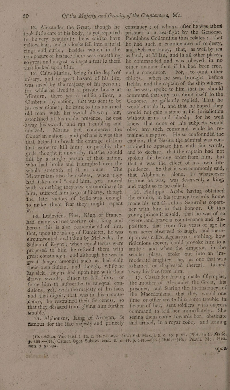 « 12. Alexander the Great, “though he took Jitile care of his body, is yet, reported. to be very beautiful: heis saidto have yellow, hair, and his locks fell into natural rings and curls; besides which in the composure of his face there was something. so great and august as begat a-fear in them that looked upon him. ~ ede 13. Caius Marius, being in the depth of misery, and in great hazard of his. life, was saved by the majesty of his person ; for while he lived in a private house at Minturn, there was a public officer, a Cimbrian by nation, that’ was sent to be his executioner ; he came to this unarmed old man with his sword dtawn ; but, astonished at his noble’ presence, he cast -away his sword, ‘and rgn trembling and amazed, . Marius Cimbrian nation ; and perhaps it was this that helped to break the courage of him that came to kill him; or possibly the gods thought it unworthy that*he should gall by a. single. person of that. nation, ‘who had broke and triumplred-over the whole ‘strength of it at once.. The “Minturnians also themselvés, when “they had taken and Sound him, yet, moved with something they saw extraordinary in s he ate victory of Sylla was enongh to make them fear they might repent it. ade 14. Ludovicus Pius, King. of France, had many: virtues worthy ofa king and hero: this is also remembered of him, that, upon the taking of Damietta, he was €ircumvented and taken by Melaxala, the Sultan of Egypt ; when equal terms were ' proposed to him he refused them with ° ‘great danger amongst such as had slain their own Sultan, and though, while he Yay sick, they rushed upon him with their drawn swords, either to kil him, . or force him-to , subseribe.to unegqtal con- ditions, yet, with the majesty of his face, and that dignity that was in his» counte- mance, he restrained their fierceness, so that they desisted frem giving. him further wouble. | Na cies 15. Alphonsus, King ‘of Arragon, is famous for the like majesty and, princely - ‘ » ¢ son! (TQ) ABlian. Var. Hist. 1 19. ¢. 14, p2 309.1 p. 428.—(14,) Camer. Oper. Subcis. tem. De R- 223.° ‘e &lt; nog vite vy Ee a of whom, after he was-taked prisoner in a. sea-fight by the Genoese, Panulphus Collenutius thus relates :_ that and s®ch constancy, that, as well by sea as Jand, at Milan, and in all other places, he commanded and was, obeyed in no other man than if he had been free, and a congueror. For, .,to omit other when he was brought before , Ischiz, and the captain of the ship where- in he was, spoke to him that he should ea bd bia Genoese, he gallantly replied, That he would-not do it, and that he hoped they would not gain a stone in his, jurisdiction _ without arms and blood; for he well knew that none of his subjects would obey any such command while he re- mained a captive. He so confounded the captain, that Blasius the admiral was con- and to declare, thatthe captain had not — spoken this by any order from him, but — prudence. So that it was commonly said, = that Alphonsus alone, if whatsoever fortune he was, was deservedly a king, and ought so to be called. a ~ 16. Philltppus Arabs having obtained — the empire, in his journey towards Rome — made his son C. Julius Saturnias copart- young prince it is-said, ‘that he was of so severe and grave a countenance and dis- — we position, that from five years of age he = was never observed to laugh, and there- upon was called Agelastus ; nothing, how ridiculous soever, could provoke him to a &gt; } smile: and when the emperor, in the” ‘secular. plays,’ broke out into an- ims | ‘moderate langhter, he, as one that was” or displeased thereat, turned © 17. Cassander having made Olym:pias, ; the mother of Alexander the Great, his 7 prisoner, and fearing the iconstancy, of the Macedonians, that they would one? time or other create-him some trouble in = favour of her, sent soldiers with express _ command to Kill her immediately.. She - seeing them come towards her, obstinate and armed, in a royal robe, and icaning — ) Pezetl, Mel. Hist.” = “ “a —_ eT, a ee em es Or Owe ’, ‘