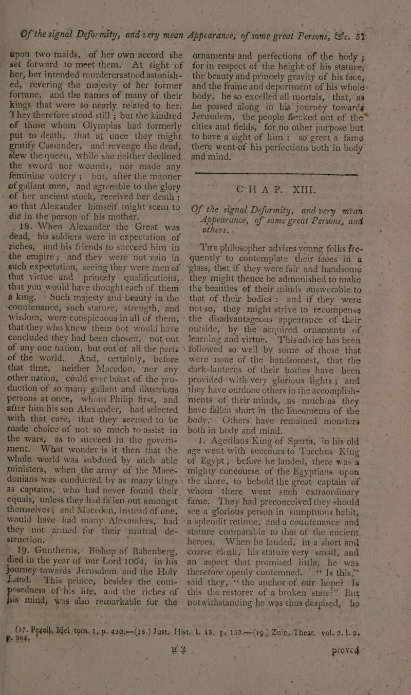 pon two maids, .of her own accord she set forward to meet them. At sight of her, her intended murderersstood astonish- ed, revering the majesty of her former fortune, and the names of many of their kings that were so nearly related to her, They therefore stood still ; but the kindred put to death, that at once they might gratify Cassander, and revenge the dead, slew the queen, while she neither declined the sword nor wounds, nor made any feminine outcry ; but, after the manner of gallant'men, and agreeable to the glory \ of her ancient stock, received her death ; so that Alexander himself might seem to die in the person of his mother. | -. 18. When Alexander the Great was dead, his soldiers were in expectation of riches, and his friends to succeed him in the empire; and they were not vain in that you would have thought each of them aking, © Such majesty and beauty in the countenance, such stature, strength, and that they who knew them not would have concluded they had been chosen, — not out of any one nation, but out of all the parta of the world. And, certainly, before that time, neither Macedon, ‘nor any other nation, could ever beast of the pro- duction of so many gallant and illustrious _ persons at once, whom Philip first, and after him his son Alexander, had selected with that care, that they seemed to bé made choice of not so much to assist in the wars, as to succeed in the govern- ment. What wonder is it then that the whole world was subdued by such: able ministers, when the army of the Mace- donians was conducted. by as many King’s as captains, who had never found their equals, ‘unless they had fa'len out amongst themselves; and Macedon, instead of one, would have had many Alexanders, had struction. | _. 19. Guntherus, Bishop of Babenberg, died in the year of ‘our Lord 1064, in his Journey towards Jerusalem and the Holy -dand. This prince, besides the comi- posedness of his life, and the riches of pis mind, was also remarkable for the P. 284, ornaments and perfections of the body ; for in respect of the height of his stature; the beauty and princely gravity of his face, and the frame and deportment of his whole: body, heso excelled all mortals, that, ag he passed along in his journey towardg Jerusalem, the people ficcked out of the™ cities and fields, for.no other purpose but to have a’sight of him; so’great a fame there went-of his perfections both in body and mind. bah Lal Oo) = BY ay Sisgy 8B Appearance, of some great Persons, and others. . Te philosopher advises young folks fre- quently to contemplate their faces in a glass, that if they were fair and handsome they might thence be admonished to make the beauties of their minds answerable to that of their bodies : and if they were | notso, they might strive to recompense the disadvantageous appearance of their outside, by the acquired ornaments of learning and virtue. This advice has been followed so’ well by some of those that were none of the handsomest, that the dark-lanterns of their bodies have been provided ‘with very glorious lights; ‘and they have outdone others in the accomplish- ments of their minds, as much.as’ they have fallen short in the lineaments of the body.’ Others’ have remained monsters both in body and mind. i 1. Agesilaus King of Sparta, in his old age went with succours to Tacchus King of Egypt; before he landed, there was a mighty concourse, of the Egyptians ‘upon the shore, to behold the great captain of whom there went such éxtraordinary fame. They had preconceived they should see a glorious person in sumptuous habit, heroes, When he landed, in a short and » coarse Cloak, his stature yery small, and an aspect that promised little, he was therefore openly contemned, ' ¢* Is this,” said they, ‘the anchor of, our -hope? Is this the restorer-of a broken ‘state?” But proved.’ ~