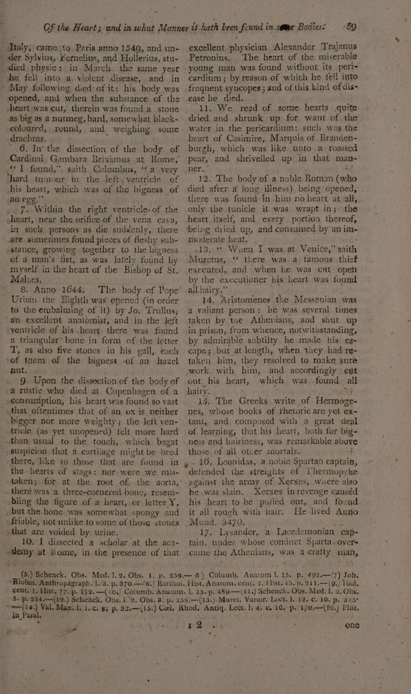 der Sylvius, Fernelius, and Hollerius, stu- died, physic: in. March. the same year he fell into a, violent disease, and in * May following died: of it: his body was opened, and when the substance of the heart was cut, therein was found a_ stone as big as a nutmeg, hard, somewhat black- coloured, round, and weighing -drachms. : -.6. In’ the dissection of the body of {1 found,”. saith Columbus, ‘avery hard tumour, iv the. left, ventricle of his heart, which was of the bigness of an egg,” | vine _ 7. Within the right ventricle- of the ~heart, near the orifice of the vena cava, in such. persons as die suddenly, there are sometimes found pieces of fleshy sub- stance, growing together to the bigness of a4 man’s fist, as was lately found by myself in the heart of the Bishop of St. Malses, _. 8. Anno- 1644, Urban the Eighth was opened (in order to the embalming of it) by Jo. Trullus; an excellent anatomist, and in the Jeft ventricle of his .heart there was found a triangular’ bone in form of the letter T, as also five stones in his gaH,. each of them of the bigness of an hazel nut. ’ , ‘ jar 9. Upon the dissection of the body of a rustic who died at Copenhagen of a consuniption, his heart was found so vast that oftentimes that of an ox is_ neither bigger nor more weighty; the left ven- -tricle (as yet unopened) felt more hard + Suspicion that a cartilage might be bred there, like to those that are found in the hearts of stags: nor were we miis- taken; for at the root of the aorta, . theré was a three-cornered bone, resem- bling the figure of a heart, or letter Y, but the bone was somewhat spongy and -friabie, not unlike to some of those stones that are voided by. urine. 10, I dissected a scholar at the aca- -demy at Kome, in the presence of that “ig! excellent physician Alexander Trajanus The. heart of the miserable cardium ; by reason of which he fell into frequent syncopes ; and of this kind of dis- ease he died. 11. We read of .some- hearts quite dried and shrunk up for want of the water in. the pericardium: such was the heart of Casimire, Marquis of Branden- burgh, which was like unto a roasted pear, and shrivelled up in that man- ner. : : 12. The body of a noble Roman (who died after a long illness) being opened, there was found in him no heart at all, . only the tunicle it was wrapt in;’ the heart itself, and every portion thereof, ‘being dried up, and consumed by an im- moderate heat. ; -13. “ Wauen I was. at Venice,” saith JMuretus, ‘© taere was.a famous. thief executed, and when he was cut opeh by the executioner his heart was found all hairy.” 14. Aristomenes the Messenian was a valiant person: he was several times by admirable subtilty he made his eg- cape; but at length, when they had re- taken him, they resolved to make ‘sure work with him, and accordingly cut out his heart, which was -found all — hairy. . RR: 6 15. The Greeks write of Hermoge- nes, whose books of rhetoric are yet ex- tant, and composed with a great deal of learning, that his heart, both for big- ness and hairiness, was remarkable above those of all otier mortals. : . 16, Leonidas, a noble Spartan captain, defended the streights of ’hermopyke against the army of Xerxes, waere also he was slain. Xerxes in revenge causéd his heart to be pulled out, and foend. it all rough wita hair. He-lived Anno 17. Lysander, ‘a Lacedemonian cap- tain, under whose conduct Sparta. overs came the Athenians, was a-cratty mian, z \ _ in Paral, ’ 7 £4 ; a Peewee . one