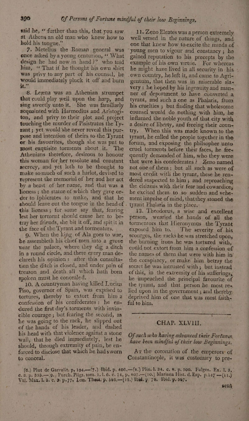 said he, ** further than this, that you saw at Athens an.old man who knew how to hold his tongue.” , 7. Metellus the Roman general was ence asked by a young centurion, ‘* What design he had now in hand}? who told him, “ That if he thought his own shirt Was privy to any part of his counsel, he would immediately pluck it off and burn it.” ‘8. Legzna was an Athenian strumpet that could play well upon the harp, and sing sweetly unto it. She was familiarly acquainted with Harmodius and Aristogi- ton, and privy to their plot and project touching the murder of Pisistratus the Ty- rant ; yet would she never reveal this pur- pose and intention of theirs to-the Tyrant or his favourites, though she was put to Most exquisite torments about it. The Athenians therefore, desirous to honour this woman for her resolute and constant secrecy, and yet loth to be thought to make somuch of such a harlot, devised to represent the memorial of her and her act by a beast of her name, and that was a lioness ; the statue of which they gave or- _ der to Iphicrates to make, and that he this lioness; for some say that, fearing lest her torment should cause her to be- tray her friends, she bit it off, and spit it in the face of the Tyrant and tormentors. g. When the king of Ala goes to war, he assembieth his chief men into a grove near the palace, where they dig a ditch in a round circle, and there every man de- clareth his opinion: after this consulta- tion the ditch is closed, and under pain of treason and death ali which hath been spoken must he concealed, -_ 10. A countryman having killed Lucius Piso, governor of Spain, was exposed to tortures, thereby to extort from him a confession of his confederates: he en- dured the first day’s torments with invin- cible courage ; but fearing the second, as he was going to the rack, he slipped out of the hands of his leader, and dashed his head with that violence against a stone wali; that he died immediately, lest he should, through extremity of pain, be en- forced to disclose that which he had sworn to conceal. 4 11. Zeno Eleates was a person extremely well versed in the nature of things, and one that knew how toexcite the minds of gained reputation to his precepts by the example of his own’ virtue. For whereas he might have lived in all security in his - gentum, that then was in miserable sla+ very : he hoped by his ingenuity and man- ner of deportment to have converted a tyrant, and such a one as Phalaris, from his cruelties ; but finding that wholesome counsel would do nothing with him, he inflamed the noble youth of that city with a desire of liberty, and freeing their coun try. When this was made known to the tyrant, he called the people together in the forum, and exposing the philsopher unto cruel torments before their faces, he fre- quently demanded of him, who they were that were his confederates ? Zeno named not one of them; but all such as were of Most credit with the tyrant, these he ren- dered suspected to him ; and: reproaching the cicizens with their fear and cowardice, he excited them. to so sudden and vehe- ment impulse of mind, thatthey stoned the tyrant Phalaris in the place. 12. Theodorus, a wise and excellent person, wearied the hands of all the tormentors that Hieronymus the Tyrant exposed him to. ‘The severity of his scourges, the racks he was stretched upon, the burning irons he was tortured with, — could not extort from him a confession of the names of them that were with him in’ the conspisacy, or make him betray the secret he was intrusted with; but instead ofthis, in thé extremity of his suffer ngs, he impeached the principal favourite of the tyrant, and that person he most res Jied upon in the government ; and thereby: ful to him. CHAP. XLVIII. Of such who having advanced their Fortunes have been mindful of their low Beginnings. Ar the coronation of the emperors: of | Constantinople, it was customary to pre- sene ,