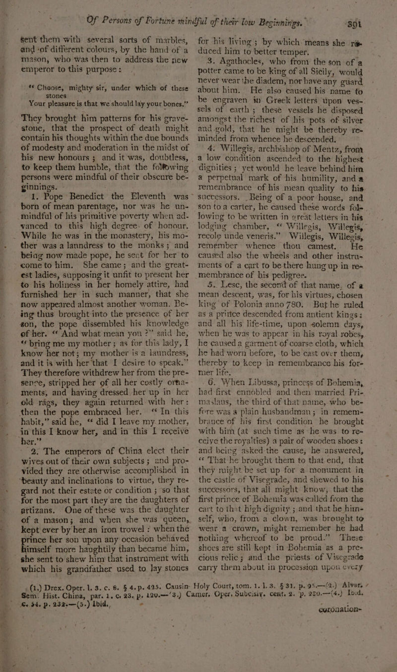 and ‘of different colours, by the hand of a mason, who was then to address the new emperor to this purpose : ** Choose, mighty sir, under which of these stones Your pleasure is that we should lay your bones,” They brought him patterns for his grave- contain his thoughts within the due bounds of modesty and moderation in the midst of his new honours ; and it was, doubtless, to keep them humble, that the folf&amp;wing persons were mindful of their obscure be- ginnings. - born of mean parentage, nor was he un- vanced to this high degree. of honour. ther was a lanndress to the monks; and being now made pope, he sent for her to She came; and the great- est ladies, supposing it unfit to present her to his holiness in her homely attire, had furnished her in such manner, that she now appeared almost another woman. Be- ing thus brought into the presence of her gon, the pope dissembled his knowledge of her. “ And what mean you ?” said he, ‘* bring me my mother; a3 for this lady, I know her not; my mother is a laundress, and it is with her that I desire to speak.” They therefore withdrew her from the pre- sence, stripped her of all her costly orma- ments, and having dressed. her up in her old rags, they again returned with her: In this habit,” said he, ‘* did I leave my. mother, in this I know her, and in this I receive 2. The emperors of China elect their Wives out of their own subjects ; and pro- vided they are otherwise accomplished in gard not their estate or condition ; ‘so that attizans. One of these was the daughter of a mason; and when she was queen, kept ever by her an iron trowel : when the prince her son upon any occasion behaved himself more haughtily than became him, she sent to shew him that instrament with which his grandfather used to lay stones ‘BOL for his living ; by which. means she rae duced him to better temper. 3. Agathocles, who from the son of a potter came to be king of all Sicily, would never wear the diadem, nor haveany guar about him. He also caused his name fo be engraven i Greek letters tipon ves-: sels of earth ; these vessels he disposed amongst the richest of his pots of silyer and.gold, that he might be thereby re- minded from whence he descended. . 4. Willegis, archbishop of Mentz, from dignities ; yet would he leave behind him a perpetual mark of his humility, and a remembrance of his mean quality to his successors. Being of a poor house, and son toa carter, he caused these words fol= lowing to be written in oreat Jetters in his | lodging chamber, ‘ Willegis, Willegis, — recole unde veneris.” Willegis, Willegis, remémber whence thou camest. He caused also the wheels and other instru- iments of a cart to be there hung up in re~ membrance of his pedigree. . 5. Lese, the second of that name. of a mean descent, was, for his virtues, chosen king of Polonia anno 780. Buthe ruled as a pritice descended from antient kings; and all his life-time, upon solemn days, when he was to appear in his royal robes,. he caused a garment of coarse cloth, which. he had worn before, to be cast over them, thereby to keep in remembrance his for- mer life. : ba! G. When Libussa, princess of Bohemia, had first ennobled and then married. Pri- maslaus, the third of that name, who be- fere was a plain husbandman; in remem- brance of his first condition he brought with him (at such time as he was to re- ceiye the royalties) a pair of wooden shoes: and being asked the cause, he answered, «© That he brought them to that end, that they might be set up for a monument in the castle of Visegrade, and shewed to his successors, that all might know, that the first prince of Bohemia was called from the cart to that high dignity ; and that he him- self, wha, from a clown, was brought to wear. a crown, might remember he had nothing whereof to be proud.” These shoes are still kept in Bohemia as a pre- cious relic; and -the priests of Visegrade carry them about in procession upon cvery tom. 1.1.3. .§ 31, p.95.—{2.) Alvar. ¢ Be. 34, P : 232.—(5 -) Ibid, al curouation~