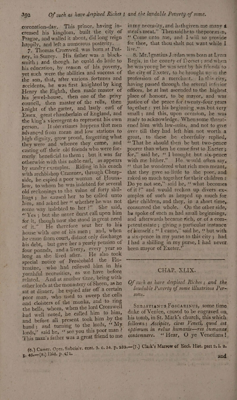 coronation-day. This prince, having in- creased his kingdom, built ‘the city of Prague, and walled it about, did long reign happily, and Jeft a numerous posterity. 7, Thomas Cromwell was born at Put- ney, in Surrey. His father was-a_ black- smith ; and though he could do hitle to his education, by reason of his poverty, yet such were the abilities and success. of the son, that, after various fortunes and accidents, he was first knighted by king Henry the Eighth, then made master of his jewel-house, then one of the privy council, then master of the rolls, then knight of the garter, and lastly earl of Essex, great chamberlain of England, and the king’s viceregent to represent his own person. It sorretimes happens that men advanced fromm. mean and low stations fo high dignity, grow proud, forgetting what they were and whence they came, and casting off their old friends who were for- merly beneficial to them; but it was far otherwise with this noble earl, as appears by sundry examples. Riding in his coach with archbishop Cranmer, through Cheap- side, he espied a poor woman of Houns- low, to whom he was indebted for several old reckonings to the value of forty shil- lings ; he caused her to be called unto him, and asked her “ whether he was not some way indebted to her?” She said, “Yes ; but she never durst call upon him for it, though now she stood ingreat need of it.’ He therefore sent her to his house with one of his men ; and, when he came from court, didnot only discharge bis debt, . but gave her a yearly pension of four pounds, anda livery, every year so long as she lived after. He also took _ special notice of Frescobald _ the Flo- rentine, who had relieved him in his youthful necessities, as Wwe have before related, And at another time, being with other lords at the monastery of Sheen, as he sat-at dinner, he espied afar off a certain poor man, who used to sweep the cells and cloisters of the monks, and -to ring the bells, whom, when the lord Cromwell had well noted, he called him to him, and before all present took him by the hand; and turning to the lords, lords,” said he, “* see you this poor man ? This naan’s father was a great friend to me (6.) Camey. Oper. Subcisiv. cent. Rs Abe (8+) Lbid. p47 he meal’s meat.” Thensaidheto thepoorman, “Come unto me, and I will so provide for thee, that thou shalt not want while I lire.” . 8. Mr.Tgnatius Jordan was born at Lynn Regis, in the county of Dorset ; and when &gt; he was young he was sent by his friends to , the city of Exeter, to be brought up in the profession of a merchant. In this city; having passed through the severa! inferior offices, he at last ascended to the highest. place of honour, to be mayor, and was justice of the peace for twenty-four years torether: yet his beginning was but very small; and this, upon occasion, he was ready to acknowledge. When some threat- ened him with Jaw-suits, and not to give over till they had left him not worth a groat, to these he cheerfully replied, «© That he should then be but two-pence poorer than when he came first to Exeter 3: for,” said he, *‘ I brought but. six-pence with me hither.” He. would often say, _ ‘© that he wondered what rich men meant, that they gave so little to the poor, and raked so much together for their children : | Do ye not see,” said he, ‘‘ what becomes of it ?”’ and would reckon up. divers ex- amples of such as heaped up much for consumed the whole. On the other side, he spoke of such as had smal] beginnings, and afterwards became rich, or of a com- petentestate ; giving a particular instance of himself : ** I came,” said he, “ but with a six-pence in my purse to this city ; had Thad a shilling in my purse, 1 had never. been mayor of Exeter.” CHAP. .XLIX. Of such as have despised Riches ; and the laudable Poverty of some illustrious Per= SONS. . | SeBASTIANUS FOSCARINUS, some time duke of Venice, caused to be engraved on, his tomb, in St. Mark’s church, this which follows: Accipite, cives Veneti, quod est optimum in rebus humanis—res bumanas, contemnere. ‘‘ Hear, O ye Venetians !. i&gt;