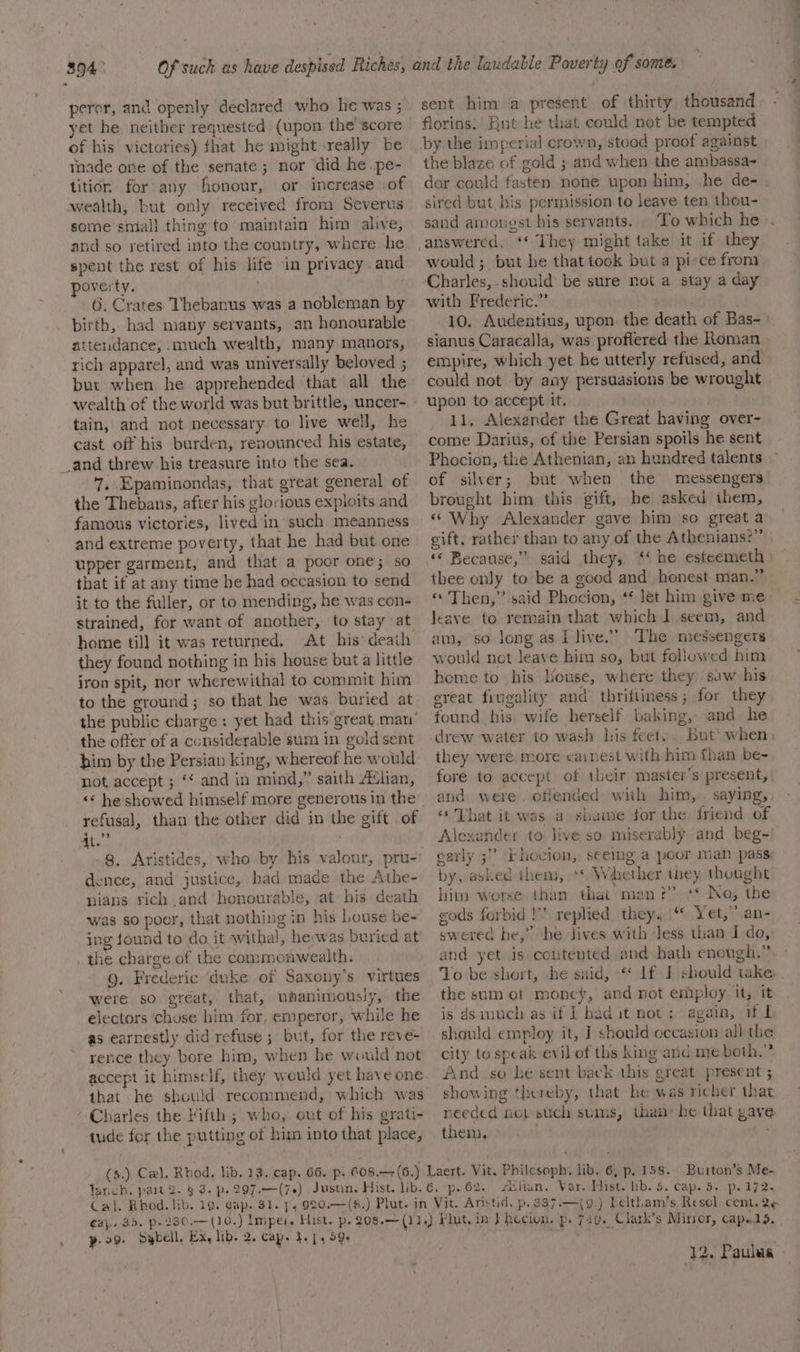 394: peror, and openly declared who he was ; yet he neither requested (upon the score of his victories) fhat he might really be tnade one of the senate; nor did he pe- tition. for any honour, or increase of wealth, but only received from Severus some smiall thing to maintain him alive, and so retired into the country, where he spent the rest of his life in privacy .and overty. . 6. Crates Thebanus was a nobleman by birth, had many servants, an honourable attendance, .much wealth, many manors, rich apparel, and was universally beloved ; but when he apprehended that all the tain, and not necessary to live well, he cast off his burden, renounced his estate, 7, Epaminondas, that great general of the Thebans, after his glorious expioits and famous victories, lived in such meanness and extreme poverty, that he had but one upper garment, and that a poor one; so that if at any time he had occasion to send it to the fuller, or to mending, he was con- strained, for want of another, to stay at. home till it was returned. At his death they found nothing in his house but a little iron spit, nor wherewithal to commit him to the ground; so that he was buried at the public charge: yet had this great man’ the offer of a considerable sum in gold sent him by the Persian king, whereof he would not accept ; ‘¢ and in mind,” saith ‘lian, &lt;¢ he showed himself more generous in the refusal, than the other did in the gift of ate; 8. Aristides, who by his valour, pru- dence, and justice, had made the Athe- nianus rich and honourable, at his death was so poor, that nothing in his louse be- ing found to do it withal, heywas buried at the charge of the commonwealth. Q. Frederic ‘duke of Saxony’s virtues were so great, that, umanimously, the electors chose him for, emperor, while he as earnestly did refuse ; but, for the reve- rence they bore him, when he would not accept it himself, they would yet baye one that he should recommend, which was Charles the Fifth ; who, out of his grati- tude for the putting of him into that place, (5.) Cel. Rhod. lib. 12. cap. 66. p. 608.—+(6.) sent him a present of thirty thousand florins: But he that could not be tempted the blaze of gold ; and when the ambassa- dor could fasten nene upon him, he de- . sired but bis permission to leave ten thou- sand amougst his servants. To which he . answered, ‘* They might take it if they would; but he that took but a pi-ce from. Charles, should be sure not a stay a day with Frederic.” 10. Audentius, upon. the death of Bas-~ sianus Caracalla, was proftered the Roman empire, which yet he utterly refused, and could not -by any persuasions be wrought upon to accept it. 11, Alexander the Great having over- come Darius, of the Persian spoils he sent Phocion, the Athenian, an hundred talents of silver; but when the messengers brought him this gift, he asked ihem, « Why Alexander gave him so great a gift, rather than to any.of the Athenians?” « Because,” said they, ‘‘ he esteemeth ) — thee only to be a good and honest man.” «© Then,” said Phocion, ‘* Jet him give me leave to remain that which ] seem, and am, so long.as Llive.’ The messengers would not leave him so, but followed him home to his Louse, where they saw his ereat frugality and’ thrifiiness; for they found his wife herself baking, and he drew water to wash his feet... But’ when, they were more cainest with him than be- fore to accept of their master’s present, and were. offended with him, . saying, «That it was a shame for the friend of Alexander to live so miserably and beg- Fhovion, seeing a poor nian pass: by, asked them, ** Whether they thought him worse than that man?” ‘* No, the eods forbid!’ replied they. “© Yet,” an- swered he,” he lives with Jess than I do, and yet is contented and hath enough.” To be short, he said, “* lf J should take the sum ot money, and not employ it, it is dsimuch as if I had it not: again, if I should employ it, ] should eccasion all the city to speak evil of ths king and me both.” And so he sent back this great present ; showing thereby, that be was richer that needed not stich sums, than’ he that gave thems iia oarly .? gary 3. fsitan. Var.-Hist. hb. 5. cap. 5. p. 172. —(9.) Feltham’s Resol. cent. 2e yp. 29. Sgbell, Ex, lib. 2. cap. 1.44 59+ 12. Paulas