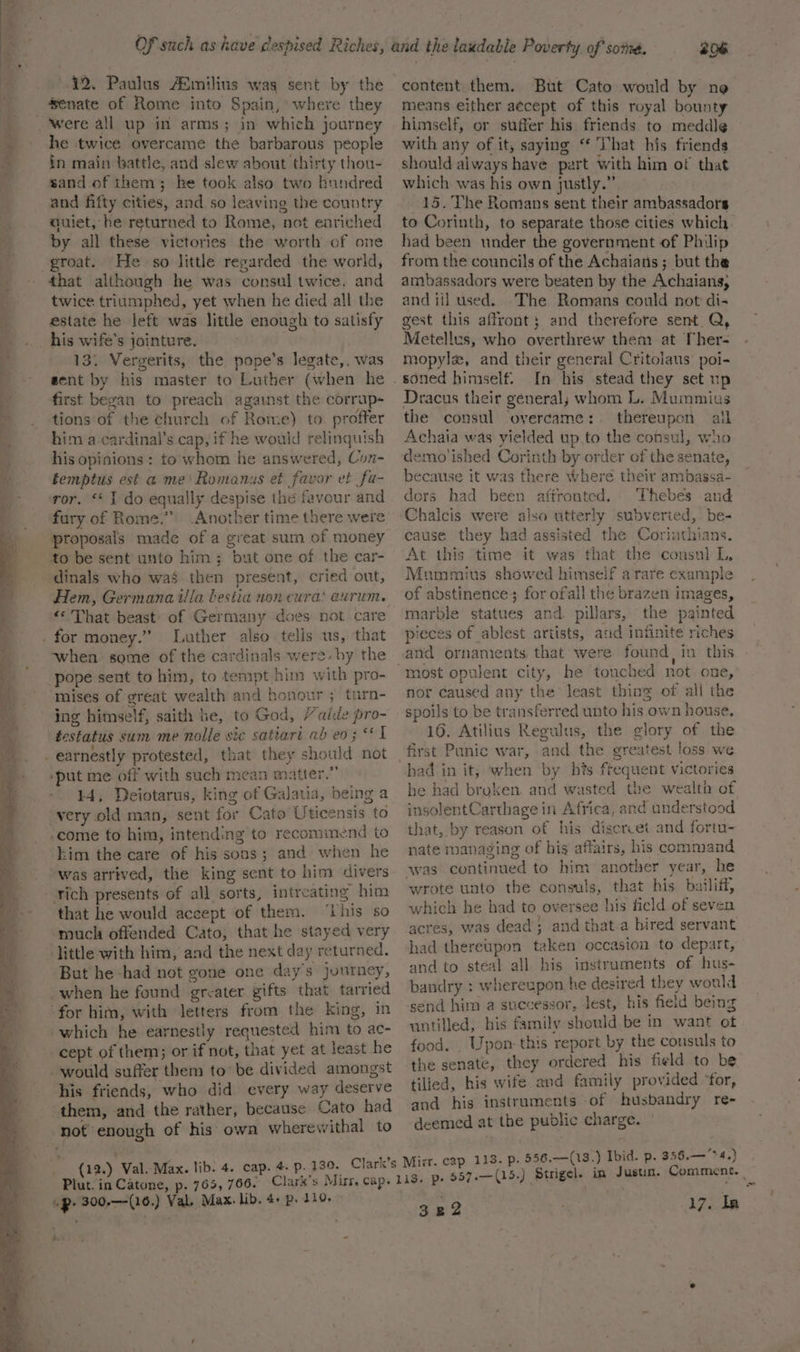 42, Paulus ASmilius wag sent by the senate of Rome into Spain, where they he twice overcame the barbarous people in main battle, and slew about thirty thou- sand of them; he took also two hundred and fifty cities, and so leaving the country auiet, he returned to Rome, not enriched by all these victories the worth of one groat. He so little regarded the world, that although he was consul twice. and twice triumphed, yet when he died all the estate he left was little enough to satisfy his wife's jointure. . 13. Vergerits, the pope’s legate, was sent by his master to Luther (when he first began to preach against the corrup- tions of the church of Rome) to. profter him a cardinal’s cap, if he would relinquish his opinions : to whom he answered, Con- femptus est a me’ Romanus et favor et fu- Another time there were proposals made of a great sum of money Hem, Germanaiilla bestia nen cura‘ aurum. *« That beast’ of Germany does not care Luther also tells us, that when some of the cardinals were. by the mises of great wealth and honour ; turn- ing himself, saith he, to God, / aide pro- 14, Deiotarus, king of Galatia, being a him the care of his sons; and when he was arrived, the king sent to him divers that he would accept of them. ‘This so ‘much offended Cato, that he stayed very But he -had not gone one days journey, cept of them; or if not, that yet at least he his friends, who did every way deserve not enough of his: owa wherewithal to 206 content them. But Cato would by ne means either aécept of this royal bounty himself, or suffer his friends to meddle with any of it, saying ‘ That his friends should always have part with him of that which was his own justly.” 15. The Romans sent their ambassadors to Corinth, to separate those cities which. had been under the government of Philip from the councils of the Achaians ; but the ambassadors were beaten by the Achaians, and iil used. The Romans could not di- gest this affront; and therefore sent Q, Metellus, who overthrew them at Ther- mopyle, and their general Critolaus poi- In his stead they set up Dracus their general; whom L. Mummius the consul overcame: thereupon alk Achaia was yielded up. to the consul, who demo'ished Corinth by order of the senate, because it was there Where their ambassa- dors had been aftronted. Thebes and Chalcis were also utterly subverted, be- cause they had assisted the Corinthians. At this time it was that the consul L, Mummius showed himself a rare example of abstinence; for ofall the brazen images, marble statues and pillars, the painted pieces of ablest artists, aud infinite riches and ornaments that were found, in this nor caused any the least thing of all the spoils to be transferred unto his own house. 16. Atilius Regulus, the glory of the first Panic war, and the greatest loss we he had broken. and wasted the wealth of insolentCarthage in Africa, and understood that, by reason of his discrvet and fortu- nate managing of bis affairs, his command wrote unto the consuls, that his bailiff, which he had to oversee his field of seven acres, was dead; and that.a hired servant had thereupon taken occasion to depart, and to steal all his instruments of hus- bandry : whereupon he desired they would send him a successor, lest, his field being uutilled, his family should be in want ot food, . Upon: this report by the consuls to the senate, they ordered his field to be tilied, his wife and family provided ‘for, and his instruments of husbandry re- deemed at the public charge. Plut. in Catone, p. 765, 766. 322 17. la