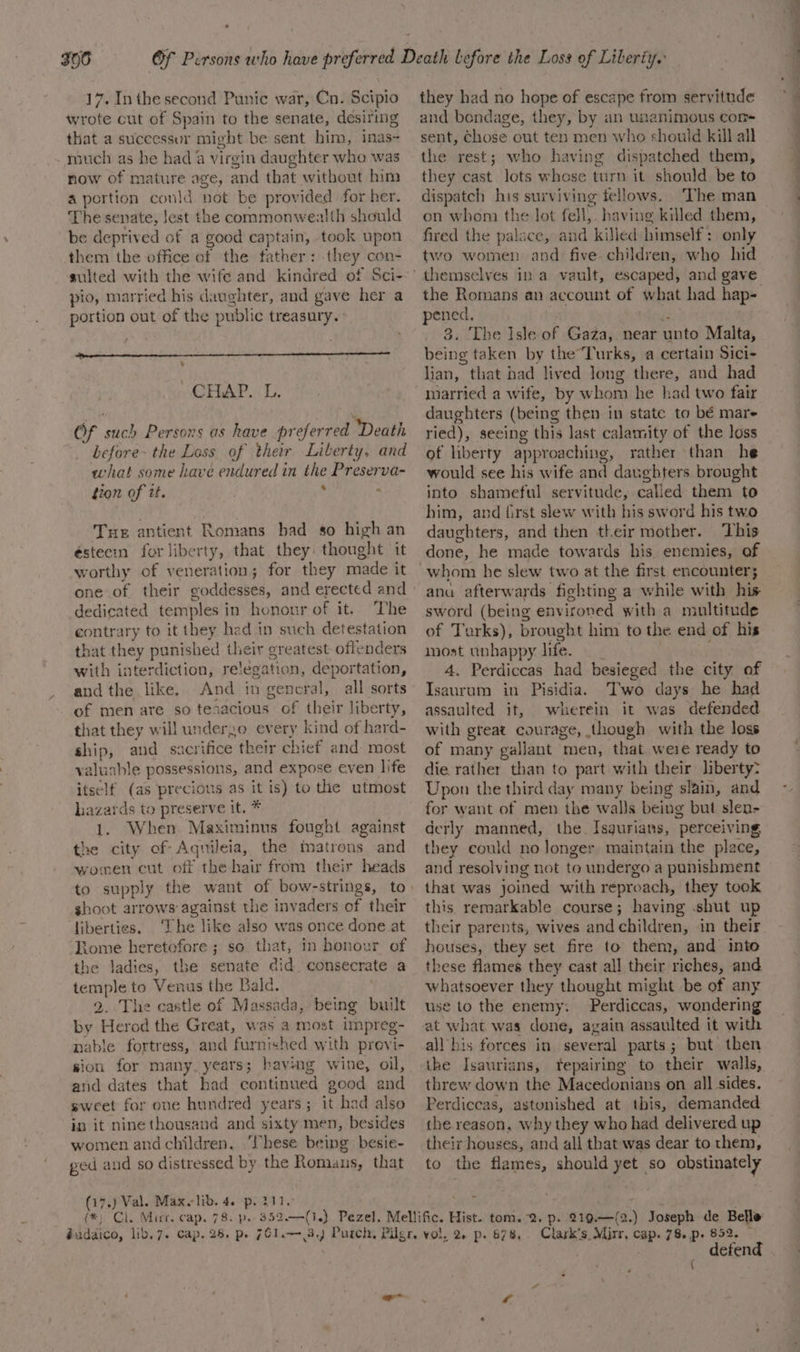 306 17. Inthe second Punic war, Cn. Scipio wrote cut of Spain to the senate, desiring that a successur might be sent him, inas~- much as he had 4 virgin daughter who was now of mature age, and that without him a portion could not be provided for her. The senate, Jest the commonwealth sheuld be deprived of a good captain, took upon them the office of the father: they con- sulted with the wife and kindred of Sci- pio, married his daughter, and gave her a portion out of the public treasury. ] CHAP. L. Of such Persons as have preferred Death before~ the Loss of their Liberty, and what some have endured in the Preserva- tion of tt. ’ : Tue antient Romans had so high an éstecin for liberty, that they: thought it worthy of veneration; for they made it one of their goddesses, and erected and dedicated temples in honour of it. The contrary to it they had in such detestation that they punished their greatest offenders with interdiction, relegation, deportation, and the like. And in general, all sorts of men are so tenacious of their liberty, that they will underzo every kind of hard- ship, and_ sacrifice their chief and: most valuable possessions, and expose even life itsclf (as precious as it is) to the utmost hazards to preserve it. * 1. When Maximinus fought against the city of Aquileia, the matrons and women cut off the hair from their heads shoot arrows against the invaders of their ‘fiberties. ‘The like also was once done at Riome heretofore ; so that, in honour of the ladies, the senate did. consecrate a temple to Venus the Bald. , 2. The castle of Massada, being built by Herod the Great, was a most impreg- nable fortress, and furnished with previ- sion for many. years; having wine, oil, and dates that had continued good and sweet for one hundred years; it had also in it ninethousand and sixty men, besides women and children. ‘hese being besie- ged and so distressed by the Romaus, that (17.) Val. Maxelib. 4. p. 211. they had no hope of escape from servitude and bondage, they, by an unanimous com sent, Chose out ten men who should kill all the rest; who having dispatched them, they cast lots whose turn it should be to dispatch his surviving fellows. The man on whom the lot fell, having killed them, fired the palace, and killed himself: only two women and five children, who hid the Romans an account of what had hap- pened. . 43 3. The Isle of Gaza, near unto Malta, being taken by theTurks, a certain Sici- lian, that bad lived long there, and had married a wife, by whom he had two fair daughters (being then in state to bé mare ried), seeing this last calamity of the loss of liberty approaching, rather than he would see his wife and daughfers brought into shameful servitude, called them to him, and first slew with his sword his two daughters, and then their mother. This done, he made towards his enemies, of ana afterwards fighting a while with his sword (being environed with a multitude of Turks), brought him to the end of his most unhappy life. | 4, Perdiccas had besieged the city of Isaurum in Pisidia. Two days he had assaulted it, wherein it was defended with great courage, though with the loss of many gallant men, that weie ready to die. rather than to part with their liberty? Upon the third day many being slain, and for want of men the wal}s being but slen- derly manned, the. Isgurians, perceiving they could no longer maintain the place, and resolving not to undergo a punishment that was joined with reproach, they took this. remarkable course; having shut up their parents, wives and children, in their houses, they set fire to them, and into these flames they cast all their riches, and whatsoever they thought might be of any use to the enemy. Perdiccas, wondering at what was done, again assaulted it with all his forces in several parts; but then the Isaurians, repairing to their walls, threw down the Macedonians on all sides. Perdiccas, astonished at this, demanded the reason, why they who had delivered up their houses, and all that was dear to them, to the flames, should yet so obstinately defend {