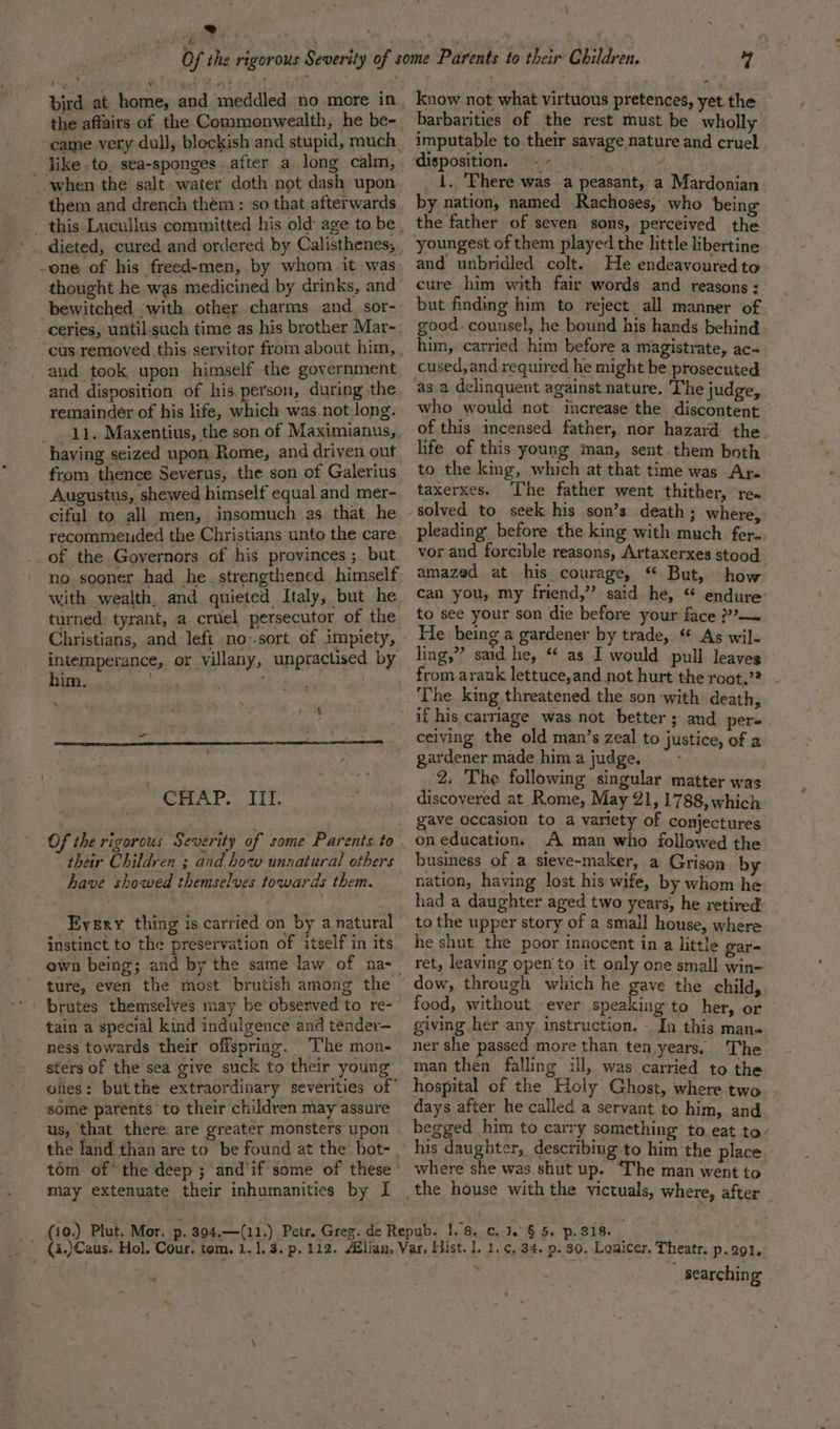 bird at home, and meddled no more in the affairs of the Commonwealth, he be- _ jike to, sea-sponges after a long calm, when the salt water doth not dash upon them and drench thém: so that afterwards thought he was medicined by drinks, and bewitched with other charms and_sor- cus removed this servitor from about him, and took upon himself the government and disposition of his,person, during the remainder of his life, which was not long. _ 11. Maxentius, the son of Maximianus, having seized upon Rome, and driven out Augustus, shewed himself equal and mer- ciful to all men, insomuch as that he recommended the Christians unto the care of the Governors of his provinces ; bat no sooner had he. strengthened himself with wealth. and quieted Italy, but he turned tyrant, a cruel persecutor of the intemperance, or villany, unpractised by DG nk, &lt;i bne hie c sR Si  CHAP.” ITT. their Children ; and how unnatural others have showed themselves towards them. Every thing is carried on by a natural instinct to the preservation of itself in its ture, even the most brutish among the tain a special kind indulgence and tender— ness towards their offspring. ‘The mon- sters of the sea give suck to their young ones: butthe extraordinary severities of’ some parents to their children may assure us, that there are greater monsters upon the land than are to be found at the bot-_ tom of the deep ; andif some of these may extenuate their inhumanities by I know not what virtuous pretences, yet. the barbarities of the rest must be wholly imputable to their savage nature and cruel disposition. . + di. _ 1. 'Fhere was a peasant, a Mardonian by nation, named Rachoses, who being the father of seven sons, perceived the youngest of them played the little libertine and unbridled colt. He endeavoured to cure him with fair words and reasons : but finding him to reject all manner of good. counsel, he bound his hands behind him, carried him before a magistrate, ac- cused,and required he might be prosecuted as a delinquent against nature. The judge, who would not increase the discontent of this incensed father, nor hazard the life of this young man, sent them both to the king, which at that time was Ar. taxerxes. The father went thither, rea solved to seek his son’s death; where pleading before the king with much fer. vor and forcible reasons, Artaxerxes stood amazed at his courage, * But, how can you, my friend,’’ said he, * endure to see your son die before your face ??— He being a gardener by trade, * As wil- ling,”’ said he, ** as I would pull leaves from arank lettuce,and not hurt the root.’? The king threatened the son ‘with death, ceiving the old man’s zeal to justice, of a gardener made hima judge. - 2. The following singular matter was discovered at Rome, May 21, 1788, which gave occasion to a variety of conjectures on educations A man who followed the business of a sieve-maker, a Grison by nation, having lost his wife, by whom he to the upper story of a small house, where he shut the poor innocent in a little gar- ret, leaving open'to it only one small win- dow, through which he gave the child, food, without ever speaking to her, or giving her any instruction. - In this mana ner she passed more than ten years. The man then falling ill, was carried to the hospital of the Holy Ghost, where two days after he called a servant to him, and begged him to carry something to eat ta. his daughter, describing to him the place where she was.shut up. ‘che man went to ~ searchin ae