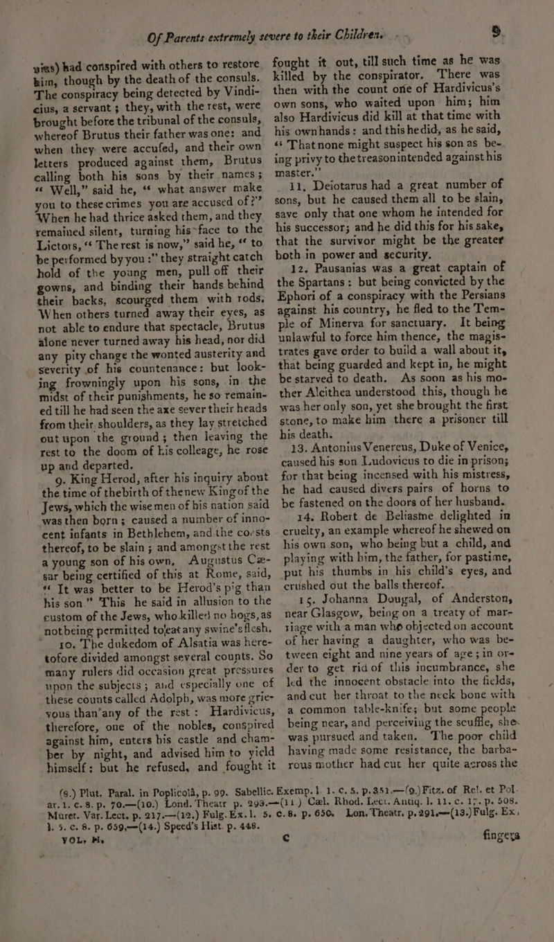 yias) had conspired with others to restore kim, though by the death of the consuls. The conspiracy being detected by Vindi- cius, a servant ; they, with the rest, were brought before the tribunal of the consuls, whereof Brutus their father was one: and when they: were accufed, and their own letters produced against them, Brutus calling both his sons by their names ; « Well,” said he, “* what answer make you to thesecrimes you are accused of?” When he had thrice asked them, and they remained silent, turning his-face to the Lictors, ‘* The rest is now,” said he, ‘* to be performed by you :” they straight catch hold of the young men, pull off their gowns, and binding their hands behind their backs, scourged them with rods. When others turned away their eyes, as not able to endure that spectacle, eset alone never turned away his head, nor did any pity change the wonted austerity and severity of his countenance: but look- ing frowningly upon his sons, in the midst of their punishments, he so remain- ed till he had seen the axe sever their heads from their shoulders, as they lay stretched out upon the ground; then leaving the rest to the doom of his colleage, he rose up and departed. 9. King Herod, after his inquiry about the time of thebirth of thenew Kingof the Jews, which the wise men of his nation said was then born; caused a number of inno- cent infants in Bethlehem, and the coests thereof, to be slain ; and amongst the rest a young son of hisown, Augustus Cx- sar being certified of this at Rome, said, “&lt; Tt was better to be Herod’s pig than his son.” This he said in allusion to the custom of the Jews, who killes no bogs, as not being permitted toleat any swine’s flesh. ~ yo. The dukedom of Alsatia was here- tofore divided amongst several counts. So many rulers did occasion great pressures upon the subjects ; and especially one of these counts called Adolph, was nrore grie- yous than’any of the rest: Hardivicus, therefore, one of the nobles, conspired against him, enters his castle and cham- ber by night, and advised him to yield himself: but he refused, and fought it fought it out, till such time as he was killed by the conspirator. There was then with the count ore of Hardivicus’s own sons, who waited upon him; him also Hardivicus did kill at that time with his ownhands: and this hedid, as he said, «* Thatnone might suspect his son as be- ing privy to thetreasonintended against his master.” . 11, Deiotarus had a great number of sons, but he caused them all to be slain, save only that one whom he intended for his successor; and he did this for his sake, that the survivor might be the greater both in power and security. 12. Pausanias was a great captain of the Spartans: but being convicted by the Ephori of a conspiracy with the Persians against his country, he fled to the Tem- le of Minerva for sanctuary. It being unlawful to force him thence, the magis- trates gave order to build a wall about it, that being guarded and kept in, he might be starved to death. As soon as his mo- ther Alcithea understood this, though he was her only son, yet she brought the first stone, to make him there a prisoner till his death. | 13. Antonius Venereus, Duke of Venice, caused his son Ludovicus to die in prison; he had caused divers pairs of horns to be fastened on the doors of her husband. 14. Robert de Beliasme delighted in cruelty, an example whereof he shewed on his own son, who being but a child, and playing with bim, the father, for pastime, put his thumbs in his child’s eyes, and crushed out the balls thereof. 15. Johanna Dougal, of Anderston, near Glasgow, being on a treaty of mar- tiage with a man who objected on account of her having a daughter, who was be- tween eight and nine years of age; in or- der to get ridof this incumbrance, she led the innocent obstacle into the fields, andcut her throat to the neck bone with a common table-knife; but some people being near, and perceiving the scuffle, she. was pursued and taken. The poor child having made some resistance, the barba- rous mother had cut her quite across the 1. 5. c. 8. p. 659,——-(14.) Speed’s Hist. p. 448. YOL. B. ;