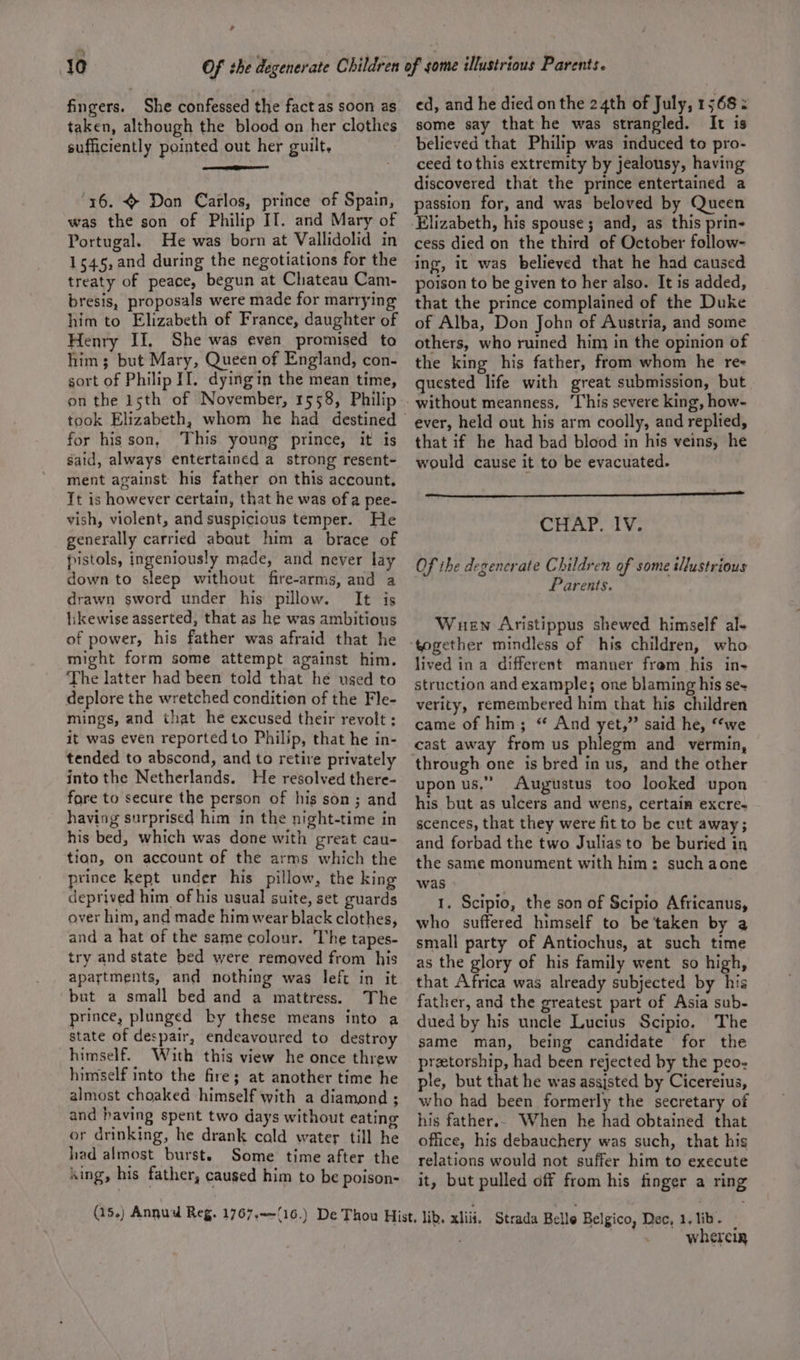 ? 10 fingers. 3 She confessed the fact as soon as taken, although the blood on her clothes sufficiently pointed out her guilt, ‘x6. } Don Carlos, prince of Spain, was the son of Philip II. and Mary of Portugal. He was born at Vallidolid in 1545,and during the negotiations for the treaty of peace, begun at Chateau Cam- bresis, proposals were made for marrying him to Elizabeth of France, daughter of Henry II. She was even promised to him; but Mary, Queen of England, con- gort of Philip II. dyingin the mean time, on the 15th of November, 1558, Philip for his son, This young prince, it is said, always entertained a strong resent- ment against his father on this account. Tt is however certain, that he was of a pee- vish, violent, andsuspicicus temper. He generally carried about him a brace of pistols, ingeniously made, and never lay down to sleep without fire-arms, and a drawn sword under his pillow. It is hkewise asserted, that as he was ambitious of power, his father was afraid that he might form some attempt against him. The latter had been told that he used to deplore the wretched condition of the Fle- mings, and that he excused their revolt : it was even reported to Philip, that he in- tended to abscond, and to retire privately into the Netherlands. He resolved there- fore to secure the person of his son; and having surprised him in the night-time in his bed, which was done with great cau- tian, on account of the arms which the prince kept under his pillow, the king deprived him of his ugual suite, set guards over him, and made him wear black clothes, and a hat of the same colour. ‘The tapes- try and state bed were removed from his apartments, and nothing was left in it but a small bed and a mattress. The prince, plunged by these means into a state of despair, endeavoured to destroy himself. With this view he once threw himself into the fire; at another time he almost choaked himself with a diamond ; and having spent two days without eating or drinking, he drank cald water till he had almost burst. Some time after the sing, his father, caused him to be poison- ed, and he died on the 24th of July, 1568: some say that he was strangled. It is believed that Philip was induced to pro- ceed tothis extremity by jealousy, having discovered that the prince entertained a passion for, and was beloved by Queen cess died on the third of October follow- ing, it was believed that he had caused poison to be given to her also. It is added, that the prince complained of the Duke of Alba, Don John of Austria, and some others, who ruined him in the opinion of the king his father, from whom he rex quested life with great submission, but ever, held out his arm coolly, and replied, that if he had bad blood in his veins, he would cause it to be evacuated. REI CHAP. lV. Of the degenerate Children of some illustrious Parents. Wuen Aristippus shewed himself al- lived in a different manner fram his in- struction and example; one blaming his se- verity, remembered him that his children came of him; “ And yet,” said he, “we through one is bred in us, and the other upon us,” Augustus too looked upon his but as ulcers and wens, certain excre- scences, that they were fit to be cut away; and forbad the two Julias to be buried in the same monument with him: such aone was 1. Scipio, the son of Scipio Africanus, who suffered himself to be ‘taken by a small party of Antiochus, at such time as the glory of his family went so high, that Africa was already subjected by his father, and the greatest part of Asia sub- dued by his uncle Lucius Scipio. The same man, being candidate for the preetorship, had been rejected by the peo: ple, but that he was asgjsted by Cicereius, who had been formerly the secretary of his father.. When he had obtained that office, his debauchery was such, that his relations would not suffer him to execute it, but pulled off from his finger a ring wherein