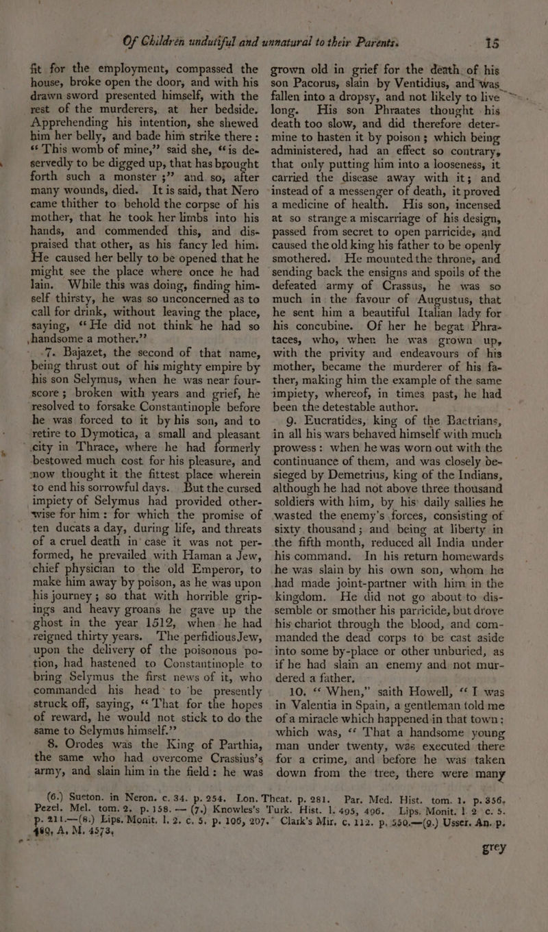 o fit for the employment, compassed the house, broke open the door, and with his drawn sword presented himself, with the rest of the murderers, at her bedside. Apprehending his intention, she shewed him her belly, and bade him strike there : «¢ This womb of mine,”’ said she, **is de« servedly to be digged up, that has brought forth such a monster ;”? and. so, after many wounds, died. It is said, that Nero came thither to: behold the corpse of his mother, that he took her limbs into his hands, and commended this, and dis- praised that other, as his fancy led him. He caused her belly to be opened that he might see the place where once he had lain. While this was doing, finding him- self thirsty, he was so unconcerned as to call for drink, without leaving the place, saying, ‘** He did not think he had so -handsome a mother.’’ -7. Bajazet, the second of that name, being thrust out of his mighty empire by his son Selymus, when he was near four- score ; broken with years and grief, he ‘resolved to forsake Constantinople before he was forced to it by his son, and to retire to Dymotica, a small and pleasant “city in Thrace, where he had formerly bestowed much cost for his pleasure, and mow thought it the fittest place wherein to end his sorrowful days. But the cursed impiety of Selymus had provided other- wise for him: for which the promise of ten ducats a day, during life, and threats of acruel death in’ case it was not per- formed, he prevailed with Haman a Jew, chief physician to the old Emperor, to make him away by poison, as he was upon his journey; so that with horrible grip- ings and heavy groans he gave up the ghost in the year 1512, when- he had reigned thirty years. The perfidiousJew, upon the delivery of the poisonous po- tion, had hastened to Constantinople. to bring Selymus the first news of it, who commanded his head* to ‘be presently struck off, saying, * That for the hopes of reward, he would not stick to do the same to Selymus himself.” 8. Orodes was the King of Parthia, the same who had overcome Crassius’s army, and slain him in the field: he was 460, A. M. 4573, grown old in grief for the death. of his son Pacorus, slain by Ventidius, and ‘was. fallen into a dropsy, and not likely to live © long. His son Phraates thought - his death too slow, and did therefore deter- mine to hasten it by poison; which being administered, had an effect so contrary, that only putting him into a looseness, it carried the disease away with it; and instead of a messenger of death, it proved a medicine of health. His son, incensed at so strange a miscarriage of his design, passed from secret to open parricide, and caused the old king his father to be openly smothered. He mountedthe throne, and sending back the ensigns and spoils of the defeated army of Crassus, he was so much in the favour of Augustus, that he sent him a beautiful Italian lady for his concubine. Of her he begat Phra taces, who, wher he was grown up, with the privity and endeavours of his mother, became the murderer of his fa- ther, making him the example of the same been the detestable author. in all his wars behaved himself with much prowess: when he was worn out with the continuance of them, and was closely be- sieged by Demetrius, king of the Indians, although he had not above three thousand soldiers with him, by his: daily sallies he sixty thousand; and being at liberty in the fifth month, reduced all India under his command. In his return homewards had made joint-partner with him in the kingdom. He did not go about to dis- semble or smother his parricide, but drove his chariot through the blood, and com- manded the dead corps to be cast aside into some by-place or other unburied, as if he had slain an enemy and not mur- dered a father. 10. ‘* When,” saith Howell, ‘&lt;I was in Valentia in Spain, a gentleman told me of a miracle which happened in that town: which was, ‘* That a handsome young man under twenty, was executed there for a crime, and before he was taken down from the tree, there were many tom. 1. p. 356. Lips. Monit. }. 2c. 5. 112. p, 550.—(9.) Usser. An. p. grey