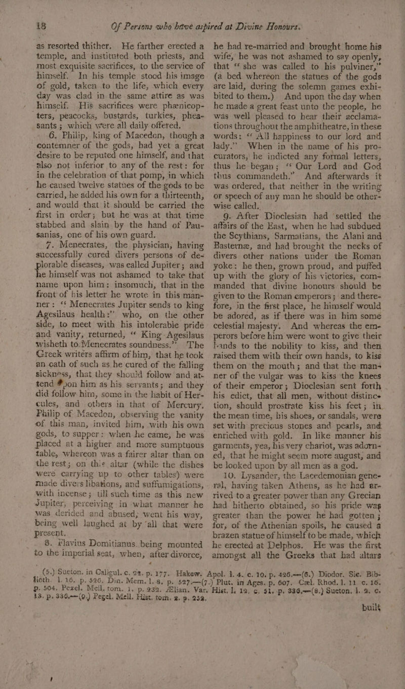 as resorted thither. He farther erected a temple, and instituted both priests, and most exquisite sacrifices, to the service of himself. In his temple stood his image of gold, taken to the life, which every day was clad in the same attire as was himself. His sacrifices were phenicop- ters, peacocks, bustards, turkies, phea- sants ; which were all daily offered. 6. Philip, king of Maceden, though a -eontemner of the gods, had yet a great desire to be reputed one himself, and that also not inferior to any of the rest: for in the celebration of that pomp, in which he caused twelve statues of the gods to be carried, he added his own for a thirteenth, _ and would that it should be carried the first in order; but he was at that time stabbed and slain by the hand of Pau- sanias, one of his own guard. 7. Menecrates, the physician, having successfully cured divers persons of de- plorable diseases, was called Jupiter; ard he himself was not ashamed to take that name upon him: insomuch, that in the front of his letter he wrote in this man- ner: ‘f Menecrates Jupiter sends to king Agesilaus health: who, on the other side, to meet with his intolerable pride and vanity, returned, “ King Agesilaus wisheth to:Menecrates soundness.” The Greck writers affirm of him, that he took an oath of such as he cured of the falling sickness, that they should follow and at tend #50n him as his servants; and they did follow him, some in the habit of Her- cules, and others in that of Mercury, Philip of Macedon, observing the vanity of this man, invited him, with his own gods, to supper: when he came, he was placed at a higher and more sumptuous table, whereon was a fairer altar than on the rest; on this altar (while the dishes were carrying up to other tables) were maace divers libations, and suffumigations, with incense; tll such time as this new Jupiter; perceiving in what manner he was derided and abused; went his way, being well laughed at by ‘all that were present. _. 8. #laviuns Domitianus. being mounted to the imperial seat, when, after divorce, (5.) Sueton. in Caligul. c. 22. p. 177. fioth. 1. 16. p, 526. Din. Mem. 1.8, p. 504, Pezel. Mell. tom. i, 413. Pp. 336.-—(9,) Pegel, Mell. Hist. toch. 2. p. 253 he had re-married and brought home his wife, he was not ashamed to say openly, that “ she was called to his pulviner,” (a bed whereon the statues of the gods are laid, during the solemn games exhi- bited to them.) And upon the day when he made a great feast unto the people, he was well pleased to hear their acclama- tions throughout the amphitheatre, in these words: “ All happiness to our lord and lady.” When in the name of his pro- curators, he indicted any formal letters, thus he began; ‘ Qur Lord and God thus commandeth.” And afterwards it was ordered, that neither in the writing or speech of any man he should be other- wise called. ~ . 9g. After Dioclesian had ‘settled the affairs of the East, when he had subdued the Scythians, Sarmatians, the Alani and Basternz, and had brought the necks of divers other nations under the Roman yoke: he then, grown proud, and puffed up with the glory of his victories, com- manded that divine honours. should be given to the Roman emperors; and there- fore, in the first place, he himself would be adored, as if there was in him some celestial majesty. And whereas the em- perors before him were wont to give their lands to the nobility to kiss, and then raised them with their own hands, to kiss them on the mouth; and that the man- ner of the vulgar was to kiss the knees of their emperor; Dioclesian sent forth his edict, that all men, without distinc tion, should prostrate kiss his feet; in. the mean time, bis shoes, or sandals, were set with precious stones and pearls, and enriched with gold. In like manner his garments, yea, his very chariot, was adorn- ed, that he might seem more august, and be looked upon by: all men as a god. 10. Lysander, the Lacedemonian gene- ral, having taken Athens, as he had ar- rived toa greater power than any Grecian had hitherto obtained, so his pride wa greater than the power he had gotten ; for, of the Athenian spoils, he caused a brazen statue of himself to be made, which he erected at Delphos. He was the first amongst all the Greeks that had altars buil¢