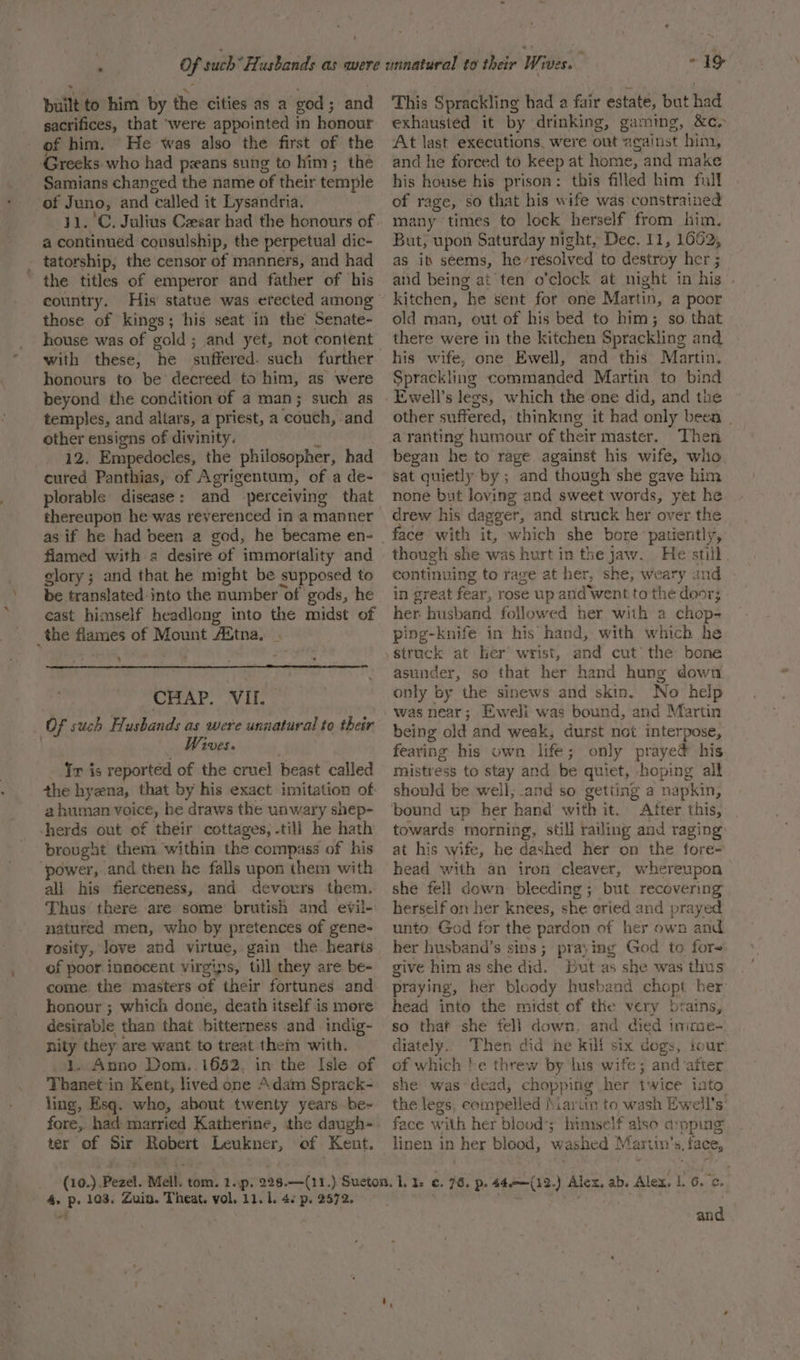 , * \ built to him by the cities as a god; and sacrifices, that ‘were appointed i m honour of him. He was also the first of the Greeks who had peans sung to him; the Samians changed the name of their temple of Juno, and ‘called it Lysandria. a continued consulship, the perpetual dic- the titles of emperor and father of his those of kings; his seat in the Senate- house was of gold; and yet, not content with these, : a suffered. such further honours to be decreed to him, as were beyond the condition of a man; such as temples, and altars, a priest, a ‘couch, and other ensigns of divinity. 12. Empedocles, the philosopher, had cured Panthias, of Agrigentum, of a de- thereupon he was reverenced in a manner flamed with 2 desire of immortality and glory; and that he might be supposed to be translated into the number of gods, he cast himself headlong into the midst of ‘ CHAP. VII. Of such Flusbands as were unnatural to their Wives. Tr is reported of the cruel beast called the hyzna, that by his exact imitation of a human penne he draws the unwary shep- herds out of their cottages, -tili he hath brougat them within the compass of his power, and then he falls upon them with ali his fierceness, and devours them. Thus there are some brutish and evil- natured men, who by pretences of gene- rosity, love and vir tue, gain the hearts of poor innocent virgins, till they are be- come the masters of their fortunes and honour ; which done, death itself is more desirable than that bitterness and indig- nity they are want to treat them with. oL. Anno Dom..1652, in the Isle of Thanet in Kent, lived one Adam Sprack- ling, Esq. who, about twenty years be~ ter of Sir Robert cosy of Kent. “19&gt; This Sprackling had a fair estate, but had exhausted it by drinking, gaming, &amp;c. At last executions, were out against him, and he forced to keep at home, and make his house his prison: this filled him full of rage, so that his wife was constrained many times to lock herself from him. But, upon Saturday night, Dec. 11, 1662, as it seems, he resolved to destroy her ; aid being at ten o’clock at night in his . kitchen, “he sent for one Martin, a poor old man, out of his bed to him; so. that there were in the kitchen Sprackling and his wife, one Ewell, and this Martin. Sprackling commanded Martin to bind Ewell’s legs, which the one did, and the other suffered, thinking it had only been . a ranting humour of their master. Then began he to rage against his wife, who sat quietly by ; and though she gave him none but loving and sweet words, yet he drew his dagger, and struck her over the face with it, which she bore patiently, though she was hurt in the jaw. He still. continuing to rage at her, she, weary and in great fear, rose up and went to the door; her husband followed her with a chop- ping-knife in his hand, with which he struck at her wrist, and cut the bone asunder, so that her hand hung down only by the sinews and skin. No help being old and weak, durst not interpose, fearing his own life; only prayed his mistress to stay and be quiet, hoping all should be well, .and so getting a napkin, After this, towards morning, stil] railing and raging at his wife, he dashed her on the fore- head with an iron cleaver, whereupon she fell down bleeding ; but recovering herself on her knees, she eried and prayed unto, God for the pardon of her own and her husband’s sins ; praying God to for give him as she did. But as she was thus praying, her bloody husband chopt her: head into the midst of the very btains, so that she fell down. and died imme- diately. ‘as did he kil six dogs, tour of which he threw by his wife; and after she was’ dea -ad, chop} ping her twice into the legs, compelled MMaritn to wash Ewell’s’ face with het blood’; himself also a:pping linen in Hee blood, washed Martin’ 4, face, and