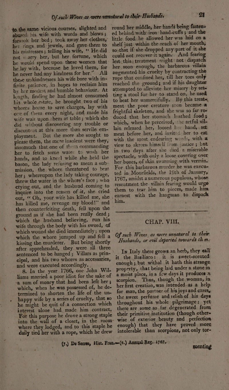 the same: vicious courses, slighted and abused: his. wife with words. and blows ; forsook her bed; took away her clothes; her rings. and jewels, and gave them to not 1 .arry her, but. her. fortune, which he would spend upon these women that he lay with, because he loved them, for he never had:any kindness for her.” All these uukindnesses his wife bore with in- finite patience, in hopes to reclaim him by her modest and humble behaviour. At Ikagth, finding he had almost consumed his. whole.estate, he brought two of his whores home to save charges, lay with one of them every night, and made his wife wait upon zhem at table ; which she did without discovering any trouble or discontent at this more than servile em- ployment. But the more she sought to please them, the mcre insolent were they, insomuch that.one of them commanding ‘her to fetch some waiter to wash her hands, and io kneel while she held the bason, the lady refusing so mean a sub- mission, the whore threatened to beat. her; whereupon the lady taking courage, threw the water in the whore’s face ; who ctying out, and the husband coming to inquire into the reason of 4t, she cried out, ‘* Oh, your wife has killed me, she has killed me, ‘revenge my blood!’’ and ound as if she had been really dead ; which the husband believing, run his which wound she died immediately ; upon which the whore jumped up and fel} a kissing the murderer. But being shortly after apprehended, they. were all three sentenced to be hanged; Villars as prin- cipal, and his two whores as accessaries, and were executed accordingly. . 8. In the year 1766, one John Wil- liams married a poor idiot for the sake of ‘a sum of money that had been left her ; which, when he was possessed of, he de- termined to shorten the life of the un- happy wife by a series of cruelty, that so he might be quit ofa connection which interest alone had made him contract. For this purpose he drove.a strong staple into the wall of a closet, in the room- where they lodged, and to this staple he daily tied her with a rope, which he drew oy round her middle, her-hands being fasten» ed behind ‘withiron&gt; hand-cuffs ; and the little food: he allowed her was laid on a shelf just: within the:reach of her mouth, soxthat if she: dropped anyypart of it she could not recover it agains. And smh lest. this: treatment might ’ not ‘ dispate her. soon enough, the barbarous villain augmented his cruelty by contracting the reached the ground; and if his daughter attempted to alleviate her misery by set- ting a stool for her to. stand on, he used to beat her unmercifully. By this treate, ment’ the poor creature soon became: a frightful skeleton, and she was so far re= duced that her stomach loathed food; which, when he perceived, ‘he artful wil- lain released her, loosed hey hand,.set meat before her, and invited her to eat with the most endearing words, with a view to skreen himself {rom justice ; but | in two days after she died a miserable spectacle, with only a loose covering over her’ bones, of skin swarming with vermin. For this barbarous murder he was execus ted in Moorfields, the 19th of January, 1767, amidst anumerous populous, whose resentment the. villain fearing would urge them to tear him to pieces, made him. him. ee CHAP. VIII. Of such Wives. as were unnatural to their Husbands, or evil deported towards thm. _In Italy there grows an herb, they eall’ it the Basilisco: it is sweet-scented enough ;.but withal it hath this strange property, that being laid under a stone in a moist place, ina few days it produces 7 scorpion. Thus, though the. woman, in her first creation, was intended-as a help for man, the partner of his joys and cares, the sweet perfume and relish of his days throughout his. whole pilgrimage: yet there are some so. far degenerated from their primitive institution (though other- wise of exterior beauty and perfection enough) that they have proved. more intolerable than scorpions, not only tor- menting