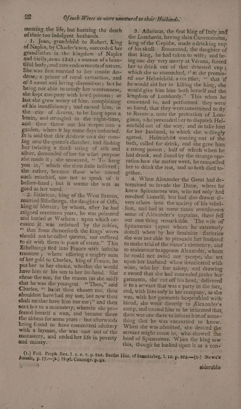 menting the life, but hasteing the death of their too indulgent husbands.~ 1. Joan, grandchild to Robert, King of Naples, by Charles’s son, succeeded her grandfather in the kingdom. of Naples tiful body ,;and rare endowments of nature. She was first married to her cousin An- drew;:a prince of royal extraction, and of 4 sweet and loving disposition; but he being not able. to satisfy her wantonness, she kept company with lewd persons; at last she grew weary of him, complaining of his insufficiency ; ‘and caused him, in the city of Aversa, tobe hung upon a beam, and strangled in. the night-time, and then threw out his corpse into a dt is said that this Andrew ona day com- ing into the queen’s chamber, and finding her twisting a thick string of silk and silver, demanded of her for what purpose she made it; ‘she answered, “ To hang you in,” which she then dittle believed ; the rather, because those who intend such mischief, use not to speak of it before-hand ; but it seems she was as good as her word. 2. Bithricus, king of the West Saxons, married Ethelburga, the daughter of Offa, king of Mercia; by whom, after he had reigned seyenteen years, he was poisoned and buried at Warham: upon which oc- casion it, was ordained by the nobles, ** that from thenceforth the kings’ wives should not be called queens, nor suffered to sit with them in piace of estate.” This Ethelburga fled into France with infinite treasure ; where offering a mighty sum of her gold to Charles, king of France, he puther to her choice, whether she would have him or his son to her husband. She chose the son, for the reason (as she said) that he was the youngest. “Then,” said Charles, © hadst thou chosen me, thou ghouldest have had my son, but new thou shalt neither have him nor me ;” and then Sent her to a monastery, wherein she pro- fessed herself a nun, and became there the abbess for some years : but afterwards being found to have committed adultery with a Jayiman, she was cast out of the Monastery, and ended her life in poverty and misery. | , 3. Alboinus, the first king of Italy and the Lombards, having slain Cunemundus, king ofthe Gepidex, made adrinking cup of his skull. Rosamund, the daughter of that king, he had taken to wife; and be- ing one day very merry at Verona, forced her to drink out of that detested cup ; which she so stornached, t' at she promis-~ ed one Helmichild, a covrtier, “ that if he would aid her in killing the king, she would give him him both herself and the kingdom of Lombardy.” This when he consented to, and performed. they were to Ravenna, unto the protection of Lon- ginus, who persuaded her-to dispateh Hel- michild out of the way, and to take him for her husband, to which she. willingly agreed. Helmichild coming out of the bath, called for drink, and she gave him a strong poison , half of which when he had drank, and found by the strange ope- ration how the matter went, he compelled her to drink the rest, and so both died to- gether. 4. When Alexander the Great had de- termined to invade the Dace, where he knew Spitamenes was, who not only had revolted himself, but had also drawn di- vers others into the sociéty of his rebel- lion, and had at some times overthrown some of Alexandey’s captains, there fell out one thing remarkable. ‘The wife of Spitamenes (upon whom he extremely doted) when by her feminine flatteries’ she was not able to persuade her husband’ to make trial of the victor’s clemency, and to endeavour to appease Alexander, whom he could net avoid nor escape, she. set upon her husband when intoxicated with wine, who lay, fast asleep, and drawing a sword that she had concealed under her’ garments, she cut off his head, delivered it to a servant that was a party in the fact, and, with him only in her company, as she was, with her garments besprinkled with’ bleod, she went directly to Alexander’s camp, and caused him to be informed that. there was one there to inform himof some- thing that he was ‘concertied to know. When she was admitted, she desired the servant might come in, who showed the head of Spitamenes, When the king saw this, though-he looked upon it as a con- Annals, p.77.—(8.) Heyl, Cosmogr, p.. 94: 4 “oi “ aiderable